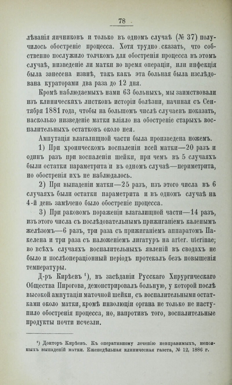 лѣванія яичниковъ и только въ одномъ случаѣ (№ 37) полу- чилось обостреніе процесса. Хотя трудно. сказать, что соб- ственно послужило толчкомъ для обостренія процесса въ этомъ €лучаѣ, низведеніе ли матки во время операціи, или инфекція была занесена извнѣ, такъ какъ эта больная была изслѣдо- вана кураторами два раза до 12 дня. Кромѣ наблюдаемыхъ нами 63 больныхъ, мы заимствовали изъ клиническйхъ листковъ исторіи болѣзни, начиная съ Сен- тября 1881 года, чтобы на большомъ числѣ случаевъ показать, насколько низведеніе матки вліяло на обостреніе старыхъ вос- палительныхъ остатковъ около нея. Ампутація влагалищной части была произведена ножемъ. 1) При хроническомъ восиаленіи всей матки—20 разъ и одинъ разъ при воспаленіи шейки, при чемъ въ 5 случаяхъ были остатки параметрита и въ одномъ случаѣ—периметрита, но обостренія ихъ не наблюдалось. 2) При выпаденіи матки—25 разъ, изъ этого числа въ 6 случаяхъ были остатки параметрита и въ одномъ случаѣ на 4-й день замѣчено было обостреніе процесса. 3) При раковомъ пораженіи влагалищной части—14 разъ, изъ этого числа съ послѣдовательиымъ прижиганіемъ каленымъ желѣзомъ—6 разъ, три раза съ прижиганіемъ аипаратомъ Па- келена и три раза съ наложеніемъ лигатуръ на агіег. иіегіпае; во всѣхъ случаяхъ воспалительныхъ явленій въ сводахъ не было и послѣопераціонный періодъ протекалъ безъ повышенія температуры. Д-ръ Кирѣевъ въ засѣданіи Русскаго Хирургическаго Общества Пирогова, демонстрировалъ больную, у которой послѣ высокой ампутаціи маточной шейки, съ воспалительными остат- ками около матки, кромѣ инволюціи органа не только не насту- пило обостренія процесса, но, наиротивъ того, воспалительные продукты почти исчезли. Докторъ Кирѣевъ. Къ оперативному леченію невправимыхъ, непож- ныхъ выпаденій матки. Еженедѣльная клиническая газета, № 12, 1886 г.