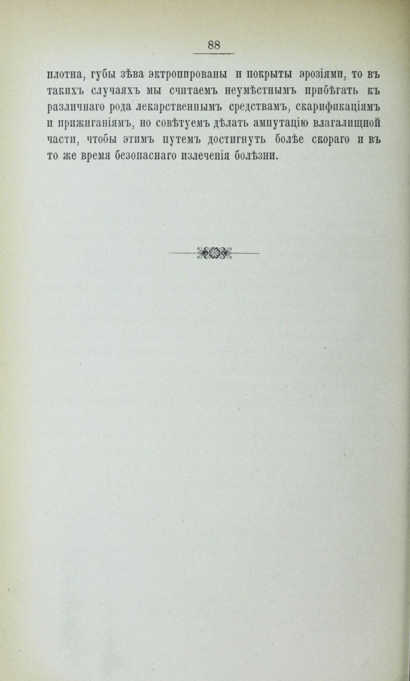 плотна, губы зѣва эктропированы и покрыты эрозіями, то въ такихъ случаяхъ мы считаемъ неумѣстнымъ прпбѣгать къ различнаго рода лекарственнымъ средствамъ, скарифпкаціяыъ и прижиганіямъ, но совѣтуемъ дѣлать аыпутацію влагалищной части, чтобы этимъ путемъ достигнуть болѣе скораго и въ то же время безопаснаго излеченія болѣзни.