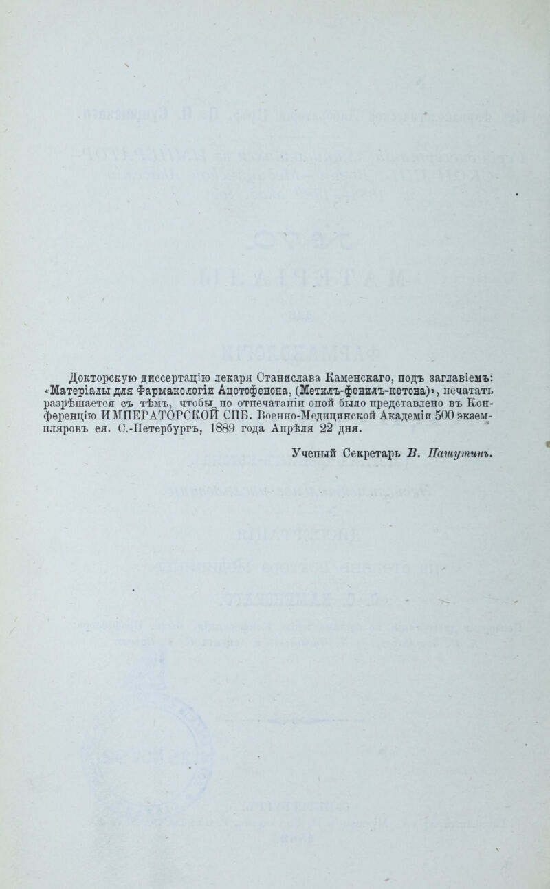 Докторскую диссертацию лекаря Станислава Каменскаго, подъ заглавіемъ: ♦Матеріалы для Фармакологіи Ацетофенона, (Метилъ-фенилъ-кетона)>, печатать разрѣшается съ тѣмъ, чтобы^ по отпечатанін оной было представлено въ Кон- ференцію ИМПЕРАТОРСКОЙ СПБ. Боенно-Ыедицинской Академіи бООэкзем- пляровъ ея. С.-Петербургъ, 1889 года Апрѣдя 22 дня. Ученый Секретарь В. Пашу тит.