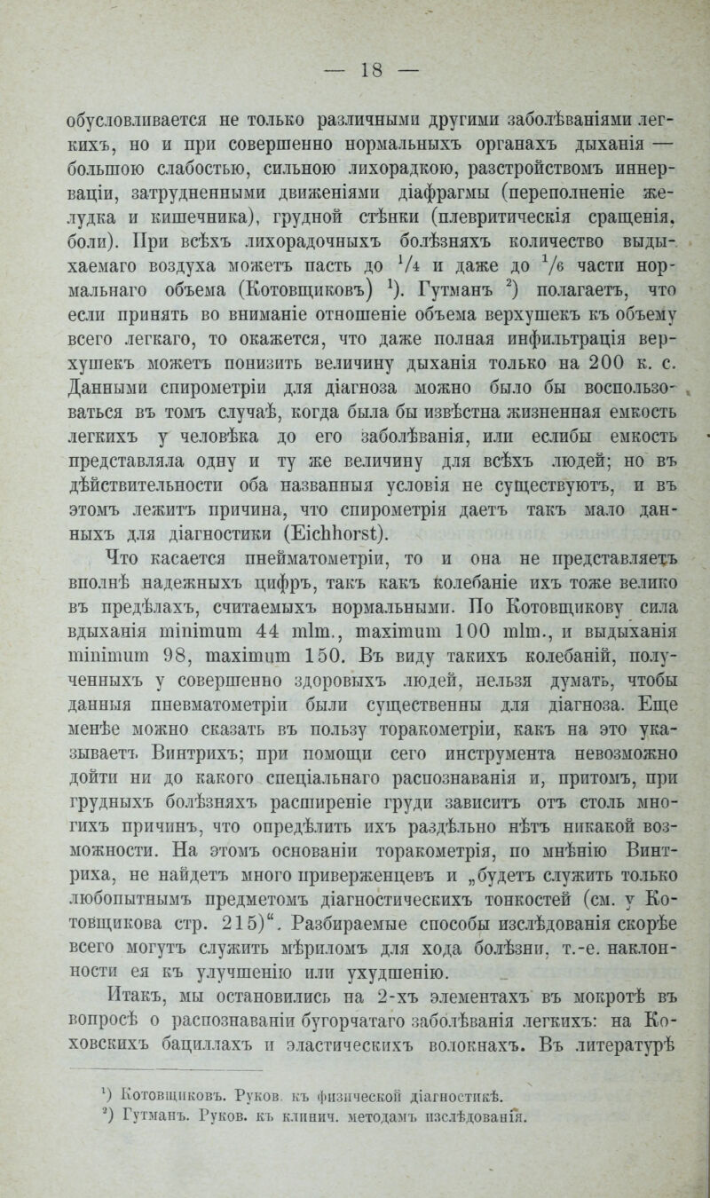 обусловливается не только различными другими заболѣваніями лег- кихъ, но и при совершенно нормальныхъ органахъ дыханія — большою слабостью, сильною лихорадкою, разстройствомъ иннер- ваціи, затрудненными движеніями діафрагмы (переполненіе же- лудка и кишечника), грудной стѣнки (плевритическія сращенія. боли). При всѣхъ лихорадочныхъ болѣзняхъ количество выды- хаемаго воздуха можетъ пасть до и даже до части нор- мальнаго объема (Котовп],иковъ) ^). Гутманъ ^) полагаетъ, что если принять во вниманіе отношеніе объема верхушекъ къ объему всего легкаго, то окажется, что даже полная инфильтрація вер- хушекъ можетъ понизить величину дыханія только на 200 к. с. Данными спирометріи для діагноза можно было бы воспользо- ваться въ томъ случаѣ, когда была бы извѣстна жизненная емкость легкихъ у человѣка до его заболѣванія, или еслибы емкость представляла одну и ту же величину для всѣхъ людей; но въ дѣйствительности оба названныя условія не суш,ествуютъ, и въ этомъ лежитъ причина, что спирометрія даетъ такъ мало дан- ныхъ для діагностики (ЕісЬЬогзІ). Что касается пнейматометріи, то и она не представляехъ вполнѣ надежныхъ цифръ, такъ какъ колебаніе ихъ тоже велико въ предѣлахъ, считаемыхъ нормальными. По Котовщ,пкову сила вдыханія юіпітит 44 тіт., шахітит 100 шіш., и выдыханія тішшит 98, тахітііт 150. Въ виду такихъ колебаній, полу- ченныхъ у совершенно здоровыхъ людей, нельзя думать, чтобы данныя пневматометріи были существенны для діагноза. Еш,е менѣе можно сказать въ пользу торакометріи, какъ на это ука- зываетъ Винтрихъ; при помощи сего инструмента невозможно дойти ни до какого спедіальнаго распознаванія и, притомъ, при грудныхъ болѣзняхъ расширеніе груди зависитъ отъ столь мно- гихъ причинъ, что опредѣлить ихъ раздѣльно нѣтъ никакой воз- можности. На этомъ основаніи торакометрія, по мнѣнію Винт- риха, не найдетъ много приверженцевъ и „будетъ служить только любопытнымъ предметомъ діагностическихъ тонкостей (см. у Ко- товщикова стр. 215), Разбираемые способы изслѣдованія скорѣе всего могутъ служить мѣриломъ для хода болѣзни, т.-е. наклон- ности ея къ у.іучшенію или ухудшенію. Итакъ, мы остановились на 2-хъ элементахъ въ мокротѣ въ вопросѣ о распознаваніи бугорчатаго заболѣванія легкихъ: на Ко- ховскихъ бациллахъ и эластическнхъ волокнахъ. Въ литературѣ Котовщііковъ. Руков. къ физической діагностіікѣ. Гутманъ. Руков. къ клпнич. зхетодамъ іізсіѣдованія.