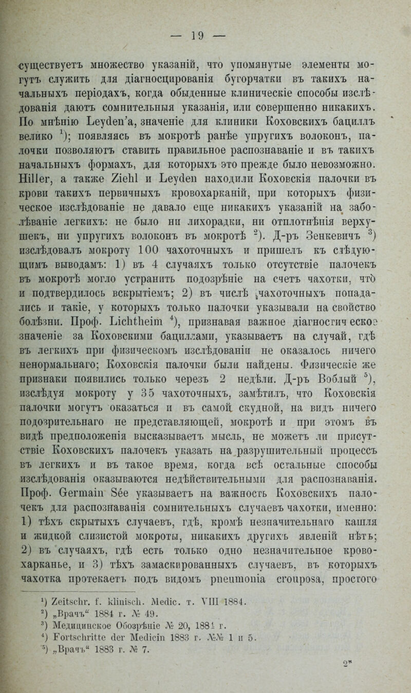 существуетъ множество указаній, что упомянутые элементы мо- гутъ служить для діагносцированія бугорчатки въ такихъ на- чальныхъ періодахъ, когда обыденные клиническіе способы изслѣ- дованія даютъ сомнительныя указанія, или совершенно никакихъ. По мнѣнію Ьеу(іеп'а, значеніе для клиники Коховскихъ бациллъ велико ^); появляясь въ мокротѣ ранѣе упругихъ волоконъ, па- лочки позволяютъ ставить правильное распознаваніе и въ такихъ начальныхъ формахъ, для которыхъ это прежде было невозможно. НіИег, а также ТііеЫ и Ьеусіеп находили Коховскія палочки въ крови такихъ первичныхъ кровохарканій, при которыхъ физи- ческое изслѣдованіе не давало еще никакихъ указаній на забо- лѣваніе легкихъ: не было ни лихорадки, ни отплотнѣнія верху- шекъ, ни упругихъ волоконъ въ мокротѣ Д-ръ Зенкевичъ изслѣдовалъ мокроту 100 чахоточныхъ и пришелъ къ сіѣдую- щимъ выводамъ: 1) въ 4 случаяхъ только отсутствіе палочекъ въ мокротѣ могло устранить подозрѣніе на счетъ чахотки, чт5 и подтвердилось вскрытіемъ; 2) въ числѣ ^чахоточныхъ попада- лись и такіе, у которыхъ только палочки указывали на свойство болѣзни. Проф. Ъісіііііеіт признавая важное діагносгич еское значеніе за Коховскими бациллами, указываетъ на случай, гдѣ въ легкихъ при физическомъ изслѣдованіи не оказалось ничего ненормальнаго; Коховскія палочки были найдены. Физическіе же признаки появились только черезъ 2 недѣли. Д-ръ Воблый ^), изслѣдуя мокроту у 35 чахоточныхъ, замѣтилъ, что Коховскія палочки могутъ оказаться и въ самой скудной, на видъ ничего подозрительнаго не представляющей, мокротѣ и при этомъ въ видѣ предположенія высказываетъ мысль, не можетъ ли присут- ствіе Коховскихъ палочекъ указать на разрушительный процессъ въ легкихъ и въ такое время^ когда всѣ остальные способы изслѣдованія оказываются недѣйствительными для распознаванія. Проф. Сгегшаіп 8ёе указываетъ на важность Коховскихъ пало- чекъ для распознаванія сомнительныхъ случаевъ чахотки, именно: 1) тѣхъ скрытыхъ случаевъ, гдѣ, кромѣ незначительнаго кашля и жидкой слизистой мокроты, никакихъ другихъ явленій нѣтъ; 2) въ случаяхъ, гдѣ есть только одно незначительное крово- харканье, и 3) тѣхъ замаскированныхъ случаевъ, въ которыхъ чахотка протекаетъ подъ видомъ рпеитопіа сгоироза, простого 1) 2еіі8с1іг. і'. к1іііі8с1ь МесИс. т. УІП 1884. 2) „Врачъ^^ 1884 г. 49. Медицинское Обозрѣніе № 20, 188і г. ГогІ8с1ігіие сіег Месіісіп 1883 г, ЛІ-.Ѵ^ 1 и 5. 5) ,,Врачъ 1883 г. № 7. 2*