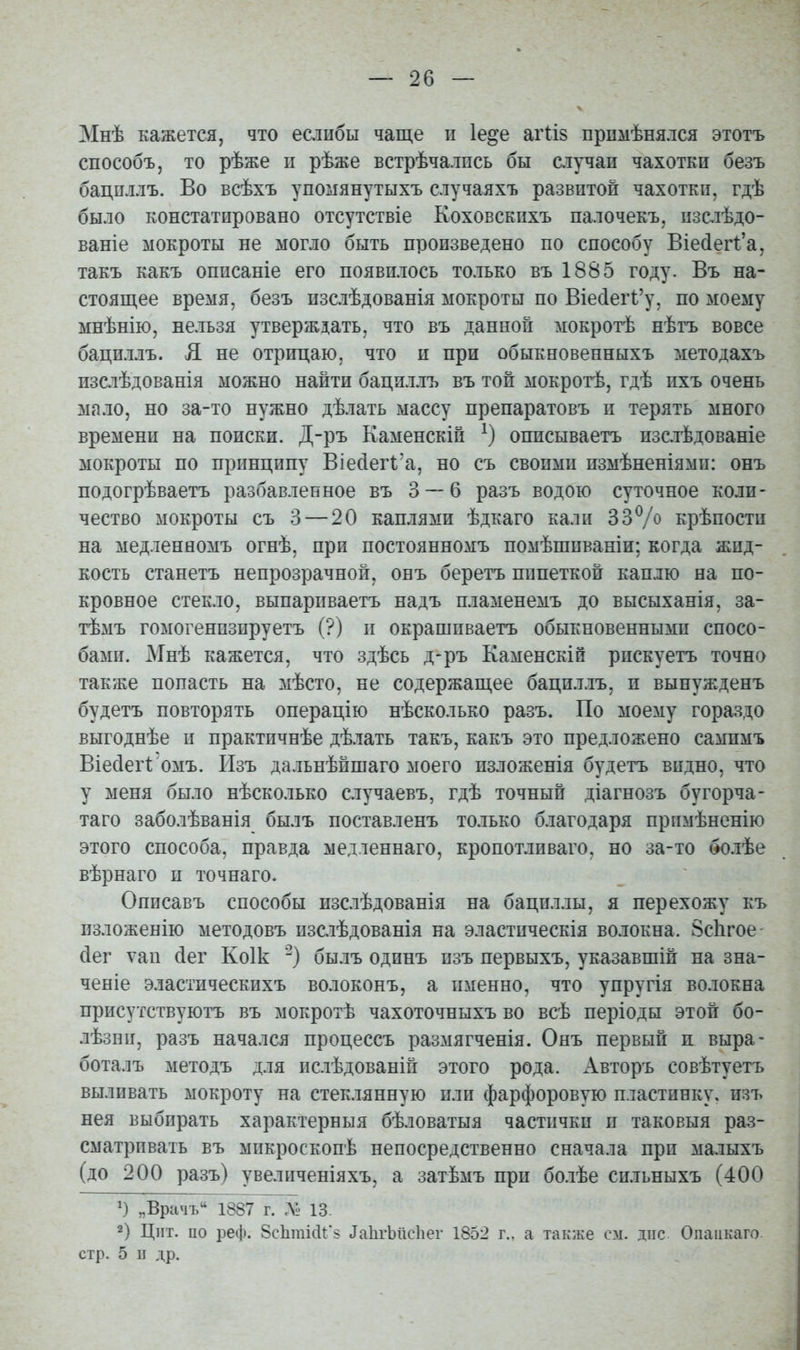 Мнѣ кажется, что есіибы чаще и Іе^е аг1:І8 прпмѣняяся этотъ способъ, то рѣже іі рѣже встрѣчалпсь бы случаи чахотки безъ бацпллъ. Во всѣхъ упомянутыхъ случаяхъ развитой чахотки, гдѣ было констатировано отсутствіе Коховскпхъ палочекъ, изслѣдо- ваніе мокроты не могло быть произведено по способу Віе(іег1:'а, такъ какъ описаніе его появилось только въ 1885 году. Въ на- стоящее время, безъ пзслѣдованія мокроты по Віе(іегі'у, по моему мнѣнію, нельзя утверждать, что въ данной мокротѣ нѣгъ вовсе бациллъ. Я не отрицаю, что и при обыкновенныхъ методахъ пзслѣдованія можно найти бациллъ въ той мокротѣ, гдѣ пхъ очень мало, но за-то нужно дѣлать массу препаратовъ и терять много времени на поиски. Д-ръ Каменскій описываетъ изс.тѣдованіе мокроты по принципу Віесіегі^а, но съ своими измѣненіями: онъ подогрѣваетъ разбавленное въ 3 — 6 разъ водою суточное коли- чество мокроты съ 3 — 20 каплями ѣдкаго кали 33% крѣпости на медленномъ огнѣ, при постоянномъ помѣшиваніи; когда жид- кость станетъ непрозрачной, онъ беретъ пипеткой каплю на по- кровное стекло, выпариваетъ надъ пламенемъ до высыханія, за- тѣмъ гомогенпзируетъ (?) и окрашиваетъ обыкновенными спосо- бами. Мнѣ кажется, что здѣсь д-ръ Каменскін рискуетъ точно также попасть на мѣсто, не содержащее бацпллъ, и вынужденъ будетъ повторять операцію нѣсколько разъ. По моему гораздо выгоднѣе и практичнѣе дѣлать такъ, какъ это предложено сампмъ Віейегі; омъ. ІІзъ дальнѣйшаго моего изложенія будетъ видно, что у меня было нѣсколько с.іучаевъ, гдѣ точный діагнозъ бугорча- та го заболѣванія былъ поставленъ только благодаря прпмѣненію этого способа, правда медленнаго, кропотливаго, но за-то болѣе вѣрнаго и точнаго* Описавъ способы изслѣдованія на бациллы, я перехожу къ пзложенію методовъ пзслѣдованія на эластическія волокна. Зсіігое (іег ѵап (іег Коік '-) былъ одинъ пзъ первыхъ, указавшій на зна- ченіе эластическихъ волоконъ, а именно, что упругія волокна присутствуютъ въ мокротѣ чахоточныхъ во всѣ періоды этой бо- лѣзпи, разъ начался процессъ размягченія. Онъ первый п выра- боталъ методъ для ислѣдованій этого рода. Авторъ совѣтуетъ выливать мокроту на стеклянную или фарфоровую пластинку, изъ нея выбирать характерныя бѣловатыя частички и таковыя раз- сматрпвать въ микроскопѣ непосредственно сначала при малыхъ (до 200 разъ) увеличеніяхъ, а затѣмъ при бо.іѣе сильныхъ (400 ') „Врачъ 1887 г. л1- 13. 2) Цііт. по реф. 8с1іті(ІГ§ іаЬгЫісІіег 1852 г.. а также см. дне Опаіікаго. стр. 5 п др.