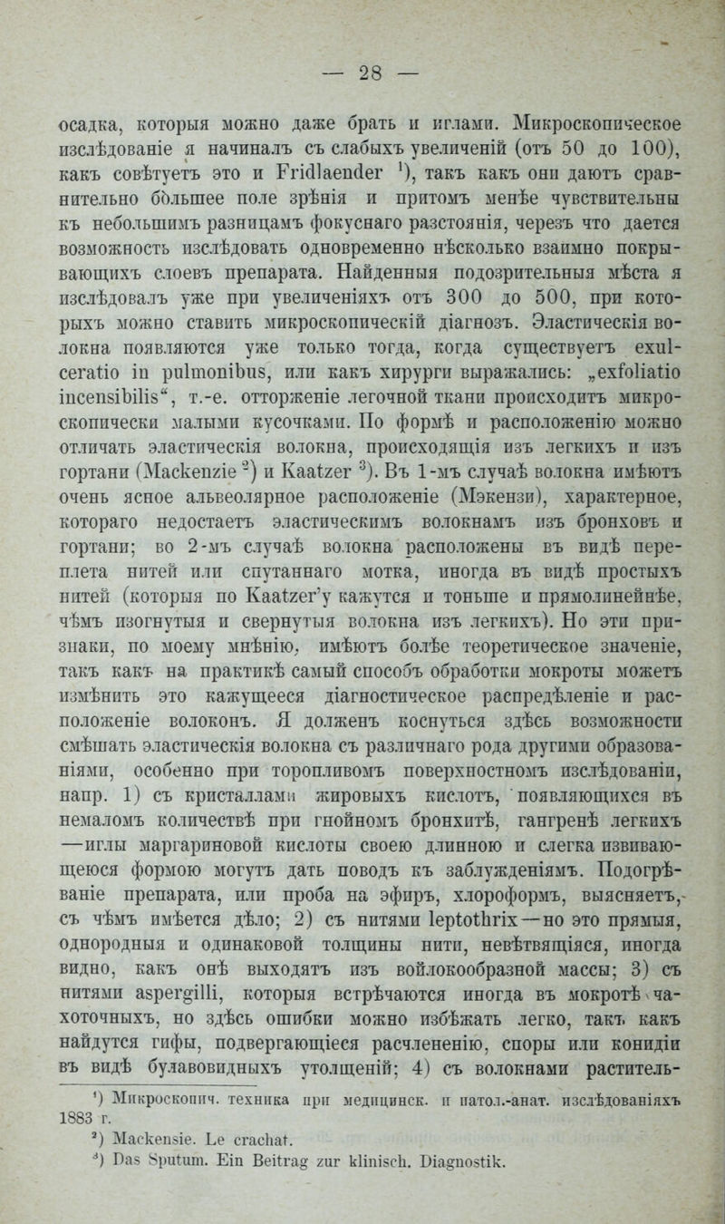 осадка, которыя можно даже брать и иглами. Микроскопическое изслѣдованіе я начиналъ съ слабыхъ увелпченій (отъ 50 до 100), какъ совѣтуетъ это и Ггіс11аеп(іег О, такъ какъ они даютъ срав- нительно большее поле зрѣнія и притомъ менѣе чувствительны къ небольшимъ разницамъ фокуснаго разстоянія, черезъ что дается возможность изслѣдовать одновременно нѣсколько взаимно покры- вающихъ слоевъ препарата. Найденныя подозрительныя мѣста я изсіѣдовалъ уже при увеличеніяхъ отъ 300 до 500, при кото- рыхъ можно ставить микроскопическій діагнозъ. Эластпческія во- локна появляются уже только тогда, когда существуетъ ехиі- сегаі^іо іп ри1топіЬи8, или какъ хирурги выражались: „ех^оИаІіо іпсепзіЪіИв, т.-е. отторженіе легочной ткани происходитъ микро- скопически малыми кусочками. По формѣ и расположеніго можно отличать эластическія волокна, происходящія изъ легкихъ и изъ гортани (Маскепгіе и Кааігег ^). Въ 1-мъ сіучаѣ волокна имѣютъ очень ясное альвеолярное расположеніе (Мэкензи), характерное, котораго недостаетъ эластическимъ волокнамъ изъ бронховъ и гортани; во 2-мъ случаѣ волокна расположены въ видѣ пере- плета нитей или спутаннаго мотка, иногда въ видѣ простыхъ нитей (которыя по Каа^гег'у кажутся и тоньше и прямолинейнѣе, чѣмъ изогнутыя и свернутыя волокна изъ легкихъ). Но эти при- знаки, по моему мнѣнію. имѣютъ болѣе теоретическое значеніе, такъ какъ на практикѣ самый способъ обработки мокроты можетъ измѣнить это кажущееся діагностическое распредѣленіе и рас- положеніе волоконъ. Я долженъ коснуться здѣсь возможности смѣшать эластическія волокна съ различнаго рода другими образова- ніями, особенно при торопливомъ поверхпостномъ изслѣдованіи, напр. 1) съ кристаллами жировыхъ кислотъ, появляющихся въ немаломъ количествѣ при гнойномъ бронхитѣ, гангренѣ легкихъ —иглы маргариновой кислоты своею длинною и слегка извиваю- щеюся формою могутъ дать поводъ къ заблужденіямъ. Подогрѣ- ваніе препарата, или проба на эфиръ, хлороформъ, выясняетъ,- съ чѣмъ имѣется дѣло; 2) съ нитями Іеріоііігіх — но это прямыя, однородныя и одинаковой толщины нити, невѣтвящіяся, иногда видно, какъ онѣ выходятъ изъ войлокообразной массы; 3) съ нитями азрег^іИі, которыя встрѣчаются иногда въ мокротѣ ча- хоточныхъ, но здѣсь ошибки можно избѣжать легко, такъ какъ найдутся гифы, подвергающіеся расчлененію, споры или конидіи въ видѣ булавовидныхъ утолщеній; 4) съ волокнами раститель- Міікроскопітч. техника при медпцинск. іі патол.-анат. пзслѣдовавіяхъ 1883 г. Маскепзіе. Ье сгасІіаК Баз ВриШт. Еіп Веііта^ гиг кІіпізсЬ. Біадпозик.