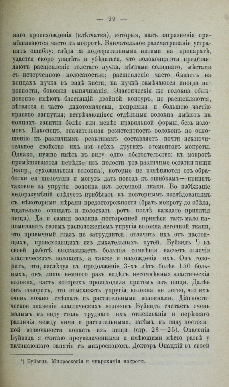 наго происхожденія (клѣтчатка), которыя, какъ загрязненія при- мѣшиваются часто къ мокротѣ. Внимательное разсматриваніе устра- нитъ ошибку: слѣдя за подозрительными нитями на препаратѣ, удается скоро увидѣть и убѣдиться, что волоконца эти представ- ляютъ расщепленіе толстаго пучка, мѣстами солиднаго, мѣстами съ исчерченною полосатостью; расщепленіе часто бываетъ на концахъ пучка въ видѣ кисти; на пучкѣ замѣчаются иногда не- ровности, боковыя выпячиванія. Эластическія же волокна обык- новенно имѣютъ блестящіп двойной контуръ, не расщепляются, вѣтвятся и часто дихотомически, непрямыя и бЬльшею частію красиво загнутыя; встрѣчающіяся отдѣльныя волокна имѣютъ на концахъ завитки болѣе или менѣе правильной формы, безъ изло- мовъ. Наконецъ, значительная резистентность волоконъ по отно- шенію къ различнымъ реактивамъ составляетъ почти исключи- тельное свойство ихъ изъ всѣхъ другихъ элементовъ мокроты. Однако, нужно имѣть въ виду одно обстоятельство: къ мокротѣ примѣшиваются нерѣдко изъ полости рта различные остатки пищи (напр., сухожильныя волокна), которые не измѣняются отъ обра- ботки ея щелочами и могутъ дать поводъ къ ошибкамъ—принять таковые за упругія волокна изъ легочной ткани. Во избѣжаніе недоразумѣній слѣдуетъ прибѣгать къ повторнымъ изслѣдованіямъ съ нѣкоторыми мѣрами предосторожности (брать мокроту до обѣда, тщательно очищать и полоскать ротъ послѣ каждаго принятія пищи). Да и самыя волокна посторонней примѣси такъ мало на- поминаютъ своимъ расположеніемъ упругія волокна легочной ткани, что привычный глазъ не затруднится отличить ихъ отъ настоя- щихъ, происходящихъ изъ дыхательныхъ путей. Буйвидъ ^) въ своей работѣ высказываетъ большія сомнѣнія насчетъ отличія э.тастическихъ волоконъ, а также и нахожденія ихъ. Онъ гово- ритъ, что, изслѣдуя въ продолженіе 3-хъ лѣтъ болѣе 150 боль- ныхъ, онъ лишь немного разъ видѣлъ песомнѣнныя эластическія волокна, часть которыхъ происходила притомъ изъ пищи. Далѣе онъ говоритъ, что отыскивать упругія волокна не легко, что ихъ очень можно смѣшать съ растительными волокнами. Діагности- ческое значеніе эластическихъ волоконъ Буйвидъ считаетъ очень малымъ въ виду столь труднаго ихъ отыскиванія и нерѣзкаго различія между ними и растительными, затѣмъ въ виду постоян- ной возможности попасть изъ пищи (стр. 23 — 25). Опасенія Буй вида я считаю преувеличенными и имѣющими мѣсто развѣ у начинающаго занятіе съ микроскопомъ. Докторъ Опацкій въ своей Буйвидъ. Микроскоііія и мпкрохимія мокроты.