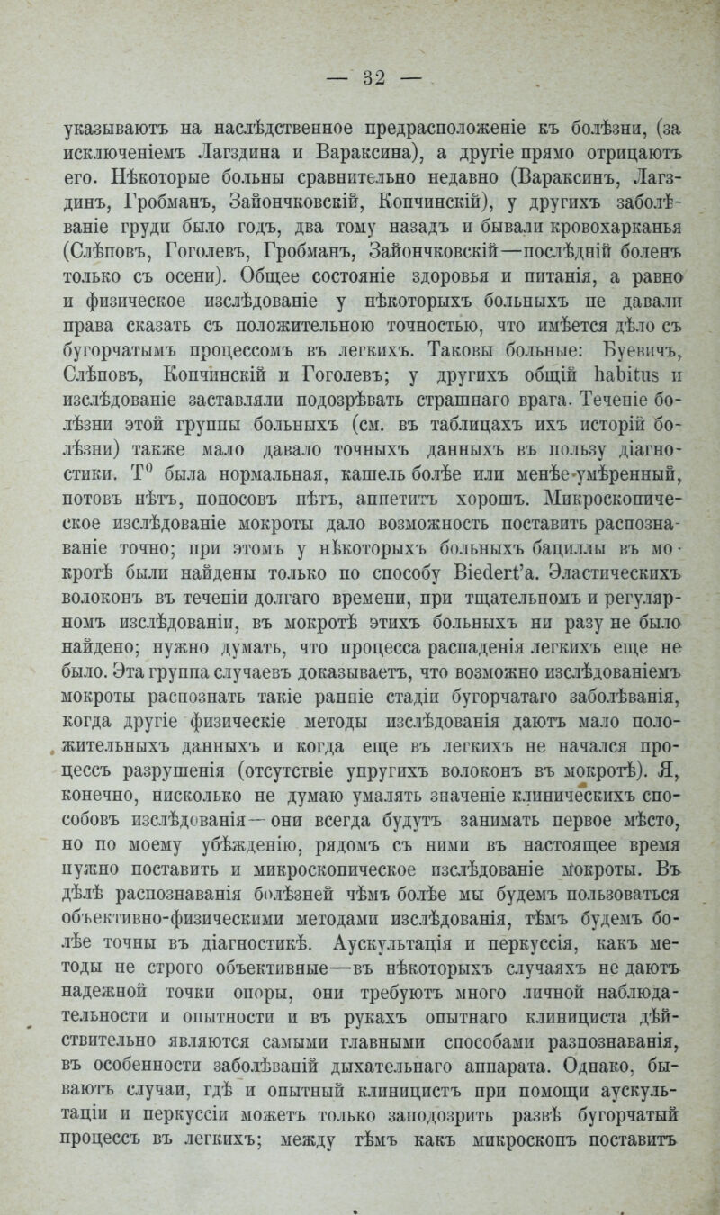 указываютъ на наслѣдственное предрасположеніе къ болѣзни, (за исключеніемъ Лагздина и Вараксина), а другіе прямо отрицаютъ его. Нѣкоторые больны сравнительно недавно (Вараксннъ, Лагз- динъ, Гробманъ, Зайончковскій, Копчинскій), у другихъ заболѣ- ваніе груди было годъ, два тому назадъ и бывали кровохарканья (Слѣповъ, Гоголевъ, Гробманъ, Зайончковскій—послѣдній боленъ только съ осени). Общее состояніе здоровья и нптанія, а равно и физическое изслѣдованіе у нѣкоторыхъ больныхъ не давали права сказать съ положительною точностью, что имѣется дѣло съ бугорчатымъ продессомъ въ легкихъ. Таковы больные: Буевичъ, Слѣповъ, Кончинскій и Гоголевъ; у другихъ общій ІіаЪіІиз и изслѣдованіе заставляли подозрѣвать страшнаго врага. Теченіе бо- лѣзни этой группы больныхъ (см. въ таблицахъ ихъ исторій бо- лѣзни) также мало давало точныхъ данныхъ въ пользу діагно- стики. была нормальная, кашель болѣе или менѣе-умѣренный, потовъ нѣтъ, поносовъ нѣтъ, аппетитъ хорошъ. Микроскопиче- ское изслѣдованіе мокроты дало возможность поставить распозна- ваніе точно; при этомъ у нЬкоторыхъ больныхъ бациллы въ мо • кротѣ были найдены только по способу ВіесІегІ:'а. Эластическихъ волоконъ въ теченіи долгаго времени, при тщательномъ и регуляр- номъ изслѣдованіи, въ мокротѣ этихъ больныхъ ни разу не было найдено; нужно думать, что процесса распаденія легкихъ еще не было. Эта группа случаевъ доказываетъ, что возможно изслѣдованіемъ мокроты распознать такіе ранніе стадіи бугорчатаго заболѣванія, когда другіе физическіе методы изслѣдованія даютъ мало поло- жительныхъ данныхъ и когда еще въ легкихъ не начался про- цессъ разрушенія (отсутствіе упругихъ волоконъ въ мокротѣ). конечно, нисколько не думаю умалять значеніе клиническпхъ спо- собовъ изслѣдованія—- они всегда будутъ занимать первое мѣсто, но по моему убѣжденію, рядомъ съ ними въ настоящее время нужно поставить и микроскопическое пзслѣдованіе мокроты. Въ дѣлѣ распознаванія болѣзней чѣмъ болѣе мы будемъ пользоваться объективно-физическими методами изслѣдованія, тѣмъ будемъ бо- лѣе точны въ діагностикѣ. Аускультація и перкуссія, какъ ме- тоды не строго объективные—въ нѣкоторыхъ случаяхъ не даютъ надежной точки опоры, они требуютъ много личной наблюда- тельности и опытности и въ рукахъ опытнаго клинициста дѣй- ствительно являются самыми главными способами разпознаванія, въ особенности заболѣваній дыхательнаго аппарата. Однако, бы- ваютъ случаи, гдѣ и опытный клиницистъ при помощи аускуль- таціи и перкуссіи можетъ только заподозрить развѣ бугорчатый процессъ въ легкихъ; между тѣмъ какъ микроскопъ поставить
