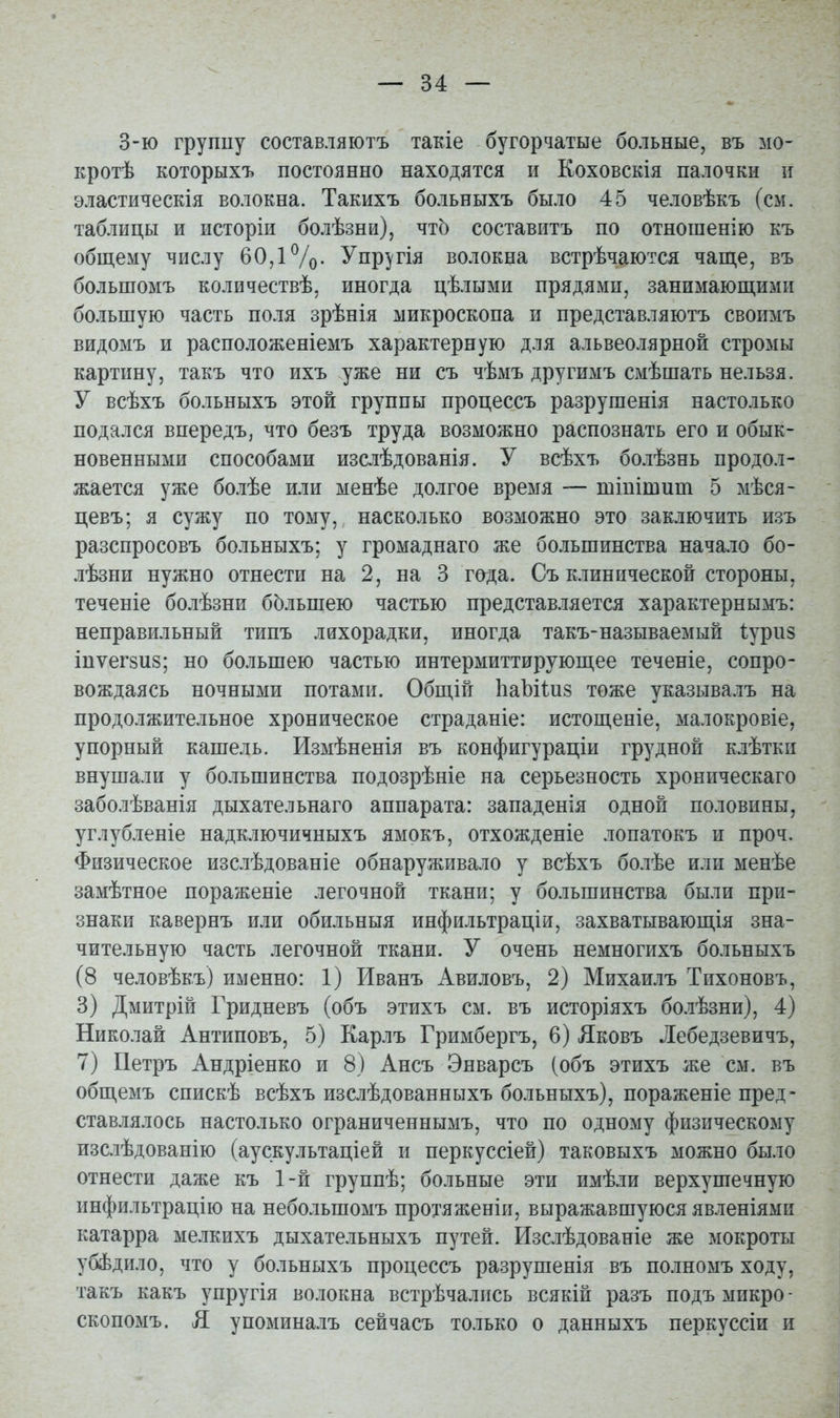 3-ю группу составляютъ такіе бугорчатые больные, въ мо- кротѣ которыхъ постоянно находятся и Коховскія палочки и эластическія волокна. Такихъ больныхъ было 45 человѣкъ (см. таблицы и исторіи болѣзни), чтЬ составить по отношенію къ общему числу 60,1%. Упр^гія волокна встрѣчаются чаще, въ большомъ количествѣ, иногда цѣлыми прядями, занимающими большую часть по.ія зрѣнія микроскопа и представляютъ своимъ видомъ и расположеніемъ характерную для альвеолярной стромы картину, такъ что ихъ уже ни съ чѣмъ другимъ смѣшать нельзя. У всѣхъ больныхъ этой группы процессъ разрушенія настолько подался впередъ, что безъ труда возможно распознать его и обык- новенными способами изслѣдованія. У всѣхъ болѣзнь продол- жается уже болѣе или менѣе долгое время — шіпітипі 5 мѣся- цевъ; я сужу по тому, насколько возможно это заключить изъ разспросовъ больныхъ; у громаднаго же большинства начало бо- лѣзни нужно отнести на 2, на 3 года. Съ клинической стороны, теченіе болѣзни бЬльшею частью представляется характернымъ: неправильный типъ лихорадки, иногда такъ-называемый Іуриз іпѵегзиз; но большею частью интермиттирующее теченіе, сопро- вождаясь ночными потами. Общій ІіаЬііиз тоже указывалъ на продолжительное хроническое страданіе: истощеніе, малокровіе, упорный кашель. Измѣненія въ конфигураціи грудной клѣтки внушали у большинства подозрѣніе на серьезность хроническаго заболѣванія дыхательнаго аппарата: западенія одной половины, углубленіе надключичныхъ ямокъ, отхожденіе лопатокъ и проч. Физическое изслѣдованіе обнаруживало у всѣхъ болѣе или менѣе замѣтное пораженіе легочной ткани; у большинства были при- знаки кавернъ или обильныя инфильтраціи, захватывающія зна- чительную часть легочной ткани. У очень немногихъ больныхъ (8 человѣкъ) именно: 1) Иванъ Авиловъ, 2) Михаилъ Тихоновъ, 3) Дмитрій Гридневъ (объ этихъ см. въ исторіяхъ бо.іѣзни), 4) Николай Антиповъ, 5) Карлъ Гримбергъ, 6) Яковъ Лебедзевичъ, 7) Петръ Андріенко и 8) Ансъ Энварсъ (объ этихъ же см. въ общемъ спискѣ всѣхъ изслѣдованныхъ больныхъ), пораженіе пред- ставлялось настолько ограниченнымъ, что по одному физическому изслѣдованію (аускультаціей и перкуссіей) таковыхъ можно было отнести даже къ 1-й группѣ; больные эти имѣли верхушечную инфильтрацію на небольшомъ протяженіи, выражавшуюся явленіями катарра мелкихъ дыхательныхъ путей. Изслѣдованіе же мокроты убѣдило, что у больныхъ процессъ разрушенія въ полномъ ходу, такъ какъ упругія волокна встрѣчались всякій разъ подъмикро- скопомъ. Я упоминалъ сейчасъ только о данныхъ перкуссіи и