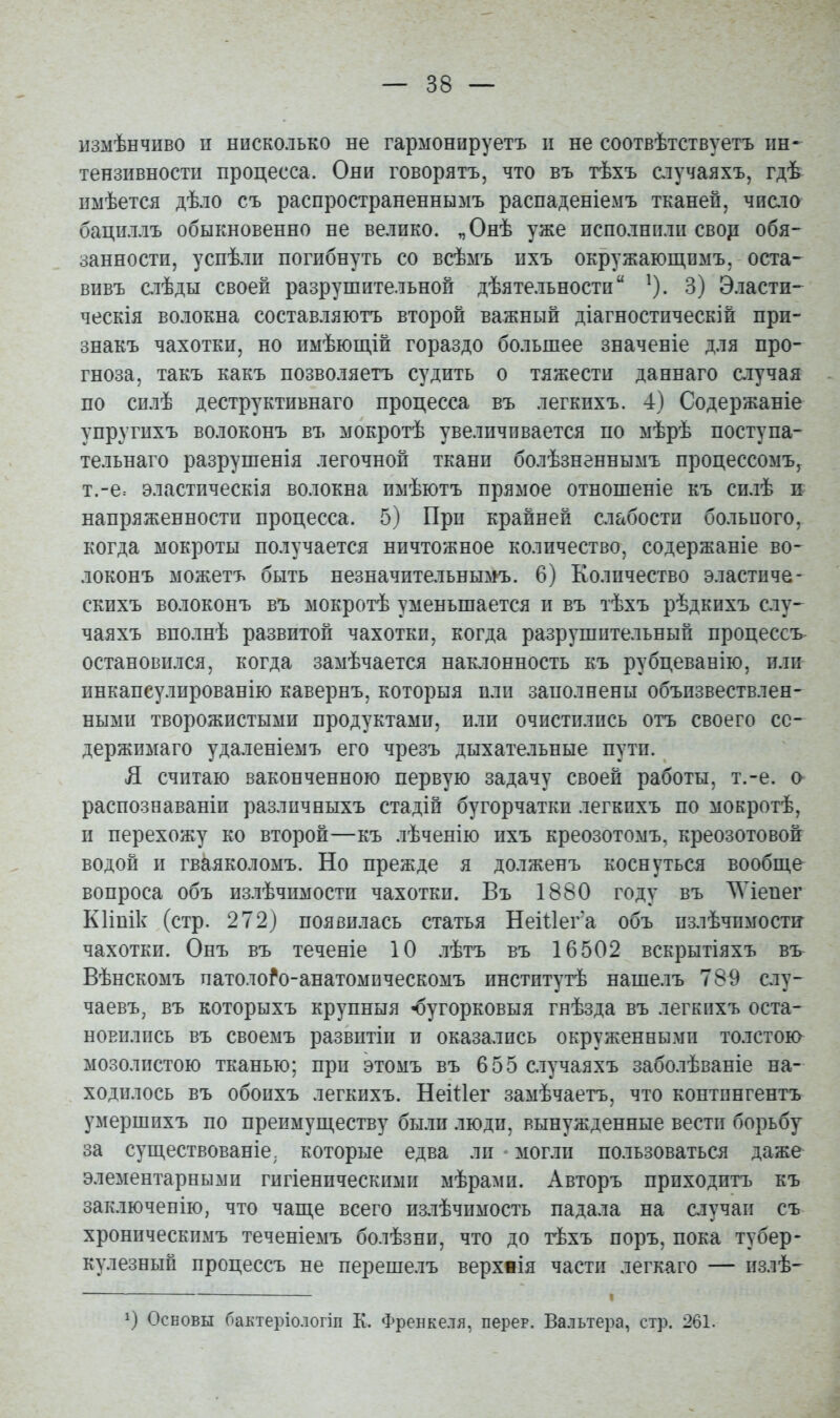 измѣнчиво п нисколько не гармонируетъ п не соотвѣтствуетъ ин- тензивности процесса. Они говорятъ, что въ тѣхъ случаяхъ, гдѣ пмѣется дѣло съ распространеннымъ распаденіемъ тканей, чиаіо бациллъ обыкновенно не велико. „Онѣ уже исполнили свор обя- занности, успѣли погибнуть со всѣыъ ихъ окружающпмъ, оста- внвъ слѣды своей разрушительной дѣятельности ^). 3) Эласти- ческія волокна составляютъ второй важный діагностическій при- знакъ чахотки, но имѣющій гораздо большее значеніе для про- гноза, такъ какъ позволяетъ судить о тяжести даннаго случая по силѣ деструктивнаго процесса въ легкихъ. 4) Содержаніе упругихъ волоконъ въ мокротѣ увеличивается по мѣрѣ поступа- тельнаго разрушенія легочной ткани болѣзненнымъ процессомъ^ т.-е= эластическія волокна имѣютъ прямое отношеніе къ силѣ п напряженности процесса. 5) При крайней слабости больпого, когда мокроты получается ничтожное количество, содержаніе во- локонъ можетъ быть незначительнымъ. 6) Количество эластиче- скихъ волоконъ въ мокротѣ уменьшается и въ тѣхъ рѣдкихъ слу- чаяхъ вполнѣ развитой чахотки, когда разрушительный процессъ остановился, когда замѣчается наклонность къ рубцеванію, или инкапсулированію кавернъ, которыя или заполнены объизвествлен- ными творожистыми продуктами, или очистились отъ своего сс- держимаго удаленіемъ его чрезъ дыхательные пути. Л считаю ваконченною первую задачу своей работы, т.-е. а распознаваніи разлпчныхъ стадій бугорчаткп легкихъ по мокротѣ, и перехожу ко второй—къ лѣченію ихъ креозотомъ, креозотовойг водой и гвкяколомъ. Но прежде я долженъ коснуться вообш,е вопроса объ излѣчимости чахотки. Въ 1880 году въ ЛѴіепег КИпік (стр. 272) появилась статья Неіиега объ излѣчпмости- чахотки. Онъ въ теченіе 10 лѣтъ въ 16502 вскрытіяхъ въ Вѣнскомъ патоло^о-анатомпческомъ институтѣ наше.іъ 789 слу- чаевъ, въ которыхъ крупныя ^угорковыя гнѣзда въ легкихъ оста- новились въ своемъ развитіи и оказались окруженными толстою мозолистою тканью; при этомъ въ 655 случаяхъ заболѣваніе на- ходилось въ обоихъ легкихъ. Некіег замѣчаетъ, что контпнгентъ умершихъ по преимуществу были люди, вынужденные вести борьбу за сущ,ествованіе. которые едва ли - могли пользоваться даже элементарными гигіеническими мѣрами. Авторъ приходитъ къ заключенію, что чапі,е всего излѣчимость падала на сіучап съ хроническимъ теченіемъ болѣзни, что до тѣхъ поръ, пока тубер- кулезный процессъ не перешелъ верхвія части легкаго — излѣ- Основы бактеріологіп К. Френкеля, перер. Вальтера, стр. 261.