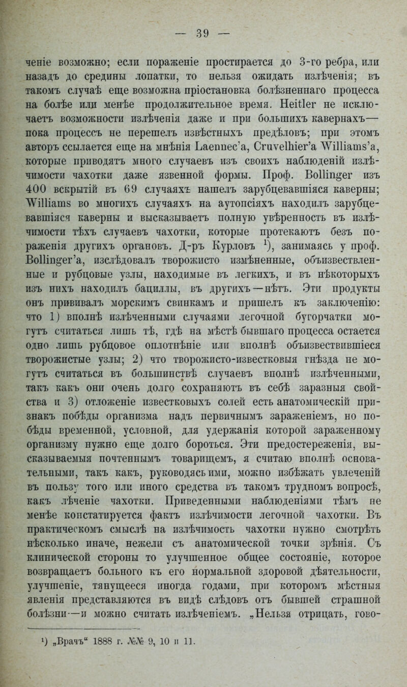 ченіе возможно; если пораженіе простирается до 3-го ребра, или назадъ до средины лопатки, то нельзя ожидать излѣченія; въ такомъ случаѣ еще возможна пріостановка болѣзненнаго процесса на болѣе или менѣе продолжительное время. Неіііег не исклю- чаетъ возможности излѣченія даже и при большихъ кавернахъ— пока процессъ не перешелъ извѣстныхъ предѣловъ; при этомъ авторъ ссылается еще на мнѣнія Ъаеппес'а, Сгиѵе1Ыег'а ШШатв'а, которые приводятъ много случаевъ изъ своихъ наблюденій излѣ- чимости чахотки даже язвенной формы. Проф. ВоШп^ег изъ 400 вскрытій въ 69 случаяхъ нашелъ зарубцевавшіяся каверны; ЛѴіИіатз во многихъ случаяхъ на аутопсіяхъ находилъ зарубце- вавшіяся каверны и высказываетъ полную увѣренность въ излѣ- чимости тѣхъ случаевъ чахотки, которые протекаютъ безъ по- раженія другихъ органовъ. Д-ръ Курловъ ^), занимаясь у проф. ВоШп^ег'а, изслѣдовалъ творожисто измѣненные, объизвествлен- ные и рубцовые уз.ііы, находимые въ легкихъ, и въ нѣкоторыхъ изъ нихъ находилъ бациллы, въ другихъ —нѣтъ. Эти продукты онъ прививалъ морскимъ свинкамъ и пришелъ къ заключенію: что 1) вполнѣ излѣченными случаями легочной бугорчатки мо- гутъ считаться лишь тѣ, гдѣ на мѣстѣ бывшаго процесса остается одно лишь рубцовое оплотнѣніе или вполнѣ объизвествившіеся творожистые узлы; 2) что творожисто-известковыя гнѣзда не мо- гутъ считаться въ большинствѣ случаевъ вполнѣ излѣченными, такъ какъ они очень долго сохрапяютъ въ себѣ заразныя свой- ства и 3) отложеніе известковыхъ солей есть анатомическій при- знакъ побѣды организма надъ первичнымъ зараженіемъ, но по- бѣды временной, условной, для удержанія которой зараженному организму нужно еще долго бороться. Эти предостереженія, вы- сказываемыя почтеннымъ товарищемъ, я считаю вполнѣ основа- тельными, такъ какъ, руководясь ими, можно избѣжать увлеченій въ пользу того или иного средства въ такомъ трудномъ вопросѣ, какъ лѣченіе чахотки. Приведенными наб.июденіями тѣмъ не менѣе констатируется фактъ излѣчимости легочной чахотки. Въ практическомъ смыслѣ на излѣчимость чахотки нужно смотрѣть нѣсколько иначе, нежели съ анатомической точки зрѣнія. Съ клинической стороны то улучшенное общее состояніе, которое возвращаетъ больного къ его нормальной здоровой дѣятельности, улучшеніе, тянущееся иногда годами, при которомъ мѣстныя явленія представляются въ видѣ слѣдовъ отъ бывшей страшной болѣзни—и можно считать излѣченіемъ. „Нельзя отрицать, гово- 1) „Врачъ 1888 г. №№ 9, 10 и 11.