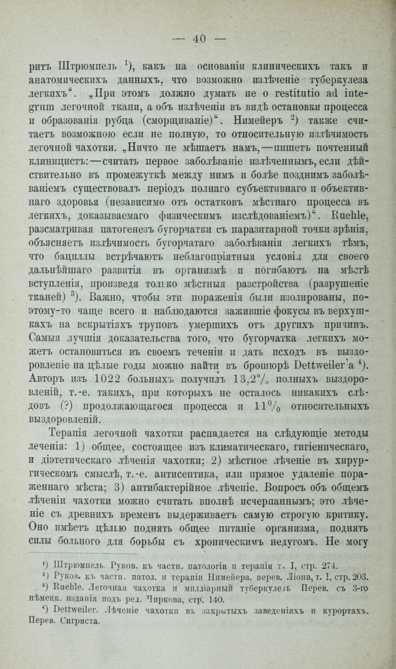 ритъ Штрюмпель ^), какъ на основанііі клиническихъ такъ и анатомическихъ данныхъ, что возможно излѣченіе туберкулеза легкихъ. „При этомъ должно думать не о гезіішііо асі іпіе- §гит легочной ткани, а объ излѣченіи въ видѣ остановки процесса и образованія рубца (сморщываніе). Нимейеръ также счи- таетъ возможною если не полную, то относительную пзлѣчимость легочной чахотки. „Ничто не мѣшаетъ намъ,—пишетъ почтенный клиницистъ:—считать первое заболѣваніе излѣченнымъ, если дѣй- ствительно въ промежуткѣ между нимъ и болѣе позднимъ заболѣ- ваніемъ существовалъ періодъ полнаго субъективнаго и объектив- наго здоровья (независимо отъ остатковъ мѣстнаго процесса въ легкихъ, доказываемаго физическимъ изслѣдованіемъ). КиеЫе, разсматривая патогенезъ бугорчатки съ паразитарной точки зрѣнія, объясняетъ излѣчимость бугорчатаго заболѣванія легкихъ тѣмъ, что бациллы встрѣчаютъ неблагопріятныя условіл для своего дальнѣйшаго развитія въ организмѣ и погибаютъ на мѣстѣ вступленія, произведя только мѣстныя разстройства (разрушеніе тканей) ^). Важно, чтобы эти пораженія были изолированы, по- этому-то чаще всего и наблюдаются зажившіе фокусы въ верхуга- кахъ на вскрытіяхъ труповъ умершихъ отъ другихъ причинъ. Самыя лучшія доказательства того, что бугорчатка легкихъ мо- жетъ остановиться въ своемъ теченіи п дать псходъ въ выздо- ровленіе на цѣлые годы можно найти въ брошюрѣ Веит\^еі1ег'а ^). Авторъ пзъ 1022 больныхъ получилъ 13,2Ѵо полныхъ выздора- вленій, т.-е. такихъ, при которыхъ не осталось никакпхъ слѣ- довъ (?) продолжающагося процесса и 11% относительныхъ выздоровленій. Терапія легочной чахотки распадается на слѣдующіе методы леченія: 1) общее, состоящее изъ климатическаго, гигіеническаго, и діэтетическаго лѣченія чахотки; 2) мѣстное лѣченіе въ хирур- гическомъ смыслѣ, т.-е. антисептика, или прямое удаленіе пора- женнаго мѣста; 3) антибактерійное лѣченіе. Вопросъ объ общемъ лѣченіи чахотки можно считать вполнѣ исчерпаннымъ; это лѣче- ніе съ древнихъ временъ выдерживаетъ самую строгую критику. Оно имѣетъ цѣлью поднять общее питаніе организма, поднять силы больного для борьбы съ хроническимъ недугомъ. Не могу ') Штрюмпель. Руков. къ части, патологіц и терапіи т. I, стр. 274. 2) Руков. къ частп. патол. и терапіп Нпмейера. иерев. .Ііона, т. I, стр. 203. КиеЫе. .Іегочная чахотка іг міілліарныГі туберкулезъ Перев. съ 3-го нѣыецк. іізданія подъ ред. Чиркова, стр. 140. *) Веи\\'еі1ег. .іѣченіе чахотки въ иакрытыхъ заведеніяхъ и курортахъ. Перев. Сигриста.