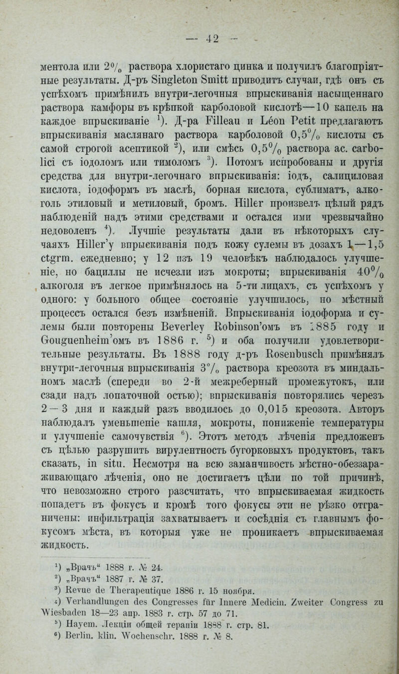 ментола или 2 о/о раствора хлористаго цинка и получилъ благопріят- ные результаты. Д-ръ Віп^іеіоп 8тіи приводитъ случаи, гдѣ онъ съ успѣхомъ примѣнилъ внутри-легочныя впрыскиванія насыш,еннаго раствора камфоры въ крѣпкой карболовой кислотѣ— 10 капель на каждое впрыскиваніе ^). Д-ра ЕіИеаи и Ъёоп Ѵеііі предлагаютъ впрыскиванія маслянаго раствора карболовой 0,57о кислоты съ самой строгой асептикой '-^), или смѣсь 0,5% раствора ас. сагЪо- Исі съ іодоломъ или тимоломъ ^). Потомъ испробованы и другія средства для внутри-легочнаго впрыскиванія: іодъ, салициловая кислота, іодоформъ въ маслѣ, борная кислота, сублиматъ, алко- голь этиловый и метиловый, бромъ. НіИег произвелъ цѣлый рядъ наблюденій надъ этими средствами и остался ими чрезвычайно недоволенъ ^), Лучшіе результаты дали въ нѣкоторыхъ слу- чаяхъ НШег'у впрыекиванія подъ кожу сулемы въ дозахъ X —1,5 с1;^гт. ежедневно; у 12 пзъ 19 человѣкъ наблюдалось улучше- ніе, но бациллы не исчезли изъ мокроты; впрыскиванія 40% , алкоголя въ легкое примѣнялось на 5-ти лицахъ, съ успѣхомъ у одного: у больного общее состояніе улучшилось, но мѣстный процессъ остался безъ измѣненій. Впрыскиванія іодоформа и су- лемы были повторены Веѵегіеу Е,оЬіп80п'омъ въ 1885 году и Сгои^иеп1іеіт'омъ въ 1886 г. и оба получили удовлетвори- тельные результаты. Въ 1888 году д-ръ ЕозепЬизсІі примѣнялъ внутри-легочныя впрыскиванія ЗѴо раствора креозота въ миндаль- номъ маслѣ (спереди во 2-й межреберный промежутокъ, или сзади надъ лопаточной остью); впрыскиванія повторялись черезъ 2—3 дня и каждый разъ вводилось до 0,015 креозота. Авторъ наблюдалъ уменьпіеніе кашля, мокроты, пониженіе температуры и улучшеніе самочувствія *^). Этотъ методъ лѣченія предложенъ съ цѣлью разрушить вирулентность бугорковыхъ продуктовъ, такъ сказать, іп зіін. Несмотря на всю заманчивость мѣстно-обеззара- живаюш,аго лѣченія, оно не достигаетъ цѣли по той причинѣ, что невозможно строго разсчитать, что впрыскиваемая жидкость попадетъ въ фокусъ и кромѣ того фокусы эти ве рѣзко отгра- ничены: инфильтрація захватываетъ и сосѣднія съ главнымъ фо- кусомъ мѣста, въ которыя уже не проникаетъ впрыскиваемая жидкость. „Врачъ 1888 г. № 24. 2) „Врачъ 1887 г. № 37. 3) Кеѵие сіе ТЬегареиіідие 1886 г. 15 ноября. і) Ѵег1іап(і1ип§еп йез Соп^теззез Мг Іппеге Месіісііі. 7.\\еііег Соп^гезз т ЛѴіезЬасІеп 18—23 апр. 1883 г. стр. 57 до 71. Наует. Лекціи общей терапіи 1888 г. стр. 81. 0) ВегИп. кііп. \Ѵос1іеп8с1іг. 1888 г. Л« 8.
