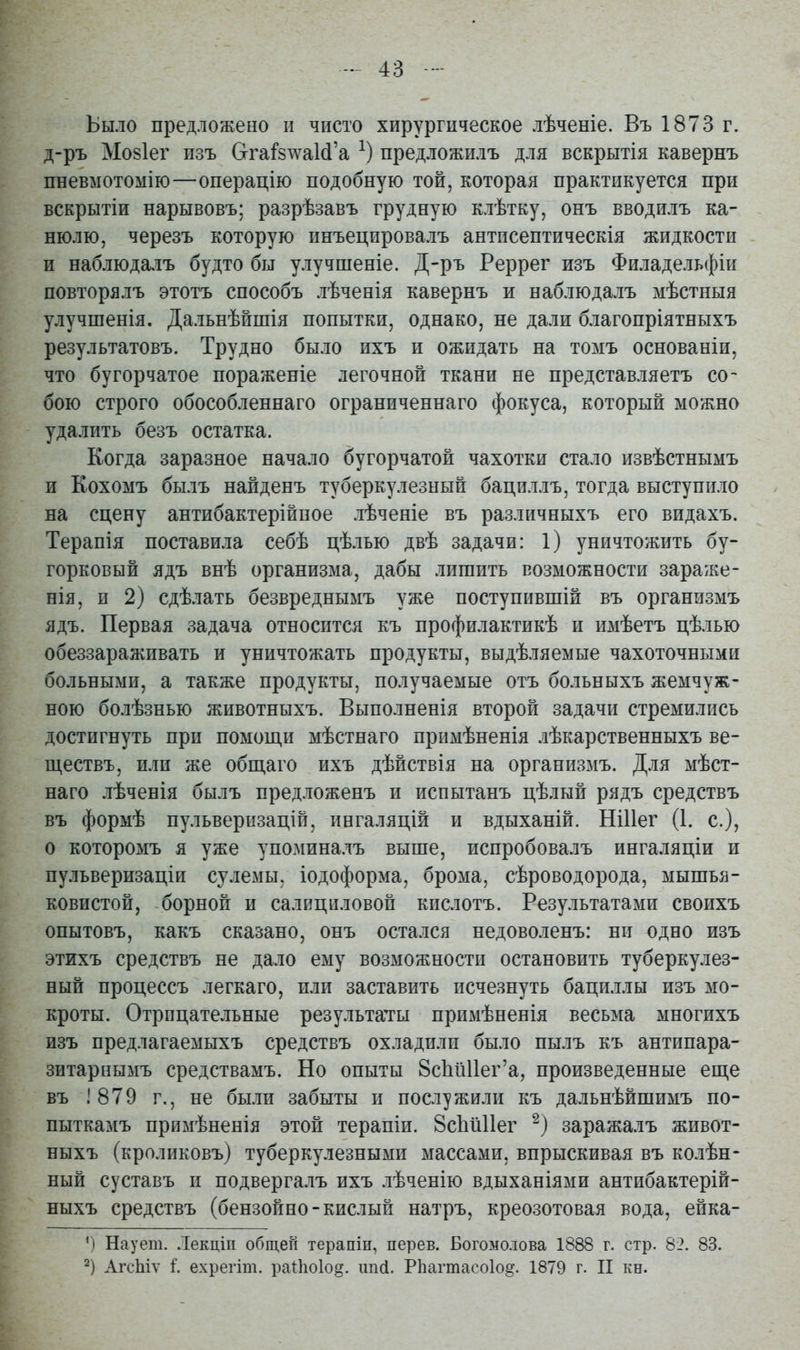 Было предложено и чисто хирургическое лѣченіе. Въ 1873 г. д-ръ Мо8Іег изъ &гаі'8лѵа1(1'а предложилъ для вскрытія кавернъ пневмотомію—операцію подобную той, которая практикуется при вскрытіи нарывовъ; разрѣзавъ грудную клѣтку, онъ вводилъ ка- нюлю, черезъ которую инъецировалъ антпсептическія жидкости и наблюда.іъ будто бы улучшеніе. Д-ръ Реррег изъ Филадельфіи повторялъ этотъ способъ лѣченія кавернъ и наблюдалъ мѣстныя улучшенія. Дальнѣйшія попытки, однако, не дали благопріятныхъ результатовъ. Трудно было ихъ и ожидать на томъ основаніи, что бугорчатое пораженіе легочной ткани не представляетъ со- бою строго обособленнаго ограниченнаго фокуса, который можно удалить безъ остатка. Когда заразное начало бугорчатой чахотки стало извѣстнымъ и Кохомъ былъ найденъ туберкулезный бациллъ, тогда выступило на сцену антибактерійпое лѣченіе въ различныхъ его видахъ. Терапія поставила себѣ цѣлью двѣ задачи: 1) уничтожить бу- горковый ядъ внѣ организма, дабы лишить возможности зараже- нія, и 2) сдѣлать безвреднымъ уже поступившій въ организмъ ядъ. Первая задача относится къ профилактикѣ и имѣетъ цѣлью обеззараживать и уничтожать продукты, выдѣляемые чахоточными больными, а также продукты, получаемые отъ больныхъ жемчуж- ною болѣзнью животныхъ. Выполненія второй задачи стремились достигнуть при помощи мѣстнаго примѣненія лѣкарственныхъ ве- ществъ, или же общаго ихъ дѣйствія на организмъ. Для мѣст- наго лѣченія былъ предложенъ и испытанъ цѣлый рядъ средствъ въ формѣ пульверизацій, ингаляцій и вдыханій. НіИег (1. с), о которомъ я уже упоминалъ выше, испробовалъ ингаляціи и пульверизаціи сулемы, іодоформа, брома, сѣроводорода, мышья- ковистой, борной и салициловой кислотъ. Результатами своихъ опытовъ, какъ сказано, онъ оста.іся недоволенъ: ни одно изъ этихъ средствъ не дало ему возможности остановить туберкулез- ный процессъ легкаго, или заставить исчезнуть баци.ілы изъ мо- кроты. Отрицательные результаты примѣненія весьма многихъ изъ предлагаемыхъ средствъ охладили было пылъ къ антипара- зитарнымъ средствамъ. Но опыты ВсЬиИег'а, произведенные еще въ 1879 г., не были забыты и послужили къ дальнѣйшимъ по- пыткамъ примѣненія этой терапіи. ЗсЬйІІег заражалъ живот- ныхъ (кроликовъ) туберкулезными массами, впрыскивая въ колѣн- ный суставъ и подвергалъ ихъ лѣченію вдыханіями антибактерій- ныхъ средствъ (бензойно-кислый натръ, креозотовая вода, ейка- ') Наует. .Текцііі общей терапіи, перев. Богомолова 1888 г. стр. 82. 83. 2) АгсЫѵ і. ехрегіт. раіііоіо^. ипсі. Рііагтасоіо^. 1879 г. II кн.