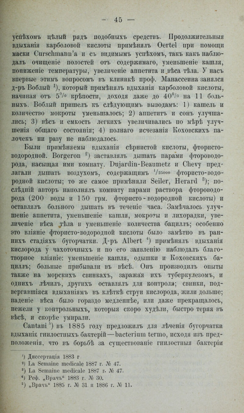 успѣхомъ цѣлый рядъ подобнъіхъ средствъ. Продолжительныя вдыханія карболовой кислоты примѣнялъ Оегіеі при помощи маски Сиг8СІітаііи'а и съ видимымъ успѣхомъ, такъ какъ наблю- далъ очищеніе полостей отъ содержимаго, уменьшеніе кашля, пониженіе температуры, увеличеніе аппетита и вѣса тѣла. У насъ впервые этимъ вопросомъ въ клиникѣ проф. Манассеина занялся д-ръ Воблый ^), который примѣнялъ вдыханія карболовой кислоты, начиная отъ 5°/о крѣпости, доходя даже до 40^/о на 11 боль- ныхъ. Воблый пришелъ къ слѣдующимъ выводамъ: 1) кашель и количество мокроты уменьшалось; 2) аппетитъ и сонъ улучша- лись; 3) вѣсъ и емкость легкихъ увеличивались по мѣрѣ улуч- шенія общаго состоянія; 4) пол наго исчезанія Коховскихъ па- лочекъ ни разу не наблюдалось. Были примѣняемы вдыханія сѣрнистой кислоты, фтористо- водородной. Вог^егоп ) заставлялъ дышать парами фтороводо- рода, насыщая ими комнату. Виіагсііп-Веаитеіг и Сііеѵу пред- лагали дышать воздухомъ, содержащимъ '/25000 фтористо-водо- родной кислоты; то же самое примѣняли йеііег, Негаг(і ^); по- слѣдній авторъ наполнялъ комнату парами раствора фтороводо- рода (200 воды и 150 грм. фтористо - водородной кислоты) и оставлялъ больного дышать въ теченіе часа. Замѣчалось улуч- шеніе аппетита, уменьшеніе кашля, мокроты и лихорадки, уве- личеніе вѣса тѣла и уменьшеніе количества бациллъ; особенно это вліяніе фтористо-водородной кислоты было замѣтно въ ран- нихъ стадіяхъ бугорчатки. Д-ръ АІЬегІ *) примѣнялъ вдыханія кислорода у чахоточныхъ и по его заявленію наблюдалъ благо- творное вліяніе: уменьшеніе кашля, одышки и Коховскихъ ба- циллъ; больные прибывали въ вѣсѣ. Онъ производилъ опыты также на морскихъ свинкахъ, заража'я ихъ туберкулезомъ, и однихъ лѣчилъ, другихъ оставлялъ для контроля; свинки, под- вергавшіяся вдыханіямъ въ клѣткѣ струи кислорода, лшли дольше; паденіе вѣса было гораздо медленнѣе, или даже прекращалось, нежели у контрольныхъ, которыя скоро худѣли, быстро теряя въ вѣсѣ, и скорѣе умирали. Сапіаиі въ 1885 году предложилъ для лѣченія бугорчатки вдыханк гнилостныхъ бактерій—Ъасіегіиш іегто, исходя изъ пред- положенія, что въ борьбѣ за существованіе гнилостныя бактеріи Диссертація 1883 г 2) Ьа 8етаіпе тесИсаІе 1887 г. № 47. Ьа 8етаіпе тейісаіе 1887 г. № 47. Реф. „Врачъ 1883 г. № 30. „Врачъ'^ 1885 г. № 31 и 1886 г. № 11.