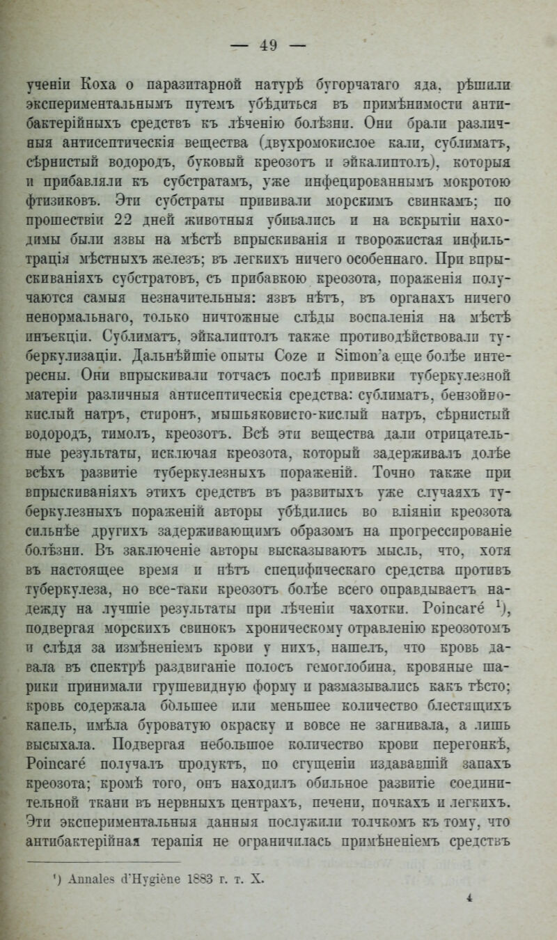 ученіп Коха о паразитарной натурѣ бугорчатаго яда. рѣшп.та эксперпментальнымъ путемъ убѣдпться въ прпмѣнпмостп антп- бактерійныхъ средствъ къ лѣченію болѣзнп. Они бралп различ- ный антисептпческія вещества (двухромокпслое кали, сублимагь, сѣрнпстып водородъ, буковый креозотъ п эйкалпптолъ). которыя и прибавляли къ субстрата^гь, уже пнфецпрованнымъ мокротою фтизиковъ. Эти субстраты прививали морскимъ свинкамъ; по прошествіи 22 дней жпвотныя убивались и на вскрытіи нахо- димы были язвы на мѣстѣ впрыскпванія и творожистая инфиль- трація мѣстныхъ железъ; въ легкпхъ ничего особеннаго. При впры- скиваніяхъ субстратовъ, съ прибавкою креозота, пораженія полу- чаются самыя незначительныя: язвъ нѣтъ, въ органахъ ничего ненормальнаго, только ничтожные слѣды воспаленія на мѣстѣ инъекціп. Сублиматъ, эйкалпптолъ также противодѣйствовалп ту- беркулпзаціп. Дальнѣпшіе опыты Соге и 8ітоп'а еще болѣе инте- ресны. Они впрыскивали тотчасъ послѣ прививки туберкулезной матеріи раз,іпчныя антисептическія средства: сублиматъ. бензойно- кислый натръ, стиронъ, мышьяковисто-кислый натръ, сѣрнистый водородъ, тпмолъ, креозотъ. Всѣ эти вещества дали отрицатель- ные результаты, исключая креозота, который задерживалъ долѣе всѣхъ развитіе туберкулезныхъ пораженій. Точно также при впрыскиваніяхъ этихъ средствъ въ развитыхъ уже случаяхъ ту- беркулезныхъ пораженій авторы убѣдилпсь во вліяніи креозота сильнѣе другпхъ задерживающимъ образомъ на прогрессированіе болѣзнп. Въ заключеніе авторы высказываютъ мысль, что, хотя въ настоящее вре:^гя и нѣтъ специфическаго средства противъ туберкулеза, но все-таки креозотъ болѣе всего оправдываетъ на- дежду на лучшіе результаты прп лѣченіп чахотки. Роіпсагё ^), подвергая морскпхъ свинокъ хроническому отравленію креозотомъ и слѣдя за измѣненіемъ крови у нихъ. наше.іъ. что кровь да- вала въ спектрѣ раздвпганіе полосъ гемоглобина, кровяные ша- рики принимали грушевидную форму и размазывались какъ тѣсто; кровь содержала большее или меньшее ко.іпчество блестящихъ капель, имѣла буроватую окраску и вовсе не загнивала, а лишь высыхала. Подвергая небо.тьшое количество крови перегонкѣ, Роіпсагё получалъ продуктъ, по сгущеніп издававшій запахъ креозота; кромѣ того, онъ находилъ обильное развитіе соедини- тельной ткани въ нервныхъ центрахъ, печени, почкахъ и легкихъ. Эти экспериментальныя данныя послужили толчкомъ къ тому, что антибактерійная терапія не ограничилась примѣненіемъ средствъ ') Аппаіез сГНу§іёпе 1883 г. т. X. 4