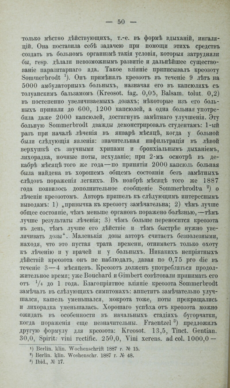 только мѣство дѣйствующихъ, т.-е. въ формѣ вдыханій, ингаля- цій. Она поставила себѣ задачею при помощи этихъ средствъ создать въ больномъ организмѣ такія условія, которыя затрудняли бы, гевр. дѣлали невозможнымъ развитіе и дальнѣйшее существо- ваніе паразитарнаго яда. Такое вліяніе приписывалъ креозоту 8оттегЪго(1ѣ ^). Онъ примѣнялъ креозотъ въ теченіе 9 лѣтъ на 5000 амбулаторныхъ болъныхъ, назначая его въ капсюляхъ съ толуанскимъ бальзамомъ (Кгеозоѣ. Ы^, 0,05, ВаІ8ат. ІоІіП. 0,2) въ постепенно увеличиваемыхъ дозахъ; нѣкоторые изъ его боль- ныхъ приняли до 600, 1200 капсюлей, а одна больная употре- била даже 2000 капсюлей, достигнувъ замѣтнаго улучшенія. Эту больную 8оттегЬго(іі дважды демонстрировалъ студентамъ: 1-ый разъ при началѣ лѣченія въ январѣ мѣсяцѣ, когда у больной были слѣдующія явленія: значительная инфильтрація въ лѣвой верхушкѣ съ звучными хрипами и бронхіальнымъ дыханіемъ, лихорадка, ночные поты, исхуданіе; при 2-мъ осмотрѣ въ де- кабрѣ мѣсяцѣ того же года — по принятіи 2000 капсюль больная была найдена въ хорошемъ общемъ состояніи безъ замѣтныхъ слѣдовъ пораженія легкихъ. Въ ноябрѣ мѣсяцѣ того же 1887 года появилось дополнительное сообщеніе 8оттегЪго(і1;'а о лѣченіи креозотомъ. Авторъ пришелъ къ слѣдующимъ интереснымъ выводамъ: 1) „привычка къ креозоту замѣчательна; 2) чѣмъ лучше общее состояніе, чѣмъ меньше органовъ поражено болѣзнью,—тѣмъ лучше результаты лѣченія; 3) чѣмъ больше переносится креозота въ день, тѣмъ лучше его дѣйствіе и тѣмъ быстрѣе нужно уве- личивать дозы. Маленькія дозы авторъ считаетъ безиолезными, находя, что это пустая трата времени, отнимаетъ только охоту къ лѣченію и у врачей и у больныхъ. Никакихъ непріятныхъ дѣйствій креозота онъ не наблюдалъ, давая по 0,75 рго (ііе въ теченіе 3—4 мѣсяцевъ. Креозотъ долженъ употребляться продол- жительное время; ужеВоисЬагсІ и СгітЪегІ совѣтовали принимать его отъ V* ДО 1 года. Благопріятное вліяніе креозота ЗоттегЪгойі замѣчалъ въ слѣдующихъ симптомахъ: аппетитъ замѣчательно улуч- шался, кашель уменьшался, мокрота тоже, поты прекращались и лихорадка уменьшалась. Хорошаго успѣха отъ креозота можно ожидать въ особенности въ начальныхъ стадіяхъ бугорчатки, когда пораженія еще незначительны. Ггаеп1;2е1 предложилъ другую формулу для креозота: Кгео8о1. 13,5, Тіпсі. Сгеп1;іап. 30,0, Врігіі;; ѵіпі гесіШс. 250,0, Ѵіпі хегепз. а(і соі. 1000,0 — 1) ВегИп. кііп. ^^^осЬепзсЬгіЛ 1887 г. № 15. 2) БегИп. кііп. тзЬепзсЬг. 1887 г. № 48. 3) ІЬі(і., № 17.