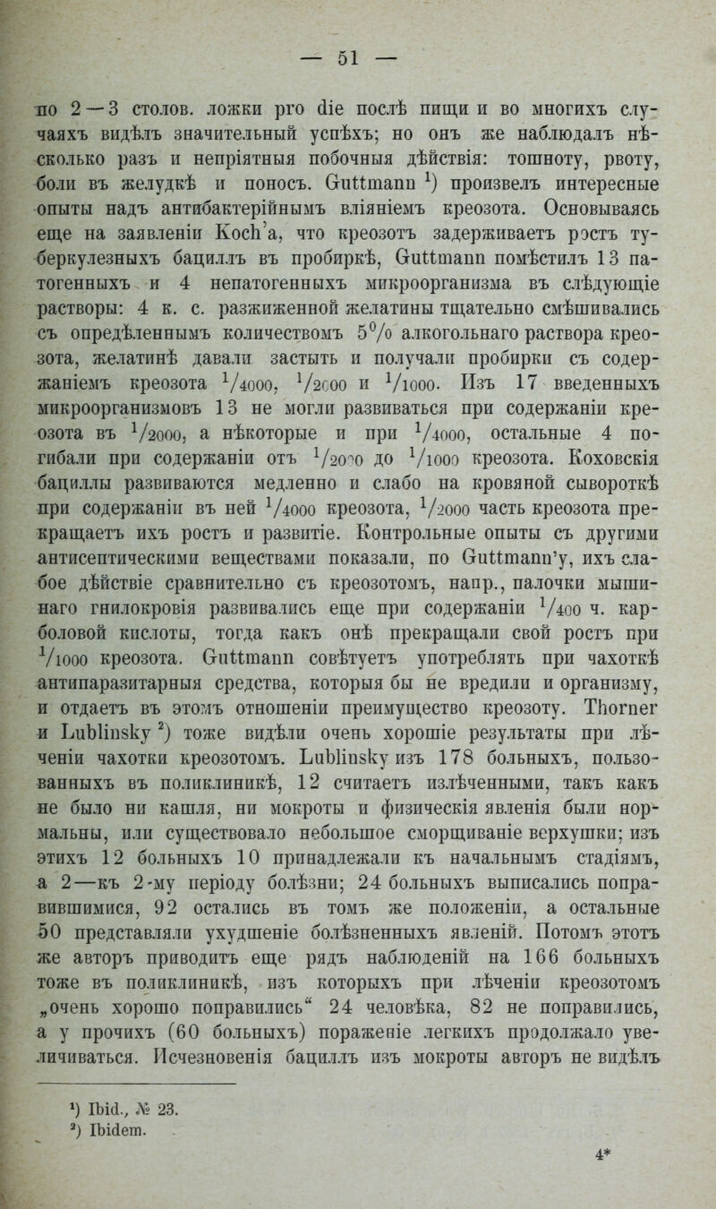 но 23 столов, ложки рго (ііе послѣ пищи и во многихъ слу- чая хъ видѣлъ значительный успѣхъ; но ояъ же наблюдалъ нѣ- сколько разъ и непріятныя побочныя дѣйствія: тошноту, рвоту, боли въ желудкѣ и поносъ. Сгнитапи произвелъ интересные опыты надъ антибактерійнымъ вліяніемъ креозота. Основываясь еш,е на заявленіи КосЬ'а, что креозотъ задерживаетъ ростъ ту- беркулезныхъ бациллъ въ пробиркѣ, Сгиитапп помѣстилъ 13 па- тогенныхъ и 4 непатогенныхъ микроорганизма въ слѣдующіе растворы: 4 к. с. разжиженной желатины тщательно смѣшивались съ опредѣленнымъ количествомъ 5% алкогольнаго раствора крео- зота, желатинѣ давали застыть и получали пробирки съ содер- жаніемъ креозота ^/4000, Ѵ2С00 и Ѵюоо. Изъ 17 введенныхъ микроорганизмовъ 13 не могли развиваться при содержаніи кре- озота въ Ѵ200О5 а нѣкоторые и при Ѵ4000, остальные 4 по- гибали при содержаніи отъ Ѵзо^о до Ѵюоо креозота. Коховскія бациллы развиваются медленно и слабо на кровяной сывороткѣ при содержаніи въ ней Ѵ4000 креозота, Ѵ^ооо часть креозота пре- кращаетъ ихъ ростъ и развитіе. Контрольные опыты съ другими антисептическими веществами показали, по Оиитапп'у, ихъ сла- бое дѣйствіе сравнительно съ креозотомъ, напр., палочки мыши- наго гнйлокровія развивались еще при содержаніи Ѵ4оо ч. кар- боловой кислоты, тогда какъ онѣ прекращали свой ростъ при Ѵюоо креозота. Сгпитапп совѣтуетъ употреблять при чахоткѣ антипаразитарныя средства, которыя бы не вредили и организму, и отдаетъ въ этомъ отношеніи преимуиі,ество креозоту. Тііогпег и ЬиЫіпзку тоже видѣли очень хорошіе результаты при лѣ- ченіи чахотки креозотомъ. ЪиЫіпзку изъ 178 больныхъ, по.іьзо- ванныхъ въ полііклиникѣ, 12 считаетъ излѣченными, такъ какъ не было ни кашля, ни мокроты и физическія явленія были нор- мальны, или существовало небольшое сморщиваніе верхушки; изъ этихъ 12 больныхъ 10 принадлежали къ начальнымъ стадіямъ, а 2—къ 2-му періоду болѣзни; 24 больныхъ выписались попра- вившимися, 92 остались въ томъ же положеніи, а остальные 50 представляли ухудшеніе болѣзненныхъ явленій. Потомъ этотъ же авторъ приводитъ еще рядъ наблюденій на 166 больныхъ тоже въ поликлиникѣ, изъ которыхъ при .іѣченіи креозотомъ „очень хорошо поправились 24 человѣка, 82 не поправились, а у прочихъ (60 больныхъ) поражевіе легкихъ продолжало уве- личиваться. Исчезновенія бацил.іъ изъ мокроты авторъ не видѣлъ ІЪИ., л« 23. ХЫйет. 4*