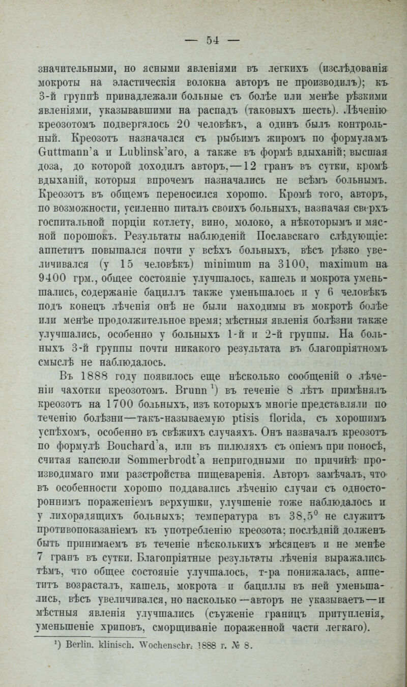 значительными, но ясными явленіями въ легкихъ (изслѣдованія мокроты на эластическія волокна авторъ не пропзводилъ); къ 0-й группѣ принадлежали больные съ болѣе пли менѣе рѣзкпмп явленіями, указывавшими на распадъ (таковыхъ шесть). Лѣченію креозотомъ подвергалось 20 человѣкъ, а одпнъ былъ контроль- ный. Креозотъ назначался съ рыбьпмъ жпромъ по формуламъ СгиИтапп'а и ЬиЪИпзк'аго, а также въ формѣ вдыханіп; высшая доза, до которой доходилъ авторъ, —12 гранъ въ сутки, кромѣ вдыханіп, которыя впрочемъ назначались не всѣмъ больнымъ. Креозотъ въ обш,емъ переносился хорошо. Кромѣ того, авторъ, по возможности, усиленно ппталъ своихъ больныхъ, назначая сверхъ госпитальной порціи котлету, вино, молоко, а нѣкоторымъ и мяс- ной порошокъ. Результаты наблюденіп Пославскаго слѣдуюп;іе: аппетитъ повышался почти у всѣхъ больныхъ, вѣсъ рѣзко уве- личивался (у 15 человѣкъ) шіпішиш на 3100, тахітііт на 9400 грм., общее состояніе улучшалось, кашель и мокрота умень- шались, содержаніе бациллъ также уменьшалось и у 6 человѣкъ подъ конецъ лѣченія онѣ не были находимы въ мокротѣ болѣе или менѣе продолжительное время; мѣстныя явленія болѣзни также улучшались, особенно у больныхъ Ьп и 2-й группы. На боль- ныхъ 3-п группы почти никакого результата въ благопріятномъ смыслѣ не наблюдалось. Въ 1888 году появилось еп;е нѣсколько сообщеній о лѣче- ніи чахотки креозотомъ. Вічшп въ теченіе 8 лѣтъ примѣнялъ креозотъ на 1700 больныхъ, изъ которыхъ многіе представляли по теченію болѣзни—такъ-называемую ріізіз Ііогісіа, съ хорошимъ успѣхомъ, особенно въ свѣжихъ случаяхъ. Онъ назначалъ креозотъ по формулѣ ВоисЬаг(і а, или въ пплюляхъ съ опіемъ при поносѣ, считая капсюли ВоттегЬгосИ'а непригодными по причинѣ про- изводпмаго ими разстройства ппщеваренія. Авторъ замѣчалъ, что въ особенности хорошо поддавались лѣченію случаи съ односто- роннимъ пораженіемъ верхушки, улучшеніе тоже наблюдалось и у лихорадящихъ больныхъ; температура въ 38.5^ не служптъ противопоказаніемъ къ употребленію креозота: послѣдніп долженъ быть принимаемъ въ теченіе нѣсколькихъ мѣсяцевъ и не менѣе 7 гранъ въ сутки. Благопріятные результаты лѣченія выражались тѣмъ, что общее состояніе улучшалось, т-ра понижалась, аппе- титъ возрасталъ, кашель, мокрота и бациллы въ ней уменьша- лись, вѣсъ увеличивался, но насколько—авторъ не указываетъ — п мѣстныя явленія улучшались (съуженіе границъ притупленія^ уменьшеніе хрнповъ, сморщиваніе пораженной части легкаго). Вегііп. кІіпіьсЬ. ^Vос11еп5сЬ^.• 1888 г. Х- 8.