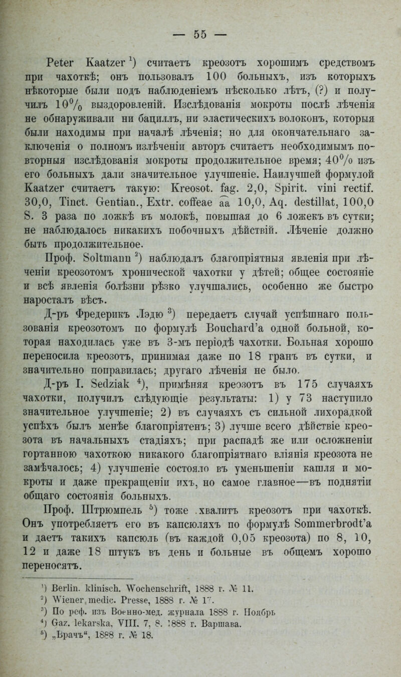 Реіег Кааі^гег считаетъ креозотъ хорошимъ средствомъ при чахоткѣ; онъ пользовалъ 100 больныхъ, изъ которыхъ нѣкоторые были подъ наблюденіемъ нѣсколько лѣтъ, (?) и полу- чилъ ІОѴо выздоровленій. Изслѣдованія мокроты послѣ лѣченія не обнаруживали ни бациллъ, ни эластическихъ волоконъ, которыя были находимы при началѣ лѣченія; но для окончательнаго за- ключенія о полномъ излѣченіи авторъ считаетъ необходимымъ по- вторныя изслѣдованія мокроты продолжительное время; 40% изъ его больныхъ дали значительное улучшеніе. Наилучшей формулой Кааі^гег считаетъ такую: Кгеозоѣ. ѣ^. 2,0, Врігіі;. ѵіпі гесШ 30,0, Тіпсѣ. СгепИап., Ехіг. соіГеае аа 10,0, А^. (іезііПаІ;, 100,0 8. 3 раза по ложкѣ въ молокѣ, повышая до 6 ложекъ въ сутки; не наблюдалось никакихъ побочныхъ дѣйствій. Лѣченіе должно быть продолжительное. Проф. Воіітапп наблюдалъ благопріятныя явленія при лѣ- ченіи креозотомъ хронической чахотки у дѣтей; общее состояніе и всѣ явленія болѣзни рѣзко улучшались, особенно же быстро наросталъ вѣсъ. Д-ръ Фредерикъ Лэдю передаетъ случай успѣшнаго поль- зованія креозотомъ по формулѣ Воис1іаг(і'а одной больной, ко- торая находилась уже въ 3-мъ періодѣ чахотки. Больная хорошо переносила креозотъ, принимая даже по 18 гранъ въ сутки, и значительно поправилась; другаго лѣченія не было. Д-ръ I. 8есЫак примѣняя креозотъ въ 175 случаяхъ чахотки, получилъ слѣдуюш;іе результаты: 1) у 73 наступило значительное улучшеніе; 2) въ случаяхъ съ сильной лихорадкой успѣхъ былъ менѣе благопріятенъ; 3) лучше всего дѣпствіе крео- зота въ начальныхъ стадіяхъ; при распадѣ же или осложненіи гортанною чахоткою никакого благопріятнаго вліянія креозота не замѣчалось; 4) улучшеніе состояло въ уменьшеніи кашля и мо- кроты и даже прекращеніи ихъ, но самое главное—въ поднятіи общаго состоянія больныхъ. Проф. ІПтрюмпель тоже .хвалитъ креозотъ при чахоткѣ. Онъ употребляетъ его въ капсюляхъ по формулѣ ВоштегЬгосИ'а и даетъ такихъ капсюль (въ каждой 0,05 креозота) по 8, 10, 12 и даже 18 штукъ въ день и больные въ общемъ хорошо переносятъ. ') ВегИп. кІіпізсЬ. тсЬеп8с1ігій, 1888 г. .ЛІ- 11. Д\'іепег тесИс. Ргезве, 1888 г. № 1^. ') По реф. изъ Военно-мед. журнала 1888 г. Ноябрь (таг. Іекагзка, VIII. 7, 8. 1888 г. Варшава. „Врачъ, 1888 г. № 18.