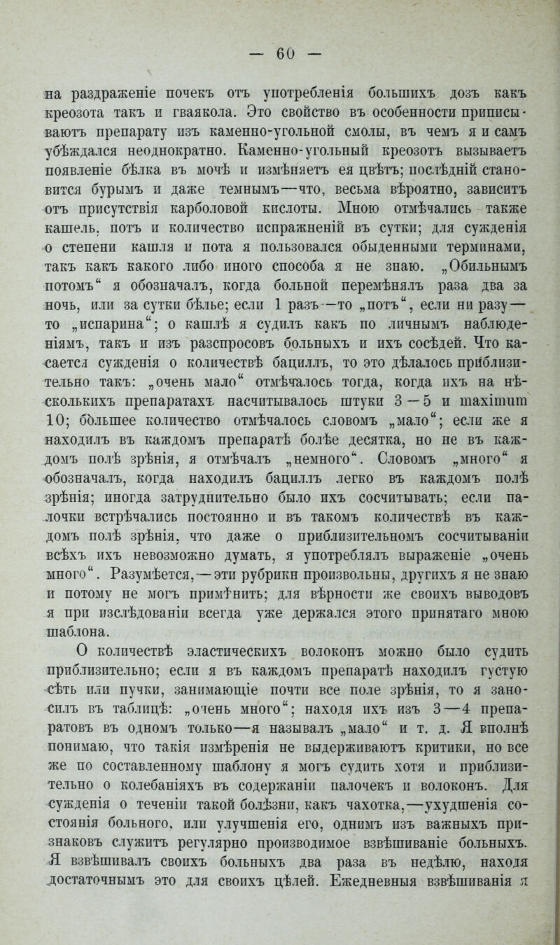 — бо- на раздраженіе почекъ отъ употребленія большихъ дозъ какъ креозота такъ и гваякола. Это свойство въ особенности приписы- ваютъ препарату изъ каменно-угольной смолы, въ чемъ я и самъ убѣждался неоднократно. Каменно-угольный креозотъ вызываетъ появленіе бѣлка въ мочѣ и измѣпяетъ ея цвѣтъ; послѣдній стано- вится бурымъ и даже темнымъ—что, весьма вѣроятно, зависитъ отъ присутствія карболовой кислоты. Мною отмѣчались также кашель, потъ и количество испражненій въ сутки; для сужденія о степени кашля и пота я пользовался обыденными терминами, такъ какъ какого либо иного способа я не знаю. „Обильнымъ потомъ я обозначалъ, когда больной перемѣнялъ раза два за ночь, или за сутки бѣлье; если 1 разъ—то „потъ, если ни разу — то „испарина; о кашлѣ я судилъ какъ по личнымъ наблюде- ніямъ, такъ и изъ разспросовъ больныхъ и ихъ сосѣдей. Что ка- саетсл сужденія о количествѣ бациллъ, то это дѣлалось приблизи- тельно такъ: „очень мало отмѣчалось тогда, когда ихъ на нѣ- сколькихъ препаратахх насчитывалось штуки 3—5 и шахішиш 10; ббльшее количество отмѣчалось словомъ „мало; если же я находилъ въ каждомъ препаратѣ болѣе десятка, но не въ каж- домъ полѣ зрѣнія, я отмѣчалъ „немного''. Словомъ „много я обозначалъ, когда находилъ бациллъ легко въ каждомъ полѣ зрѣнія; иногда затруднительно было ихъ сосчитывать; если па- лочки встрѣчались постоянно и въ такомъ количествѣ въ каж- домъ полѣ зрѣнія, что даже о приблизительномъ сосчитываніи всѣхъ ихъ невозможно думать, я употреблялъ выраженіе „очень много. Разумѣется, — эти рубрики произвольны, другихъ я не знаю и потому не могъ примі^нить; для вѣрностп же своихъ выводовъ я при изслѣдованіи всегда уже держался этого принятаго мною шаблона. О количествѣ эластическихъ волоконъ можно было судить приблизительно; если я въ каждомъ препаратѣ находилъ густую сѣть или пучки, занимающіе почти все поле зрѣнія, то я зано- силъ въ таблицѣ: „очень много; находя ихъ изъ 3—4 препа- ратовъ въ одномъ только—я называлъ „мало и т. д. Л вполнѣ понимаю, что такія пзмѣренія не выдерживаютъ критики, но все же по составленному шаблону я могъ судить хотя и приблизи- тельно о колебаніяхъ въ содержаніи палочекъ и волоконъ. Для сужденія о теченіи такой бо.іѣзни, какъ чахотка,—ухудшенія со- стоянія больного, или улучшенія его, одннмъ изъ важныхъ при- знаковъ служитъ регулярно производимое взвѣшиваніе больныхъ. Я взвѣшива.іъ своихъ больныхъ два раза въ недѣ.ію, находя достаточнымъ это для своихъ цѣлей. Ежедневныя взвѣшиванія я