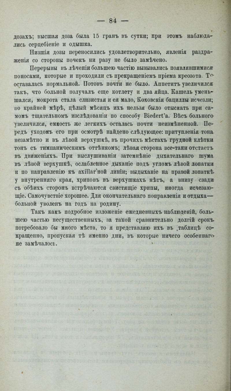 дозахъ; высшая доза была 15 гранъ въ сутки; при этомъ наблюда- лись серцебіеніе и одышка. Низшія дозы переносились удовлетворительно, явленія раздра- женія со стороны почекъ ни разу не было замѣчено. Перерывы въ лѣченіи большею частію вызывались появлявшимися поносами, которые и проходили съ прекрашіеніемъ пріема креозота. оставалась нормальной. Потовъ почти не было. Аппетитъ увеличился такъ, что больной получалъ еп];е котлету и два яйца. Кашель умень- шался, мокрота стала слизистая и ея мало, Коховскія бациллы исчезли; и о крайней мѣрѣ, цѣлый мѣсяцъ ихъ нельзя было отыскать при са- момъ тш,ательномъ изслѣдованіи по способу Віейегі'а. Вѣсъ больного увеличился, емкость же легкихъ осталась почти неизмѣненной. Пе- ре дъ уходомъ его при осмотрѣ найдено слѣдующее: притупленія тона незамѣтно и въ лѣвой верхушкѣ, въ прочихъ мѣстахъ грудной клѣтки тонъ съ тимпаническимъ оттѣнкомъ; лѣвая сторона все-таки отстаетъ въ движеніяхъ. При выслушиваніи затемнѣніе дыхательнаго шума въ лѣвой верхушкѣ, ослабленное дыханіе подъ угломъ лѣвой лопатки и по направленію къ ахШагной линіи; выдыханіе на правой лопаткѣ у внутренняго края, хриповъ въ верхушкахъ нѣтъ, а внизу сзади съ обѣихъ сторонъ встрѣчаются свистящіе хрипы, иногда исчезаю- ш;іе. Самочувствіе хорошее. Для окончательнаго поправленія и отдыха— больной уволенъ на годъ на родину. Такъ какъ подробное изложеніе ежедневныхъ наблюденій, боль- шею частью несущественныхъ, за такой сравнительно долгій срокъ- потребовало бы много мѣста, то я представляю ихъ въ даблицѣ со- кращенно, пропуская тѣ именно дни, въ которые ничего особеннагг> не замѣчалось.