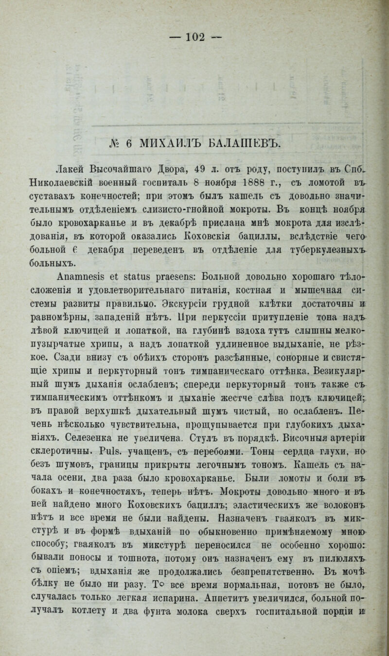 № 6 МИХАИЛЪ БАЛАШЕВЪ. Лакей Высочайшаго Двора, 49 л. отъ роду, поступилъ въ Спб^ Николаевскій военный госпиталь 8 нолбрл 1888 г., съ ломотой въ суставахъ конечностей; при этомъ былъ кашель съ довольно значи- тельнымъ отдѣленіемъ слизисто-гнойной мокроты. Въ концѣ ноября было кровохарканье и въ декабрѣ прислана мнѣ мокрота для изслѣ- дованія, въ которой оказались Коховскія бациллы, вслѣдствіе чего больной 6 декабря переведенъ въ отдѣленіе для туберкулезныхъ больныхъ. Апатпезів еі: йІаШз ргаевепв: Больной довольно хорошаго тѣло- сложенія и удовлетворительнаго питанія, костная и мышечная си- стемы развиты правильно. Экскурсіи грудной клѣтки достаточны и равномѣрны, западеній нѣтъ. При перкуссіи нритупленіе тона надъ лѣвой ключицей и лопаткой, на глубинѣ вздоха тутъ слышны мелко- пузырчатые хрипы, а надъ лопаткой удлиненное выдыханіе, не рѣз- кое. Сзади внизу съ обѣихъ сторонъ разсѣянные, сонорные и свистя- пі,іе хрипы и перкуторный тонъ тимпаническаго оттѣнка. Везикуляр- ный шумъ дыханія ослабленъ; спереди перкуторный тонъ также съ тимпаническимъ оттѣнкомъ и дыханіе жестче слѣва подъ ключицей; въ правой верхушкѣ дыхательный шумъ чистый, но ослабленъ. Пе- чень нѣсколько чувствительна, прош,упывается при глубокихъ дыха- ніяхъ. Селезенка не увеличена. Стулъ въ порядкѣ. Височныя артеріи склеротичны. РиІ8. учащенъ, съ перебоями. Тоны сердца глухи, но безъ шумовъ, границы прикрыты легочнымъ тономъ. Кашель съ на- чала осени, два раза было кровохарканье. Были ломоты и боли въ бокахъ и коеечностяхъ, теперь нѣтъ. Мокроты довольно много и въ ней найдено много Коховскихъ бациллъ; эластическихъ же волоконъ нѣтъ и все время не были найдены. Назначенъ гваяколъ въ мик- стурѣ и въ формѣ вдыханій по обыкновенно примѣняемому мною способу; гваяколъ въ микстурѣ переносился не особенно хорошо: бывали поносы и тошнота, потому онъ назначенъ ему въ пилюляхъ съ опіемъ; вдыханія же продолжались безпрепятственно. Въ мочѣ бѣлку не было ни разу. То все время нормальная, потовъ не было, случалась только легкая испарина. Аппетитъ увеличился, больной по- лучалъ котлету и два фунта молока сверхъ госпитальной порціи ш