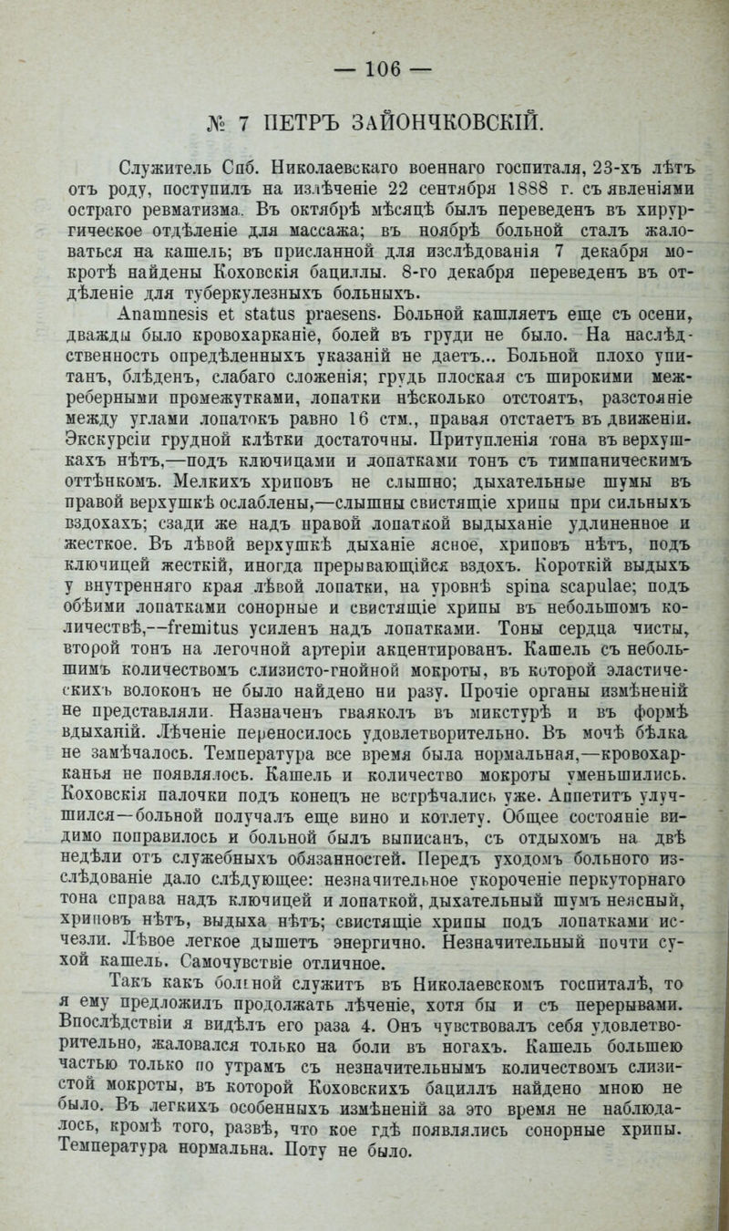 № 7 ПЕТРЪ ЗАЙОНЧКОВСКІЙ. Служитель Спб. Николаевскаго военнаго госпиталя, 23-хъ лѣтъ отъ роду, поступилъ на излѣчееіе 22 сентибря 1888 г. съ явленіями остраго ревматизма. Въ октябрѣ мѣсяцѣ былъ переведенъ въ хирур- гическое отдѣленіе для массажа; въ ноябрѣ больной сталъ жало- ваться на кашель; въ присланной для изслѣдованія 7 декабря мо- кротѣ найдены Коховскія бациллы. 8-го декабря переведенъ въ от- дѣленіе для туберкулезныхъ больныхъ. Апатпе8і8 еі: 8І;аШ8 ргае8еп8. Больной кашляетъ еще съ осени^ дважды было кровохарканіе, болей въ груди не было. На наслѣд- ственность опредѣленныхъ указаній не даетъ... Больной плохо упи- танъ, блѣденъ, слабаго сложенія; грудь плоская съ широкими меж- реберными промежутками, лопатки нѣсколько отстоятъ, разстояніе между углами лопатокъ равно 16 стм., правая отстаетъ въ движеніи, Экскурсіи грудной клѣтки достаточны. Притупленія гона въ верхуш- кахъ нѣтъ,—подъ ключицами и лопатками тонъ съ тимпаническимъ оттѣнкомъ. Мелкихъ хриповъ не слышно; дыхательные шумы въ правой верхушкѣ ослаблены,—слышны свистяш,іе хрипы при сильныхъ вздохахъ; сзади же надъ правой лопаткой выдыханіе удлиненное и жесткое. Въ лѣвой верхушкѣ дыханіе ясное, хриповъ нѣтъ, подъ ключицей жесткій, иногда прерывающійся вздохъ. Короткій выдыхъ у внутренняго края лѣвой лопатки, на уровнѣ зріпа 8сари1ае; подъ обѣими лопатками сонорные и свистящіе хрипы въ небольшомъ ко- личествѣ,—:Ггеіпі1:и8 усиленъ надъ лопатками. Тоны сердца чисты^ второй тонъ на легочной артеріи акцентированъ. Кашель съ неболь- шимъ количествомъ слизисто-гнойной мокроты, въ которой эластиче- скихъ волоконъ не было найдено ни разу. Прочіе органы измѣненій не представляли. Назначенъ гваяколъ въ микстурѣ и въ формѣ вдыхапій. Лѣченіе переносилось удовлетворительно. Въ мочѣ бѣлка не замѣчалось. Температура все время была нормальная,—кровохар- канья не появлялось. Кашель и количество мокроты уменьшились. Коховскія палочки подъ конецъ не встрѣчались уже. Аппетитъ улуч- шился—больной получалъ еще вино и котлету. Общее состояніе ви- димо поправилось и больной былъ выписанъ, съ отдыхомъ на двѣ недѣли отъ служебныхъ обязанностей. Передъ уходомъ больного из- слѣдованіе дало слѣдующее: незначительное укороченіе перкуторнаго тона справа надъ ключицей и лопаткой, дыхательный шумъ неясный, хриповъ нѣтъ, выдыха нѣтъ; свистящіе хрипы подъ лопатками ис- чезли. Лѣвое .іегкое дышетъ энергично. Незначительный почти су- хой кашель. Самочувствіе отличное. Такъ какъ боліной служитъ въ Николаевскомъ госпиталѣ, то я ему предложилъ продолжать лѣченіе, хотя бы и съ перерывами. Впослѣдствіи я видѣлъ его раза 4. Онъ чувствовалъ себя удовлетво- рительно, жаловался только на боли въ ногахъ. Кашель большею частью то.іько по утрамъ съ незпачительнымъ количествомъ слизи- стой мокроты, въ которой Коховскихъ бациллъ найдено мною не было. Въ легкихъ особенныхъ измѣненій за это время не наб.іюда- лось, кромѣ того, развѣ, что кое гдѣ появлялись сонорные хрипы. Температура нормальна. Поту не было.