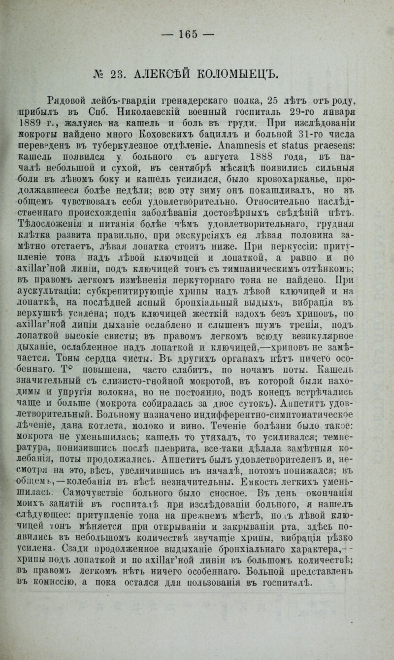 № 23. АЛЕКСѢЙ КОЛОМЫЕЦЪ. Рядовой лейбъ-гвардіи гренадерскаго полка, 25 лѣтъ отъ роду, прибылъ въ Спб. Николаевскій военный госпиталь 29-го января 1889 г., жалуясь на кашель и боль въ груди. При изслѣдованіи мокроты найдено много Коховскихъ бациллъ и больной 31-го числа перев^денъ въ туберкулезное отдѣленіе. Апатпе8І8 еі з^аіиз ргаезепз: кашель появился у больного съ августа 1888 года, въ на- чалѣ небольшой и сухой, въ сентябрѣ мѣсяцѣ появились сильныя боли въ лѣвомъ боку и кашель усилился, было кровохарканье, про- должавшееся болѣе недѣли; всю эту зиму онъ покашливалъ, но въ общемъ чувствовалъ себя удовлетворительно. Относительно наслѣд- ственнаго происхожденія заболѣванія достовѣраыхъ свѣдѣній нѣтъ. Тѣлосложенія и питанія болѣе чѣмъ удовлетворительнаго, грудная клѣтка развита правильно, при экскурсіяхъ ея лѣвая половина за- мѣтно отстаетъ, лѣвая лопатка стоитъ ниже. При перкуссіи: приту- пленіе тона надъ лѣвой ключицей и лопаткой, а равно и по ахШаг'ной линіи, подъ ключицей тонъ съ тимпаническимъ оттѣнкомъ: въ правомъ легкомъ измѣненія перкуторнаго тона не найдено. При аускультаціи: субкрепитирующіе хрипы надъ лѣвой ключицей и на лопаткѣ, на послѣдней ясный бронхіальный выдыхъ, вибрація въ верхушкѣ усилена; подъ ключицей жесткій кздохъ безъ хриповъ, по ахШаг'ной линіи дыханіе ослаблено и слышенъ шумъ тренія, подъ лопаткой высокіе свисты; въ правомъ легкомъ всюду везикулярное дыханіе, ослабленное надъ лопаткой и ключицей,—хриповъ не замѣ- чается. Тоны сердца чисты. Въ другихъ органахъ нѣтъ ничего осо- беннаго. повышена, часто слабитъ, по ночамъ поты. Кашель значительный съ слизисто-гнойной мокротой, въ которой были нахо- димы и упругія волокна, но не постоянно, подъ конецъ встрѣчались чаще и больше (мокрота собиралась за двое сутокъ). Аппетитъ удов- летворительный. Больному назначено индифферентно-симптоматическое лѣченіе, дана котлета, молоко и вино. Теченіе болѣзни было такое: мокрота не уменьшилась; кашель то утихалъ, то усиливался; темпе- ратура, понизившись послѣ плеврита, все-таки дѣлала замѣтныя ко- лебанія, поты продолжались. Аппетитъ былъ удовлетворителевъ и, не- смотря на это, вѣсъ, увеличившись въ началѣ, потомъ понижался; въ общем ь, — колебанія въ вѣсѣ незначительны. Емкость легкихъ умень- шилась. Самочувствіе больного было сносное. Въ день окончанія моихъ занятій въ госпита.іѣ при изслѣдованіи больного, я нашелъ следующее: притупленіе тона на прежнемъ мѣстѣ, полъ лѣвой клю- чицей 'юнъ мѣняется при открываніи и закрываніи рта, здѣсь по- явились въ небольшомъ количествѣ звучапі;іе хрипы, вибрація рѣзко усилена. Сзади продолженное выдыханіе бронхіальнаго характера,-- хрипы подъ лопаткой и по ахШаг'ной линіи въ большомъ количествѣ; въ правомъ легкомъ нѣтъ ничего особеннаго. Больной представленъ въ комиссію, а пока остался для пользованія въ госпиталѣ.