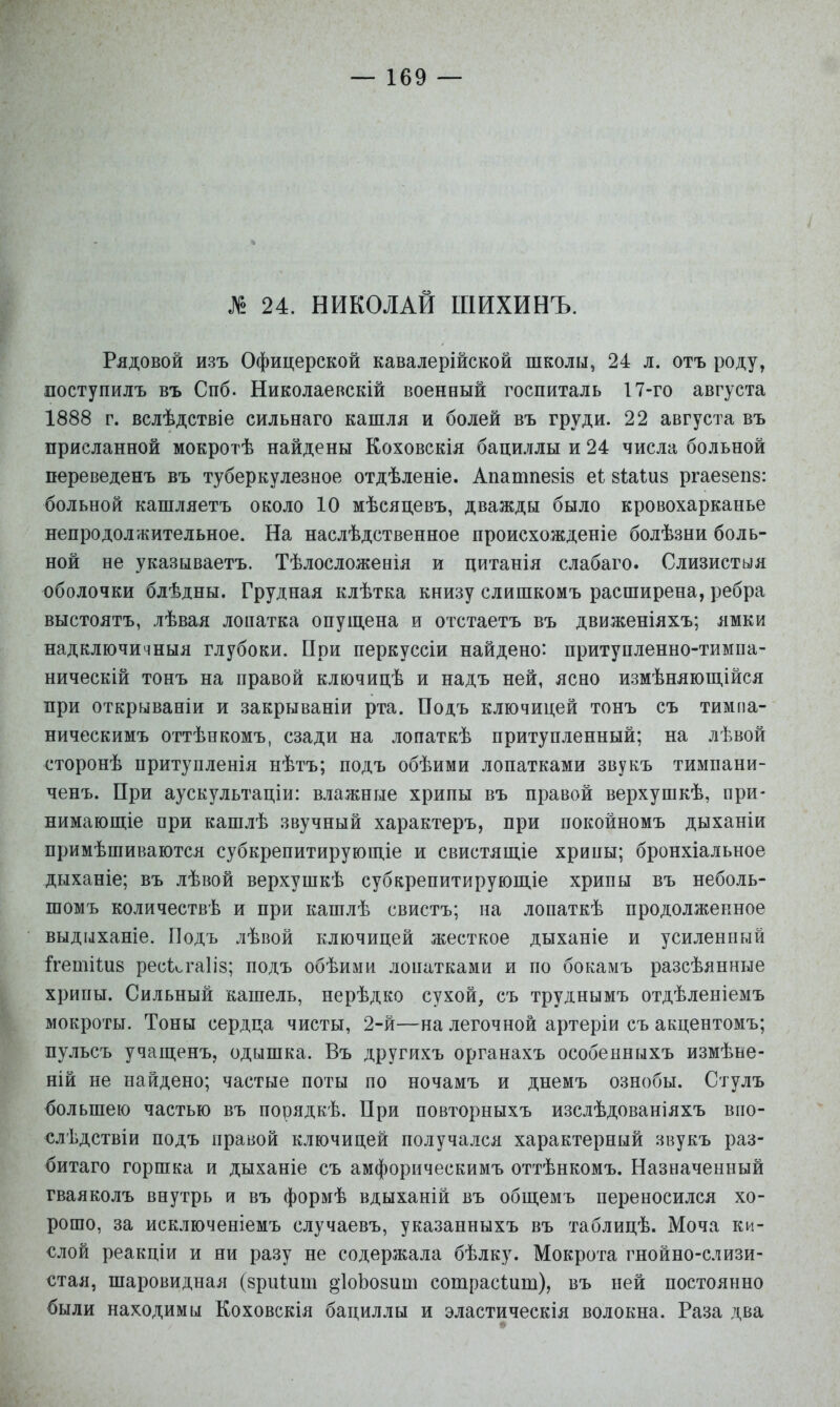 24. НИКОЛАЙ ШИХИНЪ. Рядовой изъ Офицерской кавалерійской школы, 24 л. отъ роду, поступилъ въ Спб. Николаевскій военный госпиталь 17-го августа 1888 г. вслѣдствіе сильнаго кашля и болей въ груди. 22 августа въ присланной мокротѣ найдены Коховскія бациллы и 24 числа больной переведенъ въ туберкулезное отдѣленіе. Апатпезіз е1 зіаіиз ргаезепв: больной кашляетъ около 10 мѣсяцевъ, дважды было кровохарканье непродолжительное. На наслѣдственное происхожденіе болѣзни боль- ной не указываетъ. Тѣлосложенія и цитанія слабаго. Слизнетыя оболочки блѣдны. Грудная клѣтка книзу слишкомъ расширена, ребра выстоятъ, лѣвая лопатка опущена и отстаетъ въ движеніяхъ; ямки надключичныя глубоки. При перкуссіи найдено: притупленно-тимпа- ническій тонъ на правой ключицѣ и надъ ней, ясно измѣняющійся при открываніи и закрываніи рта. Подъ ключицей тонъ съ тимпа- ническимъ оттѣнкомъ, сзади на лопаткѣ притуплённый; на лѣвой сторонѣ притупленія нѣтъ; подъ обѣими лопатками звукъ тимпани- ченъ. При аускультаціи: влажные хрипы въ правой верхушкѣ, при- нимаюпхіе при кашлѣ звучный характеръ, при покойномъ дыханіи примѣшиваются субкрепитируюш.іе и свистяш.іе хрипы; бронхіальное дыханіе; въ лѣвой верхушкѣ субкрепитируюш,іе хрипы въ неболь- шомъ количествѣ и при кашлѣ свистъ; иа лопаткѣ продолженное выдыханіе. Подъ лѣвой ключицей жесткое дыханіе и усиленный Іргетііий рескгаііз; подъ обѣими лопатками и по бокамъ разсѣянные хрипы. Сильный кашель, нерѣдко сухой, съ труднымъ отдѣленіемъ мокроты. Тоны сердца чисты, 2-й—на легочной артеріи съ акцентомъ; пульсъ учащенъ, одышка. Въ другихъ органахъ особенныхъ измѣье- ній не найдено; частые поты по ночамъ и днемъ ознобы. Стулъ большею частью въ порядкѣ. При повторныхъ изслѣдованіяхъ впо- слѣдствіи подъ правой ключицей получался характерный звукъ раз- битаго горшка и дыханіе съ амфорическимъ оттѣнкомъ. Назначенный гваяколъ внутрь и въ формѣ вдыханій въ общемъ переносился хо- рошо, за исключеніемъ случаевъ, ука.занныхъ въ таблицѣ. Моча ки- слой реакціи и ни разу не содержала бѣлку. Мокрота гнойно-слизи- стая, шаровидная (зриіит дІоЬозиш сотраеШт), въ ней постоянно были находимы Коховскія бациллы и эластическія волокна. Раза два