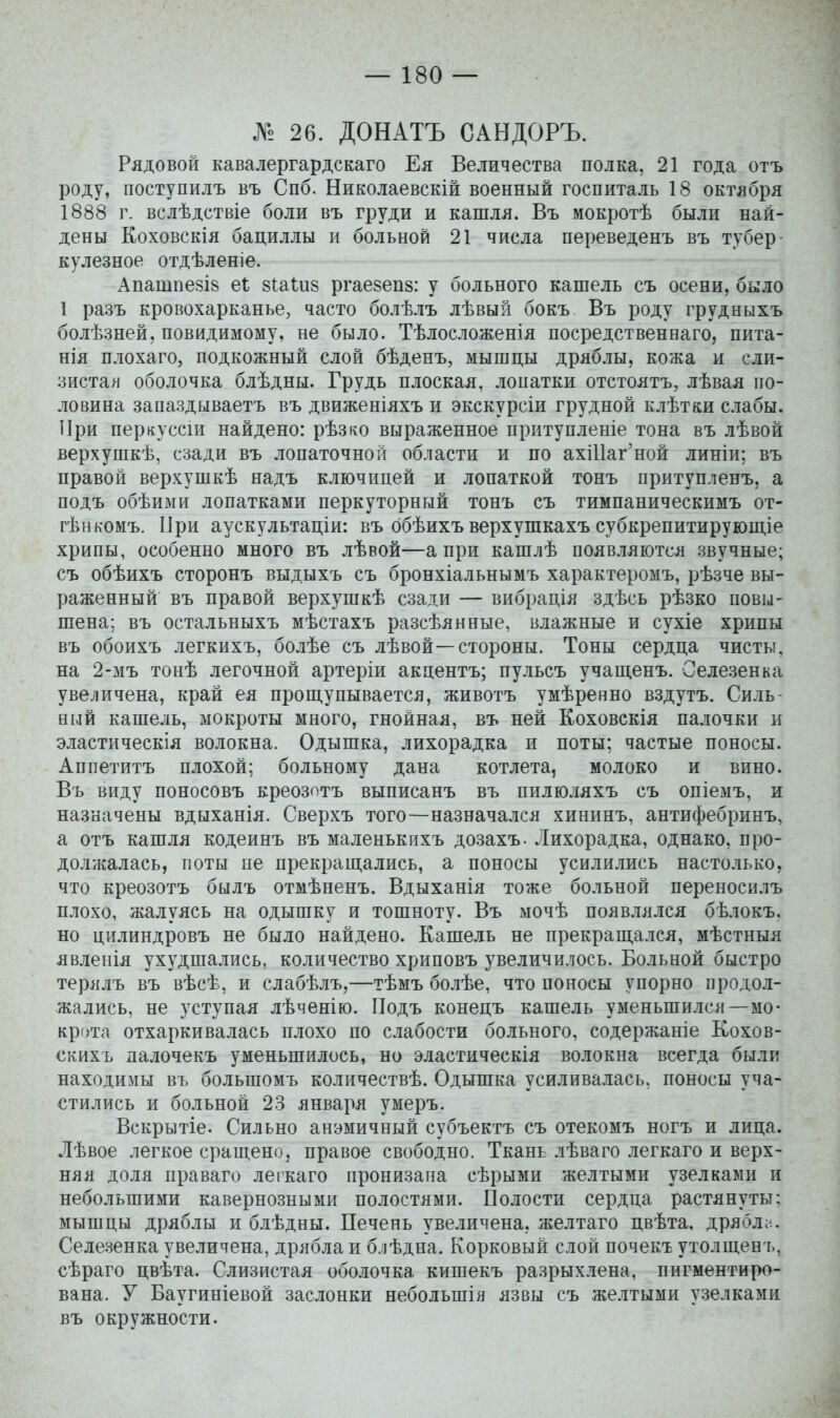 № 26. ДОНАТЪ САНДОРЪ. Рядовой кавалергардскаго Ея Величества полка, 21 года отъ роду, поступилъ въ Спб. Николаевскій военный госпиталь 18 октября 1888 г. вслѣдствіе боли въ груди и кашля. Въ мокротѣ были най- дены Коховскія бациллы и больной 21 числа переведенъ въ тубер- куле.зное отдѣленіе. Апатпезів еі зіаіиз ргаевепз: у больного кашель съ осени, было 1 разъ кровохарканье, часто болѣлъ лѣвый бокъ Въ роду грудныхъ болѣзней, повидимому, не было. Тѣлосложенія посредственнаго, пита- нія плохаго, подкожный слой бѣденъ, мышцы дряблы, кожа и сли- зистая оболочка блѣдны. Грудь плоская, лопатки отстоятъ, лѣвая по- ловина запаздываетъ въ движеніяхъ и экскурсіи грудной клѣтки слабы. При перкуссіи найдено: рѣзко выраженное притупленіе тона въ лѣвой верхушкѣ, сзади въ лопаточной области и по ахШаг'ной линіи; въ правой верхушкѣ надъ ключицей и лопаткой тонъ притупленъ, а подъ обѣими лопатками перкуторный тонъ съ тимпаническимъ от- гѣнкомъ, Цри аускультаціи: въ ббѣихъ верхушкахъ субкрепитируюш.іе хрипы, особенно много въ лѣвой—а при кашлѣ появляются звучные; съ обѣихъ сторонъ выдыхъ съ бронхіальнымъ характеромъ, рѣзче вы- раженный въ правой верхушкѣ сзади — вибрація здѣсь рѣзко повы- шена; въ остальныхъ мѣстахъ разсѣянные, влажные и сухіе хрипы въ обоихъ легкихъ, болѣе съ лѣвой—стороны. Тоны сердца чисты, на 2-мъ тонѣ легочной артеріи акцентъ; пульсъ учащенъ. Селезенка увеличена, край ея прощупывается, животъ умѣренно вздутъ. Силь- ный кашель, мокроты много, гнойная, въ ней Коховскія палочки и эластическія волокна. Одышка, лихорадка и поты; частые поносы. Аппетитъ плохой; больному дана котлета, молоко и вино. Въ виду поносовъ креозптъ выписанъ въ пилюляхъ съ опіемъ, и назначены вдыханія. Сверхъ того—назначался хининъ, антифебринъ, а отъ кашля кодеинъ въ маленькихъ дозахъ- Лихорадка, однако, про- должалась, поты ие прекращались, а поносы усилились настолько, что креозотъ былъ отмѣпенъ. Вдыханія тоже больной переносилъ плохо, жалуясь на одышку и тошноту. Въ мочѣ появлялся бѣлокъ, но цилиндровъ не было найдено. Кашель не прекращался, мѣстныя явленія ухудшались, количество хриповъ увеличилось. Больной быстро терллъ въ вѣсѣ, и слабѣлъ,—тѣмъ болѣе, что поносы упорно продол- жались, не уступая лѣченію. Подъ конецъ кашель уменьшился—мо- крота отхаркивалась плохо по слабости больного, содержаніе Кохов- скихъ далочекъ уменьшилось, но эластическія волокна всегда были находимы въ большомъ количествѣ. Одышка усиливалась, поносы уча- стились и больной 23 января умеръ. Вскрытіе. Сильно анэмичный субъектъ съ отекомъ ногъ и лица. Лѣвое легкое сращено, правое свободно. Ткань лѣваго легкаго и верх- няя доля праваго легкаго пронизана сѣрыми желтыми узелками и небольшими кавернозными полостями. Полости сердца растянуты; мышцы дряблы и блѣдны. Печень увеличена, желтаго цвѣта, дрябло. Селезенка увеличена, дрябла и блѣдна. Корковый слой почекъ утолщенъ, сѣраго цвѣта. Слизистая оболочка кишекъ разрыхлена, пигментиро- вана. У Баугиніевой заслонки небольшія язвы съ желтыми узелками въ окружности.