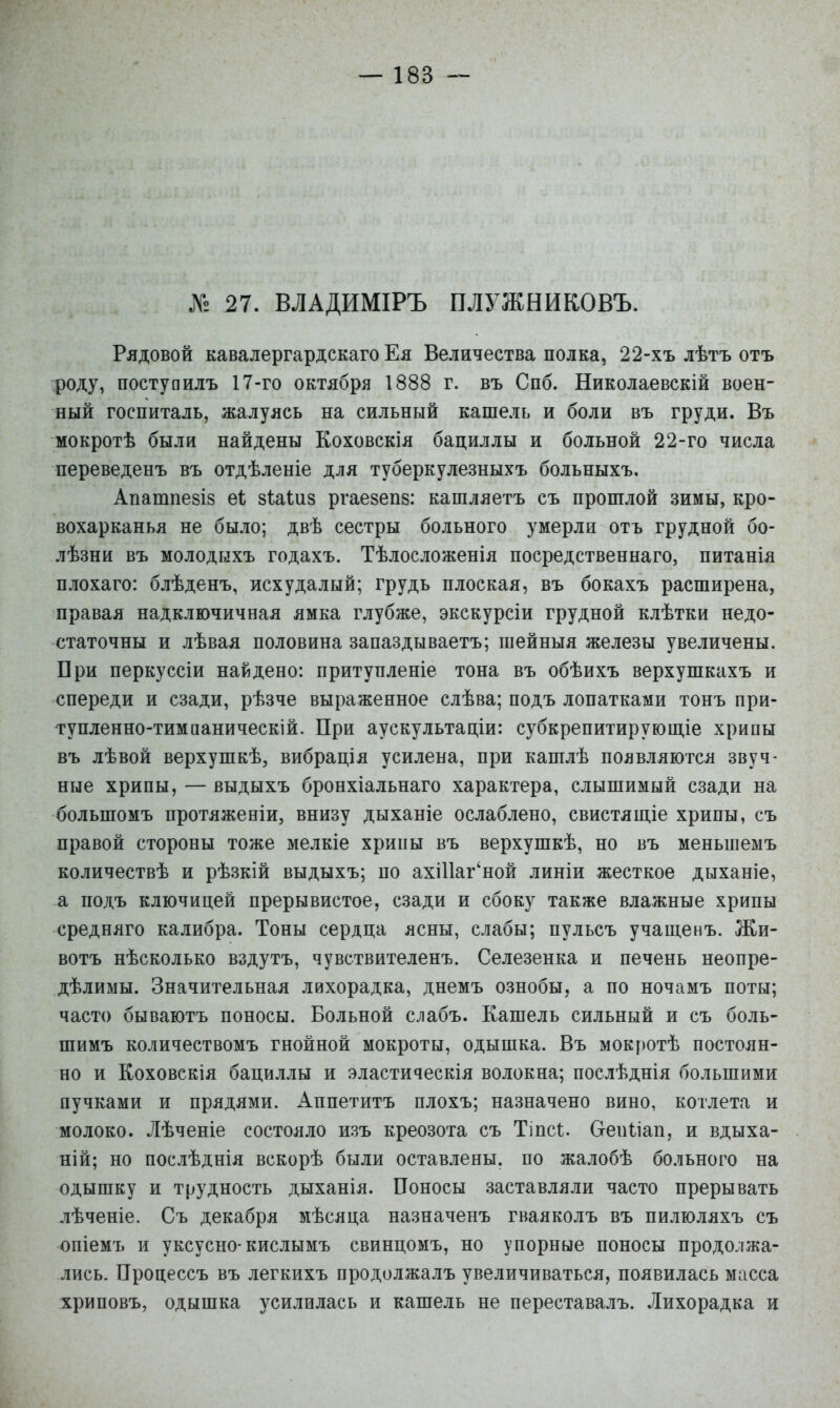 № 27. ВЛАДИМІРЪ ПЛУЖНИКОВЪ. Рядовой кавалергардскаго Ея Величества полка, 22-хъ лѣтъ отъ роду, постуоилъ 17-го октября 1888 г. въ Спб. Николаевскій воен- ный госпиталь, жалуясь на сильный кашель и боли въ груди. Въ мокротѣ были найдены Коховскія бациллы и больной 22-го числа переведенъ въ отдѣленіе для туберкулезныхъ больныхъ. Апатпезіз еі; зіаіиз ргаезепв: кашляетъ съ прошлой зимы, кро- вохарканья не было; двѣ сестры больного умерли отъ грудной бо- лѣзни въ молодыхъ годахъ. Тѣлосложенія посредственнаго, питанія плохаго: блѣденъ, исхудалый; грудь плоская, въ бокахъ расширена, правая надключичная ямка глубже, экскурсіи грудной клѣтки недо- статочны и лѣвая половина запаздываетъ; шейныя железы увеличены. Бри перкуссіи найдено: притупленіе тона въ обѣихъ верхушкахъ и спереди и сзади, рѣзче выраженное слѣва; подъ лопатками тонъ при- тупленно-тимааническій. При аускультаціи: субкрепитирующіе хрипы въ лѣвой верхушкѣ, вибрація усилена, при кашлѣ появляются звуч- ные хрипы, — выдыхъ бронхіальнаго характера, слышимый сзади на большомъ протяженіи, внизу дыханіе ослаблено, свистяш,іе хрипы, съ правой стороны тоже мелкіе хрипы въ верхушкѣ, но въ меньшемъ количествѣ и рѣзкій выдыхъ; по ахШаг'ной линіи жесткое дыханіе, а подъ ключицей прерывистое, сзади и сбоку также влажные хрипы средняго калибра. Тоны сердца ясны, слабы; пульсъ учащенъ. Жи- вотъ нѣсколько вздутъ, чувствителенъ. Селезенка и печень неопре- дѣлимы. Значительная лихорадка, днемъ ознобы, а по ночамъ поты; часто бываютъ поносы. Больной слабъ. Кашель сильный и съ боль- шимъ количествомъ гнойной мокроты, одышка. Въ мокротѣ постоян- но и Коховскія бациллы и эластическія волокна; послѣднія большими пучками и прядями. Аппетитъ плохъ; назначено вино, котлета и молоко. Лѣченіе состояло и.зъ креозота съ Тіпсі. Сгепііап, и вдыха- ній; но послѣднія вскорѣ были оставлены, по жалобѣ больного на одышку и трудность дыханія. Поносы .заставляли часто прерывать лѣченіе. Съ декабря мѣсяца назначенъ гваяколъ въ пилюляхъ съ опіемъ и уксусно-кислымъ свинцомъ, но упорные поносы продолжа- лись. Процессъ въ легкихъ продолжалъ увеличиваться, появилась масса хриповъ, одышка усилилась и кашель не переставалъ. Лихорадка и