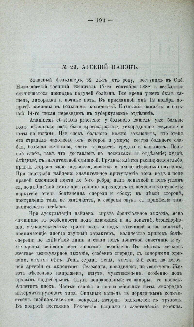 № 29. АРСЕНІЙ ПАНОВЪ. Запасный фельдшеръ, 32 лѣтъ отъ роду, поступилъ въ Спб. Николаевскій военный госпиталь 17-го сентября 1888 г. вслѣдствіи случившагося припадка падучей болѣзни. Все время у него былъ ка- шель, лихорадка и ночные поты. Въ присланной мнѣ 12 ноября мо- кротѣ найдены въ большомъ количествѣ Коховскія бациллы и боль- ной 14-го числа переведенъ въ туберкуле.зное отдѣленіе. Апатпе8І8 еі зіаШз ргаезепз: у больного кашель уже больше года, нѣсколько разъ было кровохарканье, лихорадочное сос-гояніе и поты по ночамъ. Изъ словъ больного можно заключить, что отецъ его страдалъ чахоткою, отъ которой и умеръ; сестра больного сла- бая, больная женщина, часто страдаетъ грудью и кашляетъ. Боль- ной слабъ, такъ что доставленъ на носилкахъ въ отдѣленіе; худой, блѣдный, съ значительной одышкой. Грудная клѣтка расширяется слабо^ правая сторона мало подвижна, лопатка и плечо нѣсколько опущены. При перкуссіи найдено: значительное притупленіе тона надъ и подъ правой ключицей почти до 5-го ребра, надъ лопаткой и подъ угломъ ея, по ахі11аг'ной линіи притупленіе переходитъ въ печеночную тупость; перкуссія очень болѣзненна спереди и сбоку; въ лѣвой сторонѣ, притупленія тона не замѣчается, а свереди звукъ съ примѣсью тим- паническаго оттѣнка. При аускультаціи найдено: справа бронхіальное дыханіе, ясно слышимое въ особенности подъ ключицей и на лопаткѣ, ЬгопсЬорЬо- піа, мелкопузырчатые хрипы надъ и подъ ключицей и на лопаткѣ, принимающіе иногда звучный характеръ, количество хриповъ болѣе спереди; по ахШаг'ной линіи и сзади подъ лопаткой свистящіе и су- хіе хрипы; вибрація подъ лопаткой ослаблена. Въ лѣвомъ легкомъ жесткое везикулярное дыханіе, особенно спереди, съ сонорными хри- пами, выдыха нѣтъ. Тоны сердца ясны, чисты, 2-й тонъ на легоч- ной артеріи съ акцентомъ. Селезенка, повидимому, не увеличена. Жи- вотъ нѣсколько напряженъ, вздутъ, чувствителенъ, особенно подъ правымъ подреберьемъ. Стулъ неправильный: то .запоры, то поносы, Аппетитъ плохъ. Частые ознобы и ночью обильные поты, лихорадка интермиттирующаго типа. Сильный кашель съ порядочнымъ количе- ствемъ гнойно-слизистой мокроты, которая отдѣляется съ трудомъ. Въ мокротѣ постоянно Коховскія бациллы и эластическія волокна.