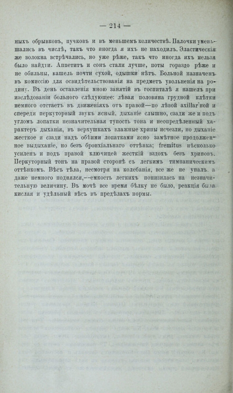 ныхъ обрывковъ, пучковъ п въ меньшемъколичествѣ. Палочкпумень- шались въ числѣ, такъ что иногда л ихъ не находилъ. Эластическія же волокна встрѣчались, но уже рѣже, такъ что иногда нхъ нельзя было найдіи. Аппетитъ и сонъ стали лучше, поты гораздо рѣже и не обильны, кашель почти сухой, одышки нѣтъ. Больной назначенъ въ комиссію для освидѣтельствовавія на предметъ увольненія на ро- дину. Въ день оставленія мною занятій въ госппталѣ я нашелъ при изслѣдованіи больного слѣдуюш.ее: лѣвая половина грудной клѣтки немного отстаетъ въ движеніяхъ отъ правой—по лѣвой ахіПаг ной и спереди перкуторный звукъ ясный, дыханіе слышно, сзади же и подъ угломъ лопатки незначительная тупость тона и неопредѣленный ха- рактеръ дыханія, въ верхушкахъ влажные хрипы исчезли, но дыханіе жесткое и сзади надъ обѣими лопатками ясно замѣтное продолжен^ ное выдыхайте, но безъ бронхіальнаго оттѣнка; й-етііи? нѣсколько усиленъ и подъ правой ключицей жесткій вздохъ безъ хриповъ. Перкуторный тонъ на правой сторонѣ еъ легкимъ тимпаническнмъ оттѣнкомъ. Вѣсъ тѣла, несмотря на колебанія. все же не упалъ. а даже немного поднялся,—емкость легкихъ понизилась на незначи- тельную величину. Въ мочѣ все время бѣлку не было, реакція была кислая и удѣльный вѣеъ въ предѣлахъ нормы.