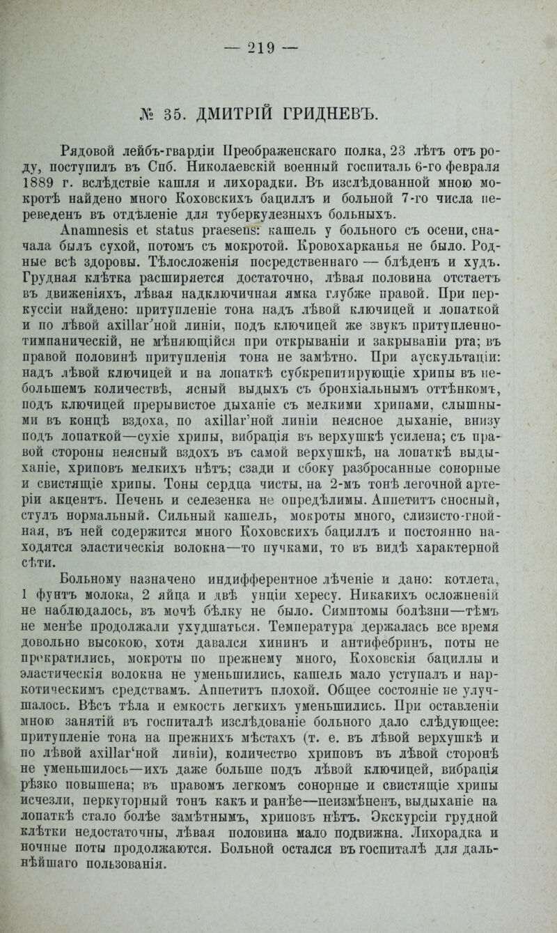 35. ДМИТРІЙ ГРИДНЕВЪ. Рядовой лейбъ-гвардіи ІІреображенскаго полка, 23 лѣтъ отъ ро- ду, поступилъ въ Спб. Николаевскій военный госпиталь 6-го февраля 1889 г. вслѣдствіе кашля и лихорадки. Въ изслѣдованной мною мо- кротѣ найдено много Коховскихъ бациллъ и больной 7-го числа пе- реведенъ въ отдѣленіе для туберкулезныхъ больныхъ. Апатпезіз еі зіаіиз ргаевепа: кашель у больного съ осени, сна- чала былъ сухой, потомъ съ мокротой. Кровохарканья не было. Род- ные всѣ здоровы. Тѣлосложенія посредственваго — блѣденъ и худъ. Грудная клѣтка расширяется достаточно, лѣвая половина отстаетъ въ движеніяхъ, лѣвая надключичная ямка глубже правой. При пер- куссіи найдено: притупленіе тона надъ лѣвой ключицей и лопаткой и по лѣвой ахіИаг^ной линіи, подъ ключицей же звукъ притупленно- тимпаническій, не мѣнлюш,ійсл при открываніи и закрываніи рта; въ правой половинѣ притупленія тона не замѣтно. При аускультаціи: надъ лѣвой ключицей и на лопаткѣ субкрепитирующіе хрипы въ не- большемъ количествѣ, ясный выдыхъ съ бронхіальнымъ оттѣнкомъ, подъ ключицей прерывистое дыханіе съ мелкими хрипами, слышны- ми въ концѣ вздоха, по ахШаг'ной линіи неясное дыханіе, внизу подъ лопаткой—сухіе хрипы, вибрація въ верхушкѣ усилена; съ пра- вой стороны неясный вздохъ въ самой верхушкѣ, на лопаткѣ выды- ханіе, хриповъ мелкихъ нѣтъ; сзади и сбоку разбросанные сонорные и свистяш,іе хрипы. Тоны сердца чисты, на 2-мъ тонѣ легочной арте- ріи акцентъ. Печень и селезенка не опредѣлимы. Аппетитъ сносный, стулъ нормальный. Сильный кашель, мокроты много, слизисто-гной- ная, въ ней содержится много Коховскихъ бациллъ и постоянно на- ходятся эластическія волокна—то пучками, то въ видѣ характерной сѣти. Больному назначено индифферентное лѣченіе и дано: котлета, 1 фунтъ молока, 2 яйца и двѣ унціи хересу. Никакихъ осложненій не наблюдалось, въ мочѣ бѣлку не было. Симптомы болѣзни—тѣмъ не менѣе продолжали ухудшаться. Температура держалась все время довольно высокою, хотя давался хининъ и антифебринъ, поты не прі^кратились, мокроты по прежнему много, Коховскія бациллы и эластическія волокна не уменьшились, кашель мало уступалъ и нар- котическимъ средствамъ. Аппетитъ плохой. Обпі;ее состояніе не улуч- шалось. Вѣсъ тѣла и емкость легкихъ уменьшились. При оставленіи мною занятій въ госпиталѣ изслѣдованіе больного дало слѣдующее: притупленіе тона на прежнихъ мѣстахъ (т. е. въ лѣвой верхушкѣ и по лѣвой ахШаг'ной линіи), количество хриповъ въ лѣвой сторонѣ не уменьшилось—ихъ даже больше подъ лѣвой ключицей, вибрація рѣзко повышена; въ правомъ легкомъ сонорные и свистящіе хрипы исчезли, перкуторный тонъ какъ и ранѣе—пеизмѣненъ, выдыханіе на лопаткѣ стало болѣе замѣтнымъ, хриновъ нѣтъ. Окскурсіи грудной клѣтки недостаточны, лѣвая половина мало подвижна. Лихорадка и ночные поты продолжаются. Больной остался въ госпиталѣ для даль- нѣйшаго пользованія.