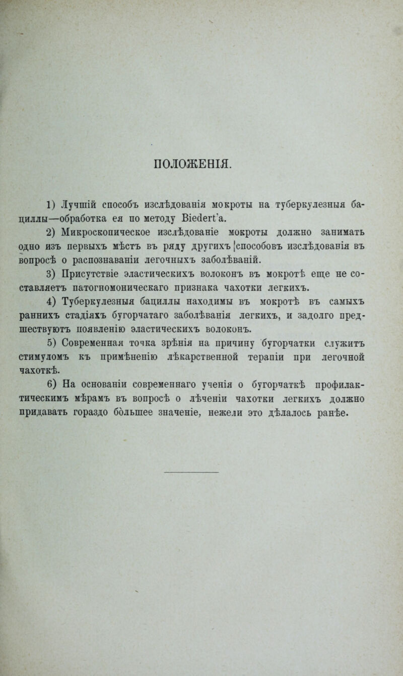 ПОЛОЖЕНІЯ. 1) Лучшій способъ изслѣдованіл мокроты на туберкулезныя ба- циллы—обработка ея по методу Віесіегі^а. 2) Микроскопическое изслѣдованіе мокроты должно занимать одно изъ первыхъ мѣстъ въ ряду другихъ 'способовъ изслѣдованія въ вопросѣ о распознаваніи легочныхъ заболѣваній. 3) Присутствіе эластическихъ волоконъ въ мокротѣ еще не со- ставляетъ патогномоническаго признака чахотки легкихъ. 4) Туберкулезныя бациллы находимы въ мокротѣ въ самыхъ раннихъ стадіяхъ бугорчатаго заболѣванія легкихъ, и задолго пред- шествуютъ появленію эластическихъ волоконъ. 5) Современная топка зрѣніл на причину бугорчатки служитъ стимуломъ къ примѣненію лѣкарственной терапіи при легочной чахоткѣ. 6) На основаніи современнаго ученія о бугорчаткѣ профилак- тическимъ мѣрамъ въ вопросѣ о лѣченіи чахотки легкихъ должно придавать гораздо больпіее значеніе, нежели это дѣлалось ранѣе.