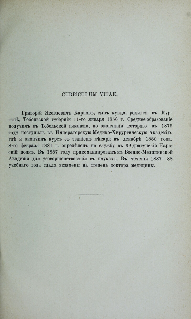 СОКШССШМ ѴІТАЕ. Григорій Лковлевичъ Карповъ, сынъ купца, родился въ Кур- ганѣ, Тобольской губерніи 11-го января 1856 г. Среднее образованіе получилъ въ Тобольской гимназіи, по окончаніи котораго въ 1875 году поступилъ въ Императорскую Медико-Хирургическую Академію, гдѣ и окончилъ курсъ съ званіемъ лѣкаря въ декабрѣ 1880 года. 8-го февраля 1881 г. опредѣленъ на службу въ 39 драгунскій Нарв- скій полкъ. Въ 1887 году прикомандированъ къ Военно-Медицинской Академіи для усовершенствованія въ наукахъ. Въ теченіи І887—88 учебнаго года сдалъ экзамены на степень доктора медицины.