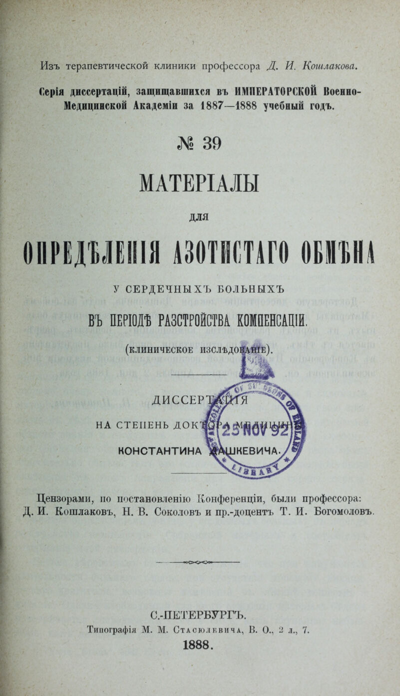 Изъ терапевтической клиники профессора Д. И. Кошлакова, Серія диссертацій, защищавшихся въ ИМПЕРАТОРСКОЙ Военно- Медицинской Академіи за 1887—1888 учебный годъ. № 39 МАТЕРІАШ для ѳііРідУЁіііа тптп ш%и у СЕРДЕЧНЫХЪ БОЛЬНЫХЪ ВЪ Ш\т РАЗСТРОЙСТВІ КОМПЕНСАЩИ, (клиническое изслѣдо|Аіійе). ДИССЕР НА СТЕПЕНЬ док КОНСТАНТИНА Цензорами, по постановленію Конференціи, были профессора: Д. И. Кошлаковъ, Н. В. Соколовъ и пр.-доцентъ Т. И. Богомоловъ. С.-ПЕТЕРБУРГЪ. Тиаографія М. М. Стасюлевнча, В. О., 2 л., 7. 1888.