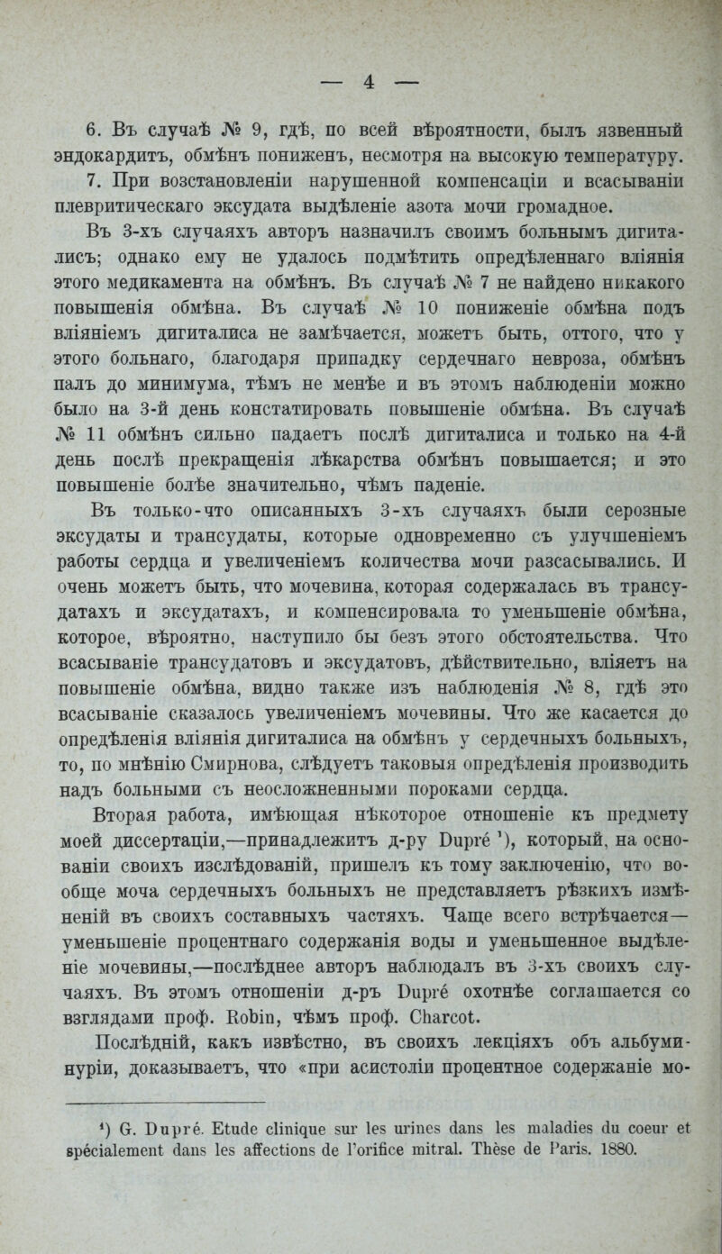 6. Въ случаѣ № 9, гдѣ, по всей вѣроятности, былъ язвенный эндокардитъ, обмѣнъ пониженъ, несмотря на высокую температуру. 7. При возстановленіи нарушенной компенсаціи и всасываніи плевритическаго эксудата выдѣленіе азота мочи громадное. Въ 3-хъ случаяхъ авторъ назначилъ своимъ больнымъ дигита- лисъ; однако ему не удалось подмѣтить опредѣленнаго вліянія этого медикамента на обмѣнъ. Въ случаѣ № 7 не найдено никакого повышенія обмѣна. Въ случаѣ № 10 пониженіе обмѣна подъ вліяніемъ дигиталиса не замѣчается, можетъ быть, оттого, что у этого больнаго, благодаря припадку сердечнаго невроза, обмѣнъ палъ до минимума, тѣмъ не менѣе и въ этомъ наблюденіи можно было на 3-й день констатировать повышеніе обмѣна. Въ случаѣ №11 обмѣнъ сильно падаетъ послѣ дигиталиса и только на 4-й день послѣ прекращенія лѣкарства обмѣнъ повышается; и это повышеніе болѣе значительно, чѣмъ паденіе. Въ только-что описанныхъ 3-хъ случаяхъ были серозные эксудаты и трансудаты, которые одновременно съ улучшеніемъ работы сердца и увеличеніемъ количества мочи разсасывались. И очень можетъ быть, что мочевина, которая содержалась въ трансу- датахъ и эксудатахъ, и компенсировала то уменьшеніе обмѣна, которое, вѣроятно, наступило бы безъ этого обстоятельства. Что всасываніе трансудатовъ и эксудатовъ, дѣйствительно, вліяетъ на повышеніе обмѣна, видно также изъ наблюденія № 8, гдѣ это всасываніе сказалось увеличеніемъ мочевины. Что же касается до опредѣленія вліянія дигиталиса на обмѣнъ у сердечныхъ больныхъ, то, по мнѣнію Смирнова, слѣдуетъ таковыя опредѣленія производить надъ больными съ неосложненными пороками сердца. Вторая работа, имѣюш,ая нѣкоторое отношеніе къ предмету моей диссертаціи,—принадлежитъ д-ру Виргё \), который, на осно- ваніи своихъ изслѣдованій, пришелъ къ тому заключенію, что во- обш,е моча сердечныхъ больныхъ не представляетъ рѣзкнхъ измѣ- неній въ своихъ составныхъ частяхъ. Чаш,е всего встрѣчается— уменьшеніе процентнаго содержанія воды и уменьшенное выдѣле- ніе мочевины,—послѣднее авторъ наблюдалъ въ 3-хъ своихъ слу- чаяхъ. Въ этомъ отношеніи д-ръ Виргё охотнѣе соглашается со взглядами проф. КоЬіп, чѣмъ проф. СЬатсоІ. Послѣдній, какъ извѣстно, въ своихъ лекціяхъ объ альбуми- нуріи, доказываетъ, что «при асистоліи процентное содержаніе мо- *) Ст. Виргё. Еіисіе сішічие зиг Іез игіпез (іап8 Іез шаіайіез (іи соеиг е( врёсіаіетепі (іапз Іез айесііопз (іе Гогійсе тіігаі. ТЬёзе сіе Рагій. 1880.