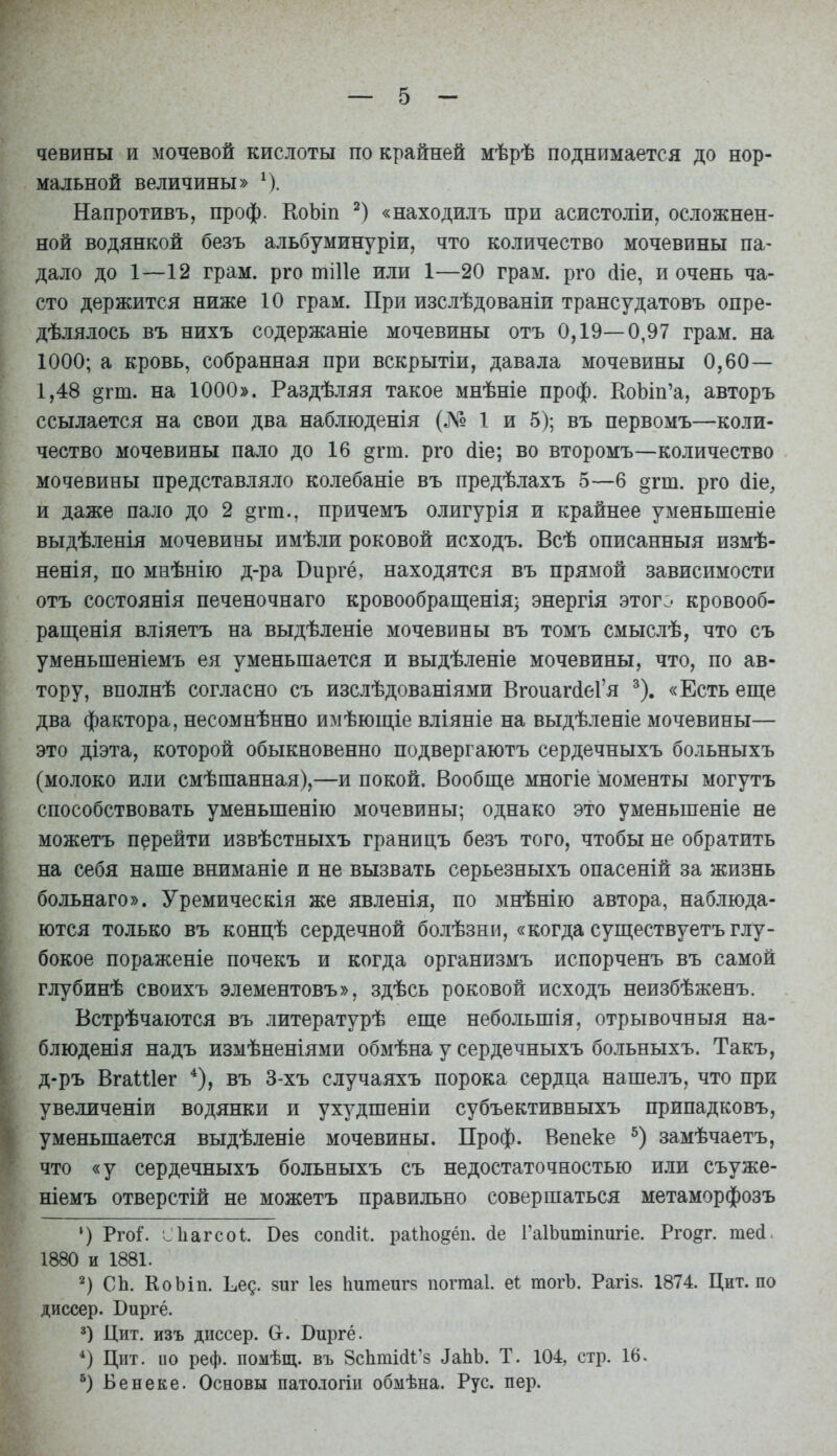 чевины и мочевой кислоты по крайней мѣрѣ поднимается до нор- мальной величины» ^). Напротивъ, проф. КоЬіп «находилъ при асистоліи, осложнен- ной водянкой безъ альбуминуріи, что количество мочевины па- дало до 1—12 грам. рго тіИе или 1—20 грам. рго йіе, и очень ча- сто держится ниже 10 грам. При изслѣдованіи трансудатовъ опре- дѣлялось въ нихъ содержаніе мочевины отъ 0,19—0,97 грам. на 1000; а кровь, собранная при вскрытіи, давала мочевины 0,60— 1,48 ^гт. на 1000». Раздѣляя такое мнѣніе проф. КоЬш'а, авторъ ссылается на свои два наблюденія (Л^« 1 и 5); въ первомъ—коли- чество мочевины пало до 16 ^гт. рго (ііе; во второмъ—количество мочевины представляло колебаніе въ предѣлахъ 5—б дгт. рго (ііе, и даже пало до 2 §гт., причемъ олигурія и крайнее уменьшеніе выдѣленія мочевины имѣли роковой исходъ. Всѣ описанныя измѣ- ненія, по мнѣнію д-ра Виргё, находятся въ прямой зависимости отъ состоянія печеночнаго кровообращенія; энергія этог:- кровооб- ращенія вліяетъ на выдѣленіе мочевины въ томъ смыслѣ, что съ уменьшеніемъ ея уменьшается и выдѣленіе мочевины, что, по ав- тору, вполнѣ согласно съ изслѣдованіями Вгоиаг(1еГя ^). «Есть еще два фактора, несомнѣнно имѣющіе вліяніе на выдѣленіе мочевины— это діэта, которой обыкновенно подвергаютъ сердечныхъ больныхъ (молоко или смѣшанная),—и покой. Вообще многіе моменты могутъ способствовать уменьшенію мочевины; однако это уменьшеніе не можетъ перейти извѣстныхъ границъ безъ того, чтобы не обратить на себя наше вниманіе и не вызвать серьезныхъ опасеній за жизнь больнаго». Уремическія же явленія, по мнѣнію автора, наблюда- ются только въ концѣ сердечной болѣзни, «когда существуетъ глу- бокое пораженіе почекъ и когда организмъ испорченъ въ самой глубинѣ своихъ элементовъ», здѣсь роковой исходъ неизбѣженъ. Встрѣчаются въ литературѣ еще небольшія, отрывочныя на- блюденія надъ измѣненіями обмѣна у сердечныхъ больныхъ. Такъ, д-ръ Вгаіѣіег въ 3-хъ случаяхъ порока сердца нашелъ, что при увеличеніи водянки и ухудшеніи субъективныхъ припадковъ, уменьшается выдѣленіе мочевины. Проф. Вепеке замѣчаетъ, что «у сердечныхъ больныхъ съ недостаточностью или съуже- ніемъ отверстій не можетъ правильно совершаться метаморфозъ ') Рго^ Ліагсоі. Вез сопсііі. ра1;1іо§ёіі. (іе ГаІЬитіпигіе. Рго^г. тесі: ■ 1880 и 1881. 2) СЬ. КоЬіп. ^^е^. зиг Іез Ьитеигв погтаі. еі: тогЪ. Рагіз. 1874. Цит. по диссер. Биргё. 3) Цит. изъ дпссер. Сг. Виргё. *) Цит. по реф. помѣщ. въ ЗсЬтШ^'з ЗвЫ). Т. 104, стр. 16. Бенеке. Основы патологіи обмѣна. Рус. пер.