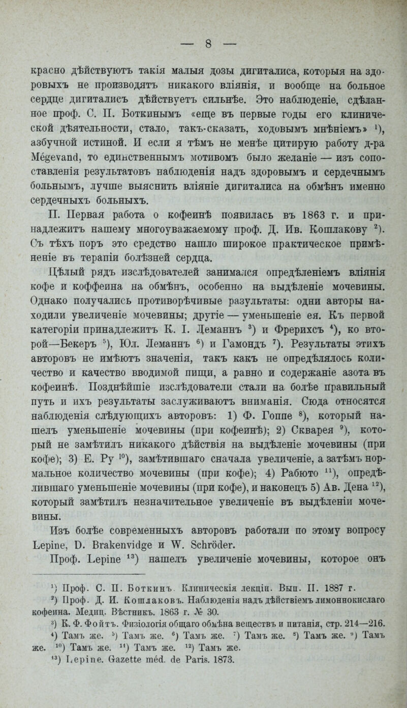 красно дѣйствуютъ такія малыя дозы дигиталиса, который на здо- ровыхъ не производятъ никакого вліянія, и вообще на больное сердце дигиталисъ дѣйствуетъ сильнѣе. Это наблюдете, сдѣлан- ное проф. С. П. Боткинымъ «еще въ первые годы его клиниче- ской дѣятельности, стало, такъ-сказать, ходовымъ мнѣніемъ» О, азбучной истиной. И если я тѣмъ не менѣе цитирую работу д-ра Мё§еѵап(і, то единственнымъ мотивомъ было желаніе — изъ сопо- ставленія результатовъ наблюденія надъ здоровымъ и сердечнымъ больнымъ, лучше выяснить вліяніе дигиталиса на обмѣнъ именно сердечныхъ больныхъ. II. Первая работа о кофеинѣ появилась въ 1863 г. и при- надлежитъ нашему многоуважаемому проф. Д. Ив. Кошлакову ^). Съ тѣхъ поръ это средство нашло широкое практическое примѣ- неніе въ терапіи болѣзней сердца. Цѣлый рядъ изслѣдователей занимался опредѣленіемъ вліянія кофе и коффеина на обмѣнъ, особенно на выдѣленіе мочевины. Однако получались противорѣчивые разультаты: одни авторы на- ходили увеличеніе мочевины; другіе — уменьшеніе ея. Къ первой категоріи принадлежитъ К. I. Леманнъ и Фрерихсъ ко вто- рой-—Бекеръ ^), Юл. Леманнъ и Гамондъ ^). Результаты этихъ авторовъ не имѣютъ значенія, такъ какъ не опредѣлялось коли- чество и качество вводимой пищи, а равно и содержаніе азота въ кофеинѣ. Позднѣйшіе изслѣдователи стали на болѣе правильный путь и ихъ результаты заслуживаютъ вниманія. Сюда относятся наблюденія слѣдующихъ авторовъ: 1) Ф. Гоппе % который на- шелъ уменьшеніе мочевины (при кофеинѣ); 2) Скварея ^), кото- рый не замѣтилъ никакого дѣйствія на выдѣленіе мочевины (при кофе); 3) Е. Ру ^^), замѣтившаго сначала увеличеніе, а затѣмъ нор- мальное количество мочевины (при кофе); 4) Рабюто ^^), опредѣ- лившаго уменьшеніе мочевины (при кофе), и наконецъ 5) Ав. Дена ^^), который замѣтилъ незначительное увеличеніе въ выдѣленіи моче- вины. Изъ болѣе современныхъ авторовъ работали по этому вопросу Ееріпе, В. Вгакепѵісі^е и 8сЬг6с1ег. Проф. Ьеріпе нашелъ увеличеніе мочевины, которое онъ ^) Проф. С. П. Боткинъ. Кіиническія лекціи. Вып. II, 1887 г. Проф. Д. И. Кошлаковъ. Наблюденія надъ дѣйствіемъ лимоннокислаго кофеина. Медиц. Вѣстникъ. 1863 г. Лі; 30. 3) К. Ф. Фойтъ. Фіізіологія общаго обмѣна веществъ и питанія, стр. 214—216. *) Тамъ же. Тамъ же. ®) Тамъ же. ) Тазіъ же. '^) Тамъ же. Тамъ же. ^) Тамъ же. Тамъ же. ^^) Тамъ же. *з) Ьеріпе. Сгагеие тёй. сіе Рагів. 1873.