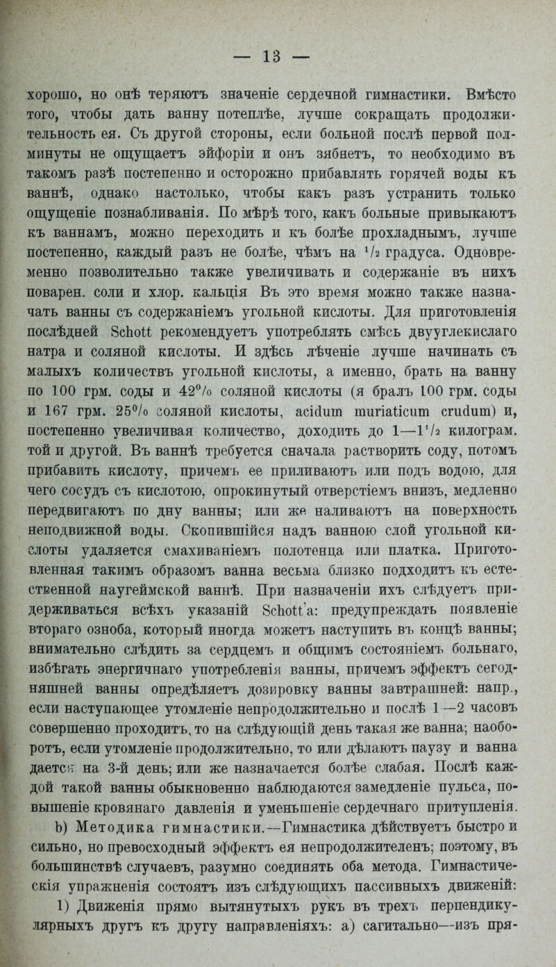 хорошо, но онѣ теряютъ значеніе сердечной гимнастики. Вмѣсто того, чтобы дать ванну потеплѣе^ лучше сокрап];ать продолжи- тельность ея. Съ другой стороны, если больной послѣ первой пол- минуты не ощуш,аетъ эйфоріи и онъ зябяетъ, то необходимо въ такомъ разѣ постепенно и осторожно прибавлять горячей воды къ ваннѣ, однако настолько, чтобы какъ разъ устранить только опі,уш;еніе познабливанія. По мѣрѣ того, какъ больные привыкаютъ къ ваннамъ, можно переходить и къ болѣе прохладнымъ, лучше постепенно, каждый разъ не болѣе, чѣмъ на Ѵг градуса. Одновре- менно позволительно также увеличивать и содержаніе въ нихъ поварен, соли и хлор, кальція Въ это время можно также назна- чать ванны съ содержаніемъ угольной кислоты. Для приготовленія послѣдней 8сЬои рекомендуетъ употреблять смѣсь двууглекислаго натра и соляной кислоты. И здѣсь лѣченіе лучше начинать съ малыхъ количествъ угольной кислоты, а именно, брать на ванну по 100 грм. соды и 42^/о соляной кислоты (я бралъ 100 грм. соды и 167 грм. 25^/о соляной кислоты, асійит тигіаіісиш сгийит) и, постепенно увеличивая количество, доходить до 1—Г/2 килограм. той и другой, Въ ваннѣ требуется сначала растворить соду, потомъ прибавить кислоту, причемъ ее приливаютъ или подъ водою, для чего сосудъ съ кислотою, опрокинутый отверстіемъ внизъ, медленно передвигаютъ по дну ванны; или же наливаютъ на поверхность неподвижной воды. Скопившійся надъ ванною слой угольной ки- слоты удаляется смахиваніемъ полотенца или платка. Пригото- вленная такимъ образомъ ванна весьма близко подходитъ къ есте- ственной яаугеймской ваннѣ. При назначеніи ихъ слѣдуетъ при- держиваться всѣхъ указаній 8сЬои'а: предупреждать появленіе втораго озноба, который иногда можетъ наступить въ концѣ ванны; внимательно слѣдить за сердцемъ и обш;имъ состояніемъ больнаго, избѣгать энергичнаго употребленія ванны, причемъ эффектъ сегод- няшней ванны опредѣляетъ дозировку ванны завтрашней: напр., если наступающее утомленіе непродолжительно и послѣ 1—2 часовъ совершенно проходитъ, то на слѣдующій день такая же ванна; наобо- ротъ, если утомленіе продолжительно, то или дѣлаютъ паузу и ванна даетеіт на 3-й день; или же назначается болѣе слабая. Послѣ каж- дой такой ванны обыкновенно наблюдаются замедленіе пульса, по- вышеніе кровянаго давленія и уменьшеніе сердечнаго притупленія. Ь) Методика гимнастики.—Гимнастика дѣйствуетъ быстрой сильно, но превосходный эффектъ ея непродолжителенъ; по.^тому, въ большинствѣ случаевъ, разумно соединять оба метода. Гимнастиче- скія упражненія состоятъ изъ слѣдующихъ пассивныхъ движеній: 1) Движенія прямо вытянутыхъ рукъ въ трехъ перпендику- лярныхъ другъ къ другу направленіяхъ: а) сагитально—изъ пря-