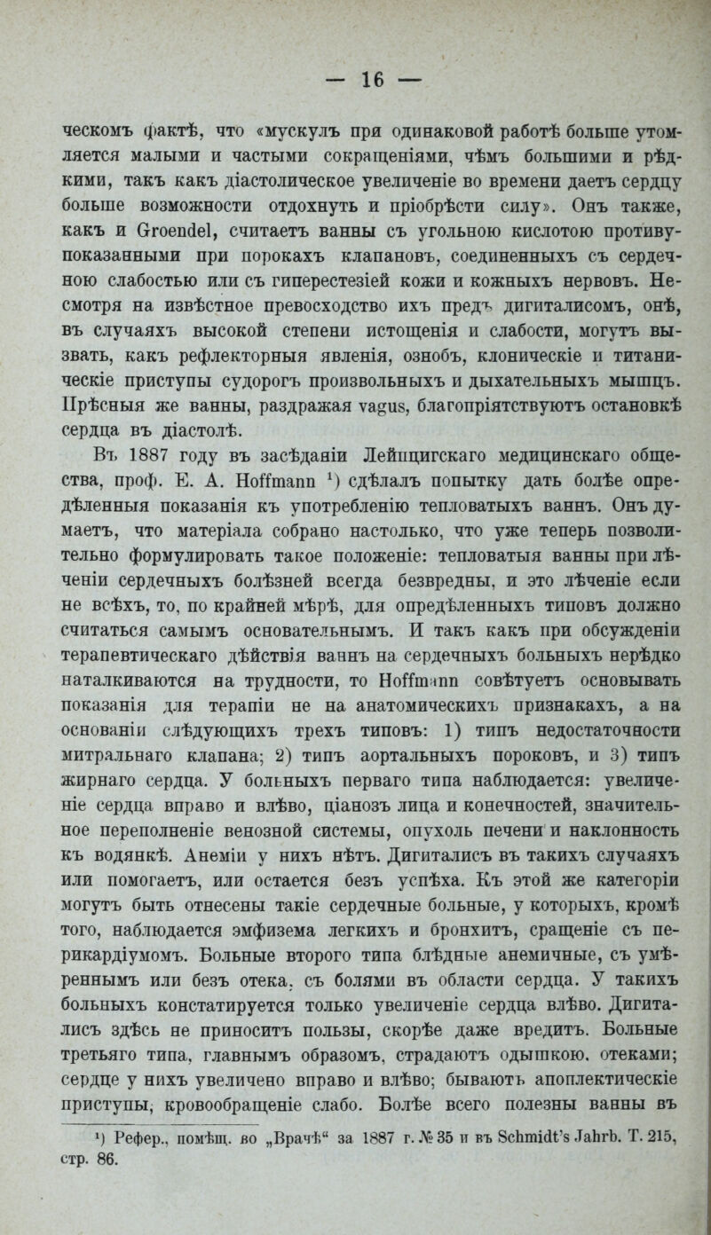 ческомъ фактѣ, что «мускулъ при одинаковой работѣ больше утом- ляется малыми и частыми сокращеніями, чѣмъ большими и рѣд- кими, такъ какъ діастолическое увеличеніе во времени даетъ сердцу больше возможности отдохнуть и пріобрѣсти силу». Онъ также, какъ и Сггоеп(іе1, считаетъ ванны съ угольною кислотою противу- показанными при порокахъ клапановъ, соединенныхъ съ сердеч- ною слабостью или съ гиперестезіей кожи и кожныхъ нервовъ. Не- смотря на извѣстное превосходство ихъ предъ дигиталисомъ, онѣ, въ случаяхъ высокой степени истощенія и слабости, могутъ вы- звать, какъ рефлекторный явленія, ознобъ, клоническіе и титани- ческіе приступы судорогъ произвольныхъ и дыхательныхъ мышцъ. Прѣсныя же ванны, раздражая ѵа^из, благопріятствуютъ остановкѣ сердца въ діастолѣ. Въ 1887 году въ засѣдаяіи Лейпцигскаго медицинскаго обще- ства, проф. Е. А. НоіТшапп М сдѣлалъ попытку дать болѣе опре- дѣленныя показанія къ употребленію тепловатыхъ ваннъ. Онъ ду- маетъ, что матеріала собрано настолько, что уже теперь позволи- тельно формулировать такое положеніе: тепловатыя ванны при лѣ- ченіи сердечныхъ болѣзней всегда безвредны, и это лѣченіе если не всѣхъ, то, по крайней мѣрѣ, для опредѣленныхъ типовъ должно считаться самымъ основательнымъ. И такъ какъ при обсужденіи терапевтическаго дѣйствія ваннъ на сердечныхъ больныхъ нерѣдко наталкиваются на трудности, то Но^Гш^шп совѣтуетъ основывать показанія для терапіи не на анатомическихъ признакахъ, а на основаніи слѣдующихъ трехъ типовъ: 1) типъ недостаточности митральнаго клапана; 2) типъ аортальныхъ пороковъ, и 3) типъ жирнаго сердца. У больныхъ перваго типа наблюдается: увеличе- ніе сердца вправо и влѣво, ціанозъ лица и конечностей, значитель- ное переполненіе венозной системы, опухоль печени и наклонность къ водянкѣ. Анеміи у нихъ нѣтъ. Дигиталисъ въ такихъ случаяхъ или помогаетъ, или остается безъ успѣха. Къ этой же категоріи могутъ быть отнесены такіе сердечные больные, у которыхъ, кромѣ того, наблюдается эмфизема легкихъ и бронхитъ, сращеніе съ пе- рикардіумомъ. Больные второго типа блѣдные анемичные, съ умѣ- реннымъ или безъ отека, съ болями въ области сердца. У такихъ больныхъ констатируется только увеличеніе сердца влѣво. Дигита- лисъ здѣсь не приносить пользы, скорѣе даже вредить. Больные третьяго типа, главнымъ образомъ, страдаютъ одышкою, отеками; сердце у нихъ увеличено вправо и влѣво; бывають апоплектическіе приступы, кровообраш,еніе слабо. Болѣе всего полезны ванны въ Рефер., помѣщ. во „Врачѣ за 1887 г. № 35 и въ 8сЬті(іі'8 .ТаЬгЪ. Т. 215, стр. 86.