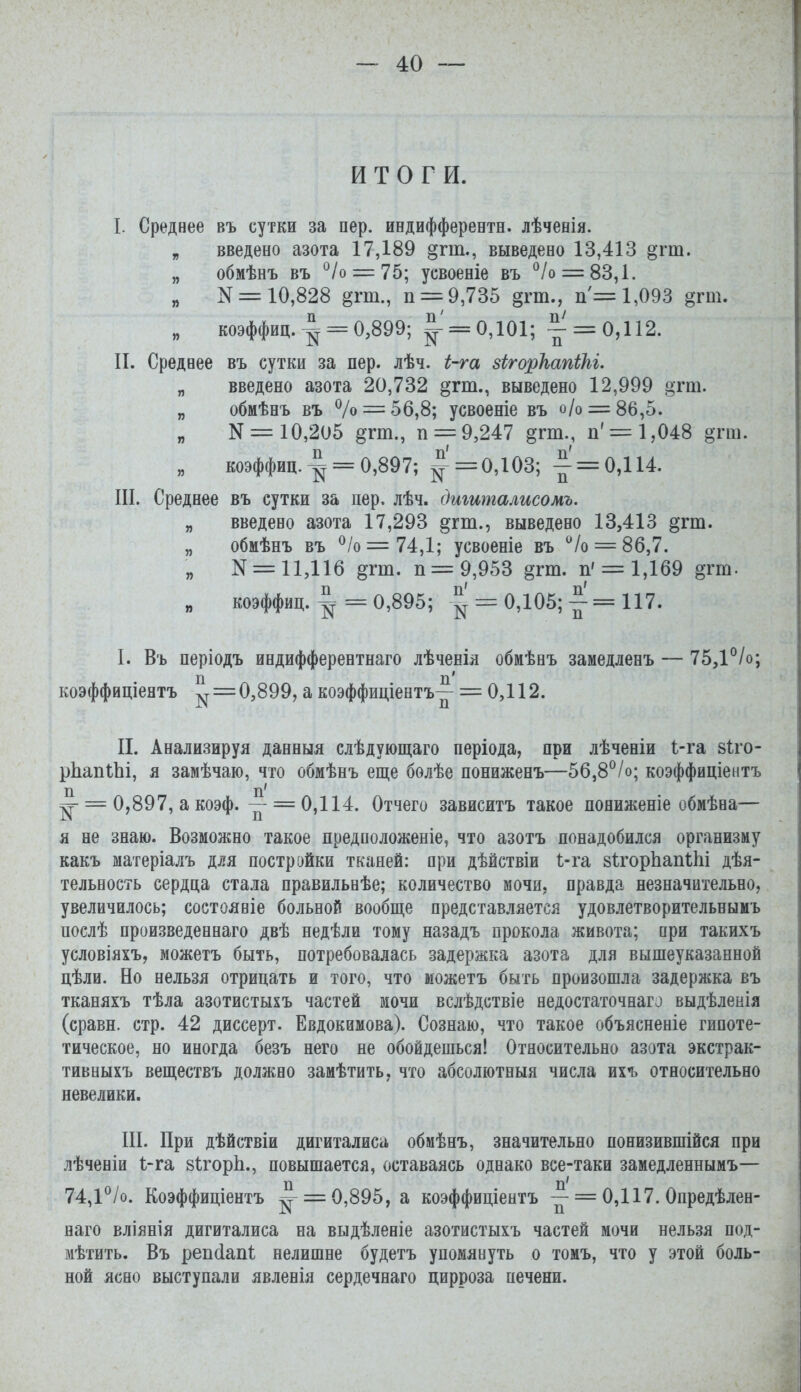 ИТОГИ. I. Среднее въ сутки за пер. иедифферентн. лѣченія. „ введено азота 17,189 дгт., выведено 13,413 §гт. „ обмѣнъ въ ^Іо = 7Ь; усвоеніе въ '^/о = 83,1. „ N = 10,828 §тт., п = 9,735 §гт., п = 1,093 от. „ коэффиц. ^ = 0,899; ^' = 0,101; - = 0,112. П. Среднее въ сутки за пер. лѣч. і-га зігоркапіЫ. „ введено азота 20,732 в'гт., выведено 12,999 §тт. „ обмѣнъ въ % = 56,8; усвоеніе въ о/о = 86,5. N = 10,205 дгт., п = 9,247 §тт., п' = 1,048 от. „ коэффиц. ^ = 0,897; |'= 0,103; ^' = 0,114. III. Среднее въ сутки за пер. лѣч. дшиталисомъ. „ введено азота 17,293 дт., выведено 13,413 дгт. „ обмѣнъ въ ^/о=74,1; усвоеніе въ '^/о = 86,7. „ N = 11,116 §гт. п= 9,953 §тш. п' = 1,169 втт. „ коэффиц. ^ = 0,895; ^ = 0,105; ^ = 117. I. Въ періодъ индифферентнаго лѣченія обиѣнъ замедленъ — 75,1°/о; коэффиціеятъ ^=0,899, а коэффиціентъ^ = 0,112. II. Анализируя данныя слѣдующаго періода, при лѣченіи 1-га зіго- рЬапіЬі, я замѣчаю, что обмѣнъ еще болѣе пониженъ—5б,8°/о; коэффиціентъ п п' ^ = 0,897, а коэф. - =0,114. Отчего зависитъ такое пониженіе обмѣна— я не знаю. Возможно такое предположеніе, что азотъ понадобился организму какъ матеріалъ для постройки тканей: при дѣйствіи І-га зІгорЬапІІіі дѣя- тельность сердца стала правильнѣе; количество мочи, правда незначительно, увеличилось; соетоявіе больной вообще представляется удовлетворительныиъ послѣ произведеннаго двѣ недѣли тому назадъ прокола живота; при такихъ условіяхъ, можетъ быть, потребовалась задержка азота для вышеуказанной цѣли. Но нельзя отрицать и того, что можетъ быть произошла задержка въ тканяхъ тѣла азотистыхъ частей мочи вслѣдствіе яедостаточнаго выдѣленія (сравн. стр. 42 диссерт. Евдокимова). Сознаю, что такое объясненіе гипоте- тическое, но иногда безъ него не обойдешься! Относительно азота экстрак- тивныхъ веществъ должно замѣтить, что абсолютныя числа их'ь относительно невелики. III. При дѣйствіи дигиталиса обмѣнъ, значительно понизившійся при лѣченіи і-га зІгорЬ., повышается, оставаясь однако все-таки замедленнымъ— 74,1*^/о. Коэффиціентъ ^ = 0,895, а коэффиціентъ ^ = 0,117. Опредѣлен- наго вліянія дигиталиса на выдѣленіе азотистыхъ частей мочи нельзя под- мѣтить. Въ реп(1ап1; нелишне будетъ упомянуть о томъ, что у этой боль- ной ясно выступали явленія сердечнаго цирроза печени.