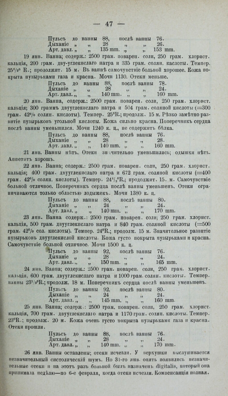 Пульсъ до ванны 88, послѣ ванны 76. Дыханіе „ „ 28 „ „ 26. Арт. давл. „ „ 135 тт. „ „ 153 тга. 19 янв. Ванна; содерж.: 2500 граы. поварен, соли, 250 грам. хлорист. кальція, 200 грам. дву-углекисдаго натра и 835 грам. солян. каслоты. Темпер. 2572*' е.; продолжит. 15 м. Въ ваннѣ самочувствіе больной хорошее. Кожа ио- крыта пузырьками газа и красна. Мочи ИЗО. Отеки меньше. Пульсъ до ванны 88, послѣ ванны 78. Дыханіе „ „ 28 „ „ 24. Арт. давл. „ „ 140 тш. „ „ 160 тт. 20 янв. Ванна, содерж.: 2500 грам. поварен, соли, 250 грам. хлорист. кальція; 300 граммъ двууглекислаго натра и 504 грам. соляной кислоты (=300 грам. 427о солян. кислоты). Темпер. 25°К.; продолж. 15 м. Рѣзко замѣтно раз- витіе пузырьковъ угольной кислоты. Кожа сильно красна. Поперечникъ сердца послѣ ванны уменьшился. Мочи 1240 к. ц., не содержитъ бѣлка. Пульсъ до ванны 88, послѣ ванны 76. Дыханіе „ „ 28 „ „28. Арт. давл. „ 140 тт. ,, „ 160 тт. 21 янв. Ванны нѣтъ. Отеки зн ічительяо уменьшились; одышки нѣтъ. Аппетлтъ хорошъ. 22 янв. Ванна; содерж.: 2500 грам. поварен, соли, 250 грам. хлорист. кальція; 400 грам. двууглекислаго натра и 672 грам. соляной кислоты (=400 грам. 42''/о солян. кислоты). Темпер. 24Ѵ2°К.; продолжит. 15. м. Самочувствіе больной отличное. Поперечникъ сердца послѣ ванны уменьшенъ. Отеки огра- ничиваются только областью лодыжекъ. Мочи 1380 к. ц. Пульсъ до ванны 88, послѣ ванны 80. Дыханіе „ ,, 24 „ „ 24. Арт. давл. „ „ 140 тш. „ „ 170 тт. 23 янв. Ванна содерж.: 2500 грам. поварен, соли; 250 грам. хлорист. кальція, 500 грам. двууглекислаго натра и 840 грам. соляной кислоты (=500 грам. 427о сол. кислоты). Темпер. 24*'К.; продолж. 15 м. Значительное развитіе пузырьковъ двууглекислой кислоты. Кожа густо покрыта пузырьками и красна. Самочувствіе больной отличное. Мочи 1500 к. ц. ІІулъсъ до ванны 92, послѣ ванны 76. Дыханіе „ „ 28 „ „ 24. Арт. давл.,, „ 150тт. „ „ 165 тт. 24 ЯНН. Ваяна; содерж.: 2500 грам. поварен, соли, 250 грам. хлорист. калі.ція, 600 грам. двууглекислаго натра и 1000 грам. солян. кислоты. Темпер, ванны 23Ѵ/з®К.; продолж. 18 м. Поперечникъ сердца иослѣ ванны уменьшенъ. Пульсъ до ванны 92, послѣ ванны 80. Дыханіе „ „ 24 „ „ 24. Арт. давл. „ „ 145 тт. „ „ 160 тга. 25 янв. Ванна; содерж^: 2500 грам. поварен, соли, 250 грам. хлорист. кальція, 700 грам. двууглекислаіо натра и 1170грам. солян. кислоты. Темпер. 23*'К.; продолж. 20 м. Кожа очень густо покрыта пузырьками газа и красна. Отеки прошли. Пульсъ до ванны 88, послѣ ванны 76. Дыханіе „ „ 28 „ „ 24. Арт. давл. „ „ 140 тш. „ „ 170 шт. 26 янв. Ванны оставлены; отеки исчезли. У верхушки выслушивается незначительный систолическій шумъ. Но Зі-го янв. опять появились незначи- тельные отеки II на эготъ разъ больной былъ назначенъ сііоііаііз, который она нринимала недѣлю—-по 6-е февраля, когда отеки исчезли. Компенсанція полная.