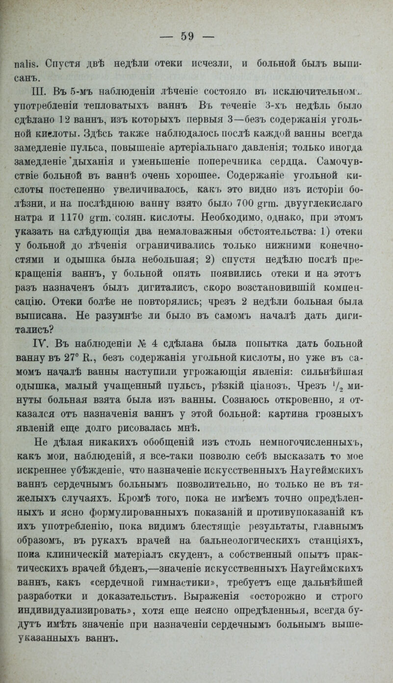 паііз. Спустя двѣ недѣли отеки исчезли, и больной былъ выпи- санъ. ТТТ. Въ 5-мъ наблюденіи лѣченіе состояло въ исключительном'^, употребленія тепловатыхъ ваннъ Въ теченіе 3-хъ недѣль было сдѣлано 12 ваннъ, изъ которыхъ первыя 3—безъ содержанія уголь- ной киелоты. Здѣсь также наблюдалось послѣ каждой ванны всегда замедленіе пульса, повышеніе артеріальнаго давленія; только иногда замедленіе *дыханія и уменьшеніе поперечника сердца. Самочув- ствіе больной въ ваннѣ очень хорошее. Содержаніе угольной ки- слоты постепенно увеличивалось, какъ это видно изъ исторіи бо- лѣзни, и на послѣднюю ванну взято было 700 ^гт. двууглекислаго натра и 1170 ^гт. солян. кислоты. Необходимо, однако, при этомъ указать на слѣдующія два немаловажныя обстоятельства: 1) отеки у больной до лѣченія ограничивались только нижними конечно- стями и одышка была небольшая; 2) спустя недѣлю послѣ пре- краш,енія ваннъ, у больной опять появились отеки и на этотъ разъ назначенъ былъ дигиталисъ, скоро возстановившій компен- сацію. Отеки болѣе не повторялись; чрезъ 2 недѣли больная была выписана. Не разумнѣе ли было въ самомъ началѣ дать диги- талисъ? ІУ. Въ наблюденіи № 4 сдѣлана была попытка дать больной ванну въ 27° К., безъ содержанія угольной кислоты, но уже въ са- момъ началѣ ванны наступили угрожаюш,ія явленія: сильнѣйшая одышка, малый учащенный пульсъ, рѣзкій ціанозъ. Чрезъ Ѵг ми- нуты больная взята была изъ ванны. Сознаюсь откровенно, я от- казался отъ назначенія ваннъ у этой больной: картина грозныхъ явленій еще долго рисовалась мнѣ. Не дѣлая никакихъ обобщеній изъ столь немногочисленныхъ, какъ мои, наблюденій, я все-таки позволю себѣ высказать то мое искреннее убѣжденіе, что назначеніе искусственныхъ Наугеймскихъ ваннъ сердечнымъ больнымъ позволительно, но только не въ тя- желыхъ случаяхъ. Кромѣ того, пока не имѣемъ точно опредѣлен- ныхъ и ясно формулированныхъ показаній и противупоказаній къ ихъ употребленію, пока видимъ блестящіе результаты, главнымъ образомъ, въ рукахъ врачей на бальнеологическихъ станціяхъ, пока клиническій матеріалъ скуденъ, а собственный опытъ прак- тическихъ врачей бѣденъ,—значеніе искусственныхъ Наугеймскихъ ваннъ, какъ «сердечной гимнастики», требуетъ еще дальнѣйшей разработки и доказательствъ. Выраженія «осторожно и строго индивидуализировать», хотя еще неясно опредѣленныя, всегда бу- дутъ имѣть значеніе при назначеніи сердечнымъ больнымъ выше- указанныхъ ваннъ.