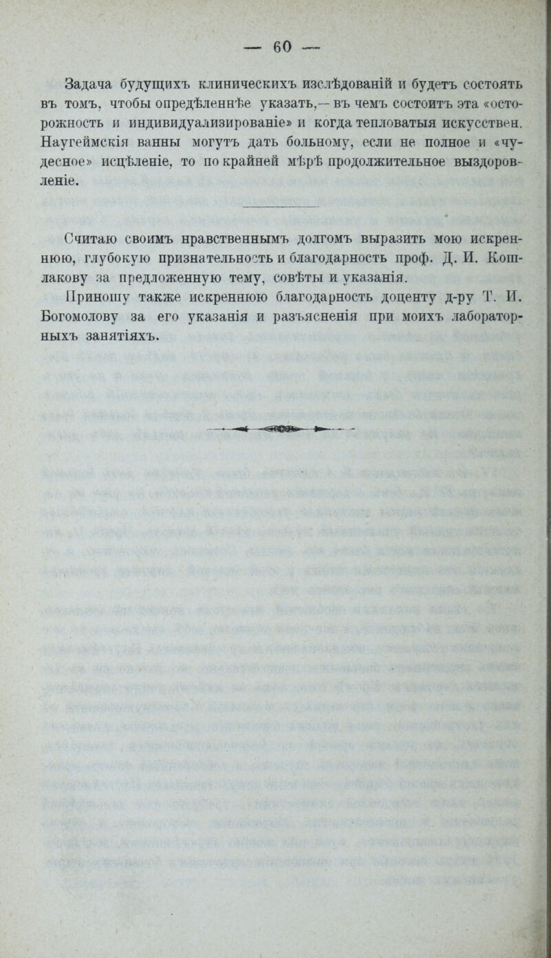 Задача будущихъ клиническихъ изслѣдованій и будетъ состоять въ томъ, чтобы опредѣленнѣе указать,—въ чемъ состоитъ эта «осто- рожность и индивидуализированіе» и когда тепловатыя искусствен. Наугеймскія ванны могутъ дать больному, если не полное и «чу- десное» исцѣленіе, то по крайней мѣрѣ продолжительное выздоров- леніе. Считаю своимъ нравственнымъ долгомъ выразить мою искрен- нюю, глубокую признательность и благодарность проф. Д. И. Кош- лакову за предложенную тему, совѣты и указанія. Приношу также искреннюю благодарность доценту д-ру Т. И. Богомолову за его указанія и разъясненія при моихъ лаборатор- ныхъ занятіяхъ.