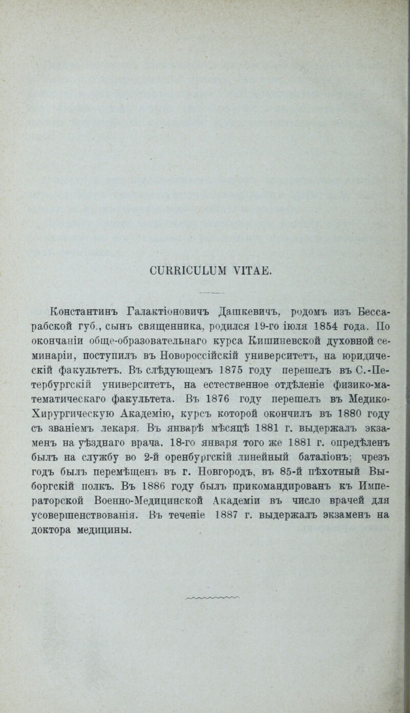 СПККІСБЬБМ ѴІТАЕ. Константинъ Галактіоновичъ Дашкевичъ. родомъ изъ Бесса- рабской губ., сынъ священника, родился 19-го іюля 1854 года. По окончаніи обще-образовательнаго курса Кишиневской духовной се- минаріи, поступилъ въ Новороссійскій университетъ, на юридиче- скій факультетъ. Въ слѣдующемъ 1875 году перешелъ въ С.-Пе- тербургскій университетъ, на естественное отдѣленіе физико-ма- тематйческаго факультета. Въ 1876 году перешелъ въ Медико- Хирургическую Академію, курсъ которой окончилъ въ 1880 году съ званіемъ лекаря. Въ январѣ мѣсяцѣ 1881 г. выдержалъ экза- менъ на уѣзднаго врача. 18-го января того же 1881 г. опредѣленъ былъ на службу во 2-й оренбургскій линейный баталіонъ; чрезъ годъ былъ перемѣщенъ въ г. Новгородъ, въ 85-й пѣхотный Вы- боргскій полкъ. Въ 1886 году былъ прикомандированъ къ Импе- раторской Военно-Медицинской Академіи въ число врачей для усовершенствованія. Въ теченіе 1887 г. выдержалъ экзаменъ на доктора медицины.