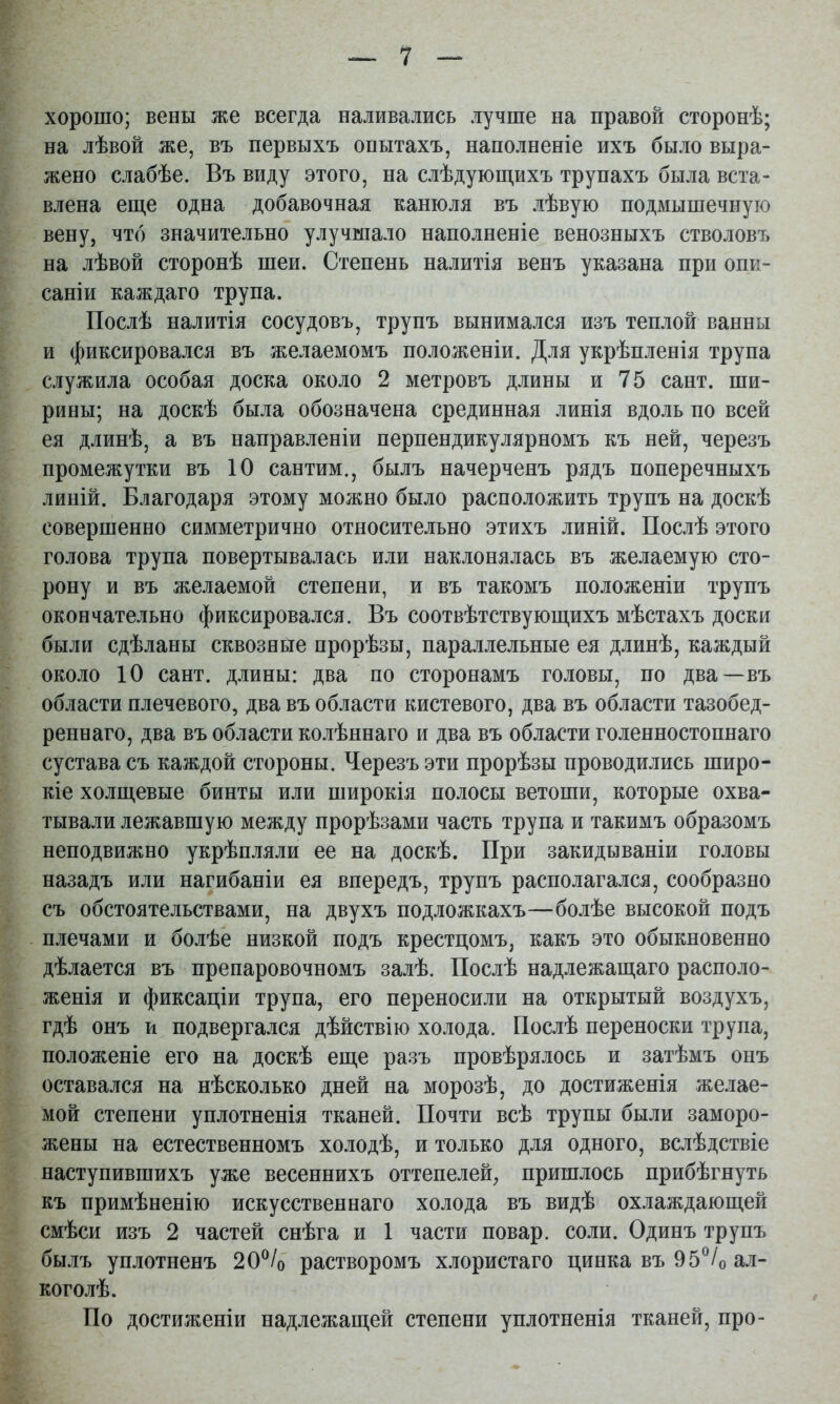 хорошо; вены же всегда наливались лучше на правой сторонѣ; на лѣвой же, въ первыхъ опытахъ, наполненіе ихъ было выра- жено слабѣе. Въ виду этого, на слѣдующихъ трупахъ была вста- влена еще одна добавочная канюля въ лѣвую подмышечную вену, что значительно улучшало наполненіе венозныхъ стволовъ на лѣвой сторонѣ шеи. Степень налитія венъ указана при опи- саніи каждаго трупа. Послѣ налитія сосудовъ, трупъ вынимался изъ теплой ванны и фиксировался въ желаемомъ положеніи. Для укрѣпленія трупа служила особая доска около 2 метровъ длины и 75 сайт, ши- рины; на доскѣ была обозначена срединная линія вдоль по всей ея длинѣ, а въ направленіи перпендикулярномъ къ ней, черезъ промежутки въ 10 сантим., былъ начерченъ рядъ поперечныхъ линій. Благодаря этому можно было расположить трупъ на доскѣ совершенно симметрично относительно этихъ линій. Послѣ этого голова трупа повертывалась или наклонялась въ желаемую сто- рону и въ желаемой степени, и въ такомъ положеніи трупъ окончательно фиксировался. Въ соотвѣтствующихъ мѣстахъ доски были сдѣланы сквозные прорѣзы, параллельные ея длинѣ, каждый около 10 сайт, длины: два по сторонамъ головы, по два—въ области плечевого, два въ области кистевого, два въ области тазобед- реннаго, два въ области колѣннаго и два въ области голенностопнаго сустава съ каждой стороны. Черезъ эти прорѣзы проводились широ- кіе холщевые бинты или широкія полосы ветоши, которые охва- тывали лежавшую между прорѣзами часть трупа и такимъ образомъ неподвижно укрѣпляли ее на доскѣ. При закидываніи головы назадъ или нагибаніи ея впередъ, трупъ располагался, сообразно съ обстоятельствами, на двухъ подложкахъ—болѣе высокой подъ плечами и болѣе низкой подъ крестцомъ, какъ это обыкновенно дѣлается въ препаровочномъ залѣ. Послѣ надлежащаго располо- женія и фиксаціи трупа, его переносили на открытый воздухъ, гдѣ онъ и подвергался дѣйствію холода. Послѣ переноски трупа, положеніе его на доскѣ еще разъ провѣрялось и затѣмъ онъ оставался на нѣсколько дней на морозѣ, до достиженія желае- мой степени уплотненія тканей. Почти всѣ трупы были заморо- жены на естественномъ холодѣ, и только для одного, вслѣдствіе наступившихъ уже весеннихъ оттепелей, пришлось прибѣгнуть къ примѣненію искусственнаго холода въ видѣ охлаждающей смѣси изъ 2 частей снѣга и 1 части повар, соли. Одинъ трупъ былъ уплотненъ 20^/о растворомъ хлористаго цинка въ 95^/о ал- коголѣ. По достиженіи надлежащей степени уплотненія тканей, про-