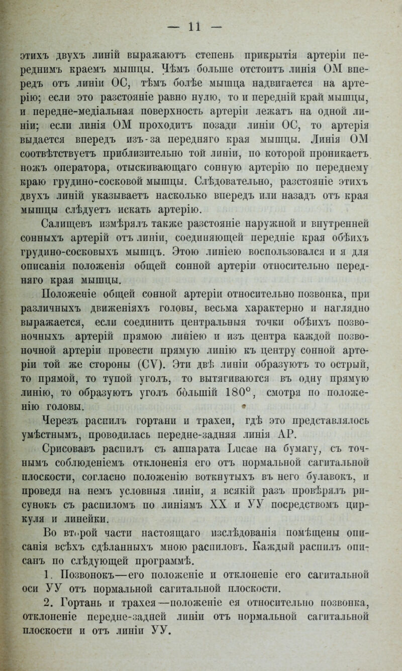 г этихъ двухъ линій выражаютъ степень прикрытія артеріи пе- - реднимъ краемъ мышцы. Чѣмъ больше отстоитъ линія ОМ впе- - редъ отъ линіи ОС, тѣмъ болѣе мышца надвигается на арте- ^ рію; если это разстояніе равно нулю, то и передній край мышцы, ^ и. передне-медіальная поверхность артеріи лежатъ на одной ли- ^ Ніи; если линія ОМ проходитъ позади линіи ОС, то артерія ‘ выдается впередъ изъ-за передняго края мышцы. Линія ОМ [ соотвѣтствуетъ приблизительно той линіи, по которой проникаетъ, ^ ' ножъ оператора, отыскиваюгдаго сонную артерію по переднему ; краю грудино-сосковой мышцы. Слѣдовательно, разстояніе этихъ двухъ линій указываетъ насколько впередъ или назадъ отъ края • мышцы слѣдуетъ искать артерію. ’ Салищевъ измѣрялъ такя;е разстояніе наружной и внутренней ■ сонныхъ артерій отъ линіи, соединяющей передніе края обѣихъ V грудино-сосковыхъ мышцъ. Этою линіею воспользовался и я для описанія положенія общей сонной артеріи относительно перед- . няго края мышцы. , Положеніе общей сонной артеріи относительно позвонка, при различныхъ движеніяхъ головы, весьма характерно и наглядно выражается, если соединить центральныя точки обѣихъ позво- ^ ночныхъ артерій прямою линіею и изъ центра каждой позво- к ночной артеріи провести прямую линію къ центру сонной арте- В' ріи той же стороны (СѴ). Эти двѣ линіи образуютъ то острый, то прямой, то тупой уголъ, то вытягиваются въ одну прямую линію, то образуютъ уголъ большій 180®, смотра по положе- нію головы. • ^ Черезъ распилъ гортани и трахеи, гдѣ это представлялось умѣстнымъ, проводилась передне-задняя линія АР. Срисовавъ распилъ съ аппарата Ьнсае на бумагу, съ точ- Я нымъ соблюденіемъ отклоненія его отъ нормальной сагитальной плоскости, согласно положенію воткнутыхъ въ него булавокъ, и ^ проведя на немъ условныя линіи, я всякій разъ провѣрялъ ри- > сунокъ съ распиломъ по линіямъ XX и УУ посредствомъ цир- куля и линейки. Во второй части настоящаго изслѣдованія помѣщены опи- ^ санія всѣхъ сдѣланныхъ мною распиловъ. Каждый распилъ опп- санъ по слѣдующей программѣ. 1. Позвонокъ—его положеніе и отклоненіе его сагитальной оси У У отъ нормальной сагитальной плоскости. У 2. Гортань и трахея—положеніе ея относительно позвонка, отклоненіе передне-задней линіи отъ нормальной сагитальной плоскости и отъ линіи УУ.