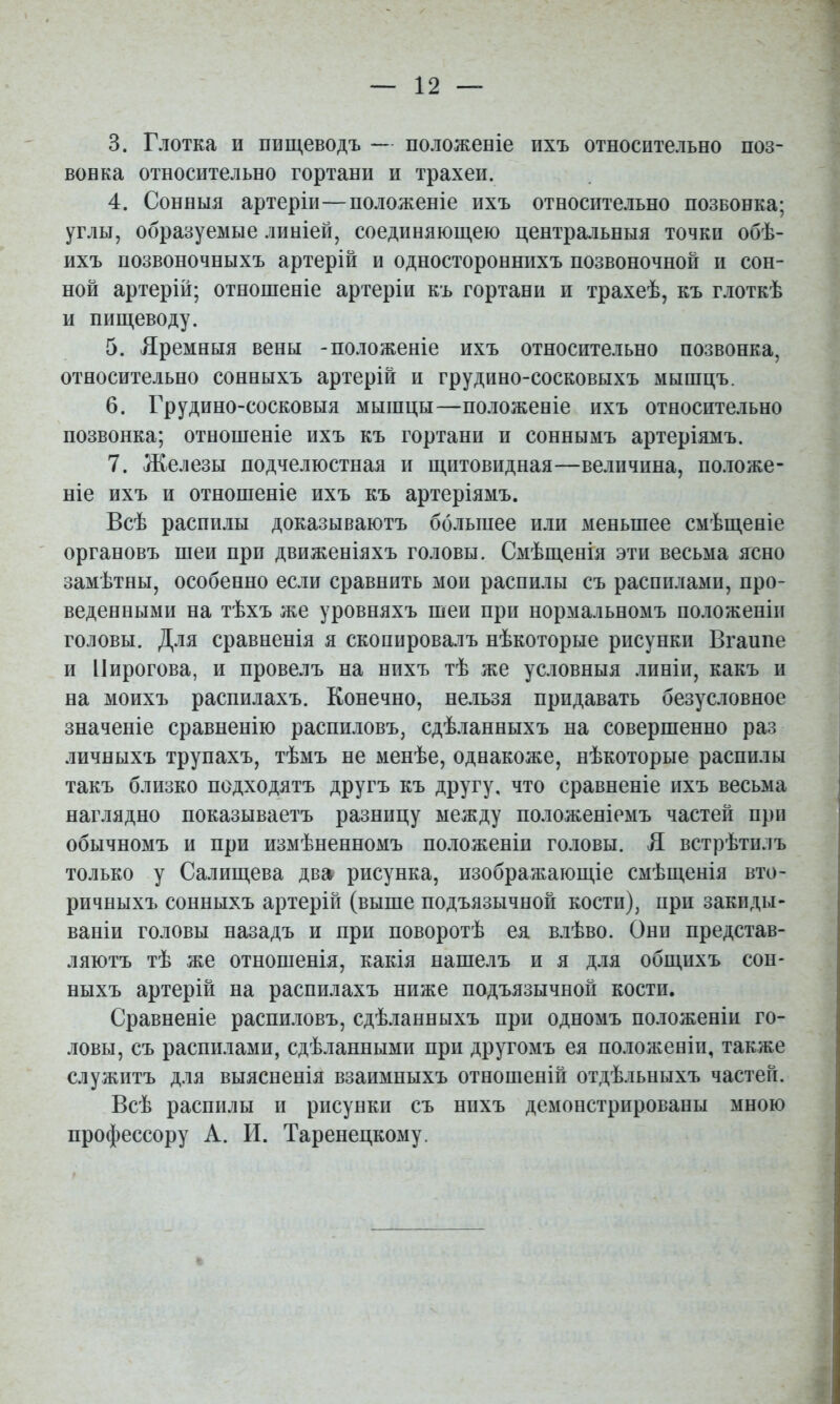 вонка относительно гортани и трахеи. 4. Сонныя артеріи—положеніе ихъ относительно позвонка; углы, образуемые линіей, соединяющею центральныя точки обѣ- ихъ позвоночныхъ артерій и одностороннихъ позвоночной и сон- ной артерій; отношеніе артеріи къ гортани и трахеѣ, къ глоткѣ и пищеводу. 5. Яремныя вены -положеніе ихъ относительно позвонка, относительно сонныхъ артерій и грудино-сосковыхъ мышцъ. 6. Грудино-сосковыя мышцы—положеніе ихъ относительно позвонка; отношеніе ихъ къ гортани и соннымъ артеріямъ. 7. Железы подчелюстная и щитовидная—величина, по.іоже- ніе ихъ и отношеніе ихъ къ артеріямъ. Всѣ распилы доказываютъ большее или меньшее смѣщеніе органовъ шеи при движеніяхъ головы. Смѣщенія эти весьма ясно замѣтны, особенно если сравнить мои распилы съ распилами, про- веденными на тѣхъ же уровняхъ шеи при нормальномъ положеніи головы. Для сравненія я скопировалъ нѣкоторые рисунки Вгаипе и Пирогова, и провелъ на нихъ тѣ же условныя .іиніи, какъ и на моихъ распилахъ. Конечно, нельзя придавать безусловное значеніе сравненію распиловъ, сдѣланныхъ на совершенно раз личныхъ трупахъ, тѣмъ не менѣе, однакоже, нѣкоторые распилы такъ близко подходятъ другъ къ другу, что сравненіе ихъ весьма наглядно показываетъ разницу между положеніемъ частей при обычномъ и при измѣненномъ положеніи головы. Я встрѣтилъ только у Салищева два рисунка, изображающіе смѣщенія вто- ричныхъ сонныхъ артерій (выше подъязычной кости), при закиды- ваніи головы назадъ и при поворотѣ ея в.іѣво. Они представ- ляютъ тѣ же отношенія, какія нашелъ и я для общихъ сон- ныхъ артерій на распилахъ ниже подъязычной кости. Сравненіе распшіовъ, сдѣланныхъ при одномъ положеніи го- ловы, съ распилами, сдѣланными при другомъ ея положеніи, также служитъ для выясненія взаимныхъ отношеній отдѣльныхъ частей. Всѣ распилы II рисунки съ нихъ демонстрированы мною профессору А. И. Таренецкому.