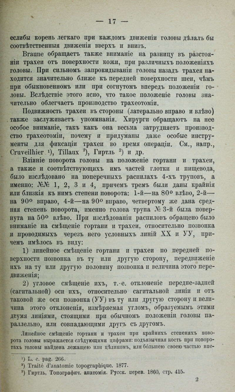 еслибы корень легкаго при каждомъ движеніи головы дѣлалъ бы соотвѣтственныя движенія вверхъ и внизъ. Вгашіе обращаетъ также вниманіе на разницу въ разстоя- ніи трахеи отъ поверхности кожи, при различныхъ положеніяхъ головы. При сильномъ запрокидываніи головы назадъ трахея на- ходится значительно ближе къ передней поверхности шеи, чѣмъ при обыкновенномъ или при согнутомъ впередъ положеніи го- ловы. Вслѣдствіе этого ясно, что такое положеніе головы зна- чительно облегчаетъ производство трахеотоміи. Подвижность трахеи въ стороны (латерально вправо и влѣво) также заслуживаетъ упоминанія. Хирурги обращаютъ на нее особое вниманіе, такъ какъ она весы^іа затрудняетъ производ- ство трахеотоміи, почему и придуманы даже особые инстру- менты для фиксаціи трахеи во время операціи. См., напр., СгпѵеіІЬіег і), ТШапх ^), Гиртль и др. Вліяніе поворота головы на положеніе гортани и трахеи, а также и соотвѣтствующихъ имъ частей глотки и пищевода, было изслѣдовано на поперечныхъ распилахъ 4-хъ труповъ, а именно: №№ 1, 2, 3 и 4, причемъ тремъ были даны крайнія или близкія къ нимъ степени поворота: 1-й—на влѣво, 2-й— на 90^ вправо, 4-й—на 90^ вправо, четвертому же дана сред- няя степень поворота, именно го.іова трупа № 3-й была повер- нута на влѣво. При изслѣдованіи распиловъ обращено было вниманіе на смѣщеніе гортани и трахеи, относительно позвонка и проводимыхъ черезъ него условныхъ линій XX и УУ, при- чемъ имѣлось въ виду: 1) линейное смѣщеніе гортани и трахеи по передней по- верхности позвонка въ ту или другую сторону, передвиженіе ихъ на ту или другую половину позвонка и величина этого пере- движенія; 2) угловое смѣщеніе ихъ, т.*е. отклоненіе передне-задней (сагитальной) оси ихъ, относительно сагитальной линіи и отъ таковой же оси позвонка (УУ) въ ту или другую сторону и вели- чина этого отклоненія, измѣряемая угломъ, образуемымъ этими двумя линіями, стоящими при обычномъ положеніи головы па- ра.ілельно, или совпадающими другъ съ другомъ. Линейное смѣщеніе гортани и трахеи при крайнихъ степеняхъ пово- рота головы выражается слѣдующими цифрами: подъязычная кость при поворо- тахъ головы найдена лежащею нлп цѣликомъ, илп большею своею частью впе- 0 Ь. с. ра§. 266. Тгайё 4’апаіошіе ІородгарЬщие. 1877. Гиртль, Топографич. анатомія. Русск. перев. 1860, стр. 415. 2