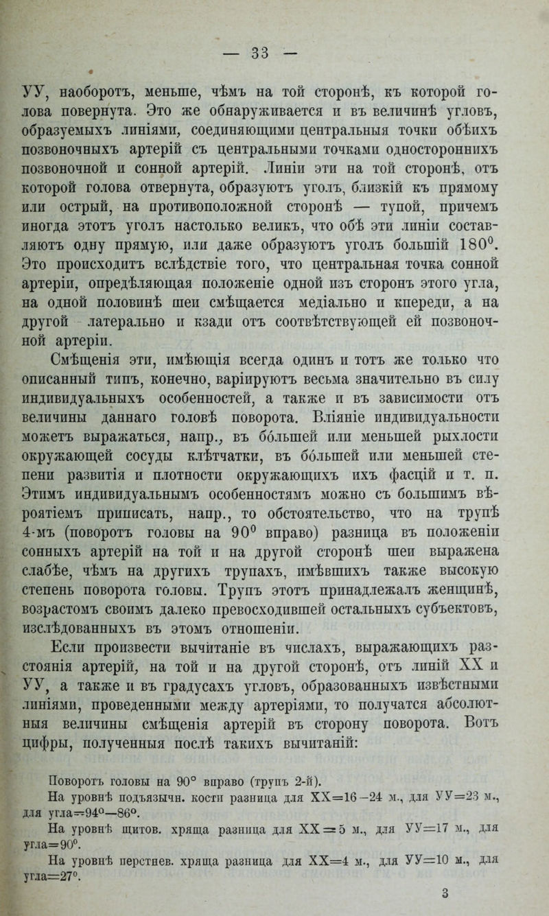УУ, наоборотъ, меньше, чѣмъ на той сторонѣ, къ которой го- лова повернута. Это же обнаруживается и въ величинѣ угловъ, образуемыхъ линіями, соединяющими центральныя точки обѣихъ позвоночныхъ артерій съ центральными точками одностороннихъ позвоночной и сонной артерій. Линіи эти на той сторонѣ, отъ которой голова отвернута, образуютъ уголъ, близкій къ прямому или острый, на противоположной сторонѣ — тупой, причемъ иногда этотъ уголъ настолько великъ, что обѣ эти линіи состав- ляютъ одну прямую, или даже образуютъ уголъ большій 180^. Это происходитъ вслѣдствіе того, что центральная точка сонной артеріи, опредѣляющая положеніе одной изъ сторонъ этого угла, на одной половинѣ шеи смѣщается медіально и кпереди, а на другой латерально и кзади отъ соотвѣтствующей ей позвоноч- ной артеріи. Смѣщенія эти, имѣющія всегда одинъ и тотъ же то.іько что описанный типъ, конечно, варіируютъ весьма значительно въ силу индивидуальныхъ особенностей, а также и въ зависимости отъ величины даннаго головѣ поворота. Вліяніе индивидуальности можетъ выражаться, наир., въ большей или меньшей рыхлости окружающей сосуды клѣтчатки, въ большей или меньшей сте- пени развитія и плотности окружающихъ ихъ фасцій и т. п. Этимъ индивидуальнымъ особенностямъ можно съ большимъ вѣ- роятіемъ приписать, напр., то обстоятельство, что на трупѣ 4-мъ (поворотъ головы на 90^ вправо) разница въ положеніи сонныхъ артерій на той и на другой сторонѣ шеи выражена слабѣе, чѣмъ на другихъ трупахъ, имѣвшихъ также высокую степень поворота головы. Трупъ этотъ принадлежалъ женщинѣ, возрастомъ своимъ далеко превосходившей остальныхъ субъектовъ, изслѣдованныхъ въ этомъ отношеніи. Если произвести вычитаніе въ числахъ, выражающихъ раз- ^ стоянія артерій, на той и на другой сторонѣ, отъ линій XX и УУ, а также и въ градусахъ угловъ, образованныхъ извѣстными линіями, проведенными между артеріями, то получатся абсолют- ныя величины смѣщенія артерій въ сторону поворота. Вотъ цифры, полученныя послѣ такихъ вычитаній: Поворотъ головы на 90° вправо (трупъ 2-н). На уровнѣ подъязычн. кости разница для ХХ=16 -24 м., для УУ=23 м., для угла—940—86°. На уровнѣ щитов, хряща разница для XX = 5 м., для УУ=17 м., для угла=90®. На уровнѣ перстнев. хряща разница для ХХ=4 м., для УУ=Ю м., д.ія угла=27®. 3
